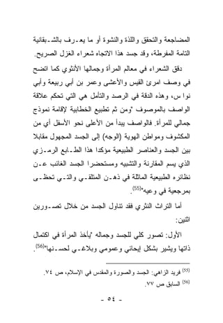 ‫ﺍﻟﻤﻀﺎﺠﻌﺔ ﻭﺍﻟﺘﺤﻘﻕ ﻭﺍﻟﻠﺫﺓ ﻭﺍﻟﻨﺸﻭﺓ ﺃﻭ ﻤﺎ ‪‬ﻌـﺭﻑ ﺒﺎﻟﺸـﺒﻘﺎﻨﻴﺔ‬
                ‫ﻴ‬
‫ﺍﻟﺘﺎﻤﺔ ﺍﻟﻤﻔﺭﻁﺔ، ﻭﻗﺩ ﺠﺴﺩ ﻫﺫﺍ ﺍﻻﺘﺠﺎﻩ ﺸﻌﺭﺍﺀ ﺍﻟﻐﺯل ﺍﻟﺼﺭﻴﺢ.‬
‫ﺩﻗﻕ ﺍﻟﺸﻌﺭﺍﺀ ﻓﻲ ﻤﻌﺎﻟﻡ ﺍﻟﻤﺭﺃﺓ ﻭﺠﻤﺎﻟﻬﺎ ﺍﻷﻨﺜﻭﻱ ﻜﻤﺎ ﺍﺘﻀﺢ‬
‫ﻓﻲ ﻭﺼﻑ ﺍﻤﺭﺉ ﺍﻟﻘﻴﺱ ﻭﺍﻷﻋﺸﻰ ﻭﻋﻤﺭ ﺒﻥ ﺃﺒﻲ ﺭﺒﻴﻌﺔ ﻭﺃﺒﻲ‬
‫ﻨﻭﺍ ﺱ، ﻭﻫﺫﻩ ﺍﻟﺩﻗﺔ ﻓﻲ ﺍﻟﺭﺼﺩ ﻭﺍﻟﺘﺄﻤل ﻫﻲ ﺍﻟﺘﻲ ﺘﺤﻜﻡ ﻋﻼﻗﺔ‬
‫ﺍﻟﻭﺍﺼﻑ ﺒﺎﻟﻤﻭﺼﻭﻑ "ﻭﻤﻥ ﺜﻡ ﺘﻁﺒﻴﻊ ﺍﻟﺨﻁﺎﺒﻴﺔ ﻹﻗﺎﻤﺔ ﻨﻤﻭﺫﺝ‬
‫ﺠﻤﺎﻟﻲ ﻟﻠﻤﺭﺃﺓ. ﻓﺎﻟﻭﺍﺼﻑ ﻴﺒﺩﺃ ﻤﻥ ﺍﻷﻋﻠﻰ ﻨﺤﻭ ﺍﻷﺴﻔل ﺃﻱ ﻤﻥ‬
‫ﺍﻟﻤﻜﺸﻭﻑ ﻭﻤﻭﺍﻁﻥ ﺍﻟﻬﻭﻴﺔ )ﺍﻟﻭﺠﻪ( ﺇﻟﻰ ﺍﻟﺠﺴﺩ ﺍﻟﻤﺠﻬﻭل ﻤﻘﺎﺒﻼ‬
‫ﺒﻴﻥ ﺍﻟﺠﺴﺩ ﻭﺍﻟﻌﻨﺎﺼﺭ ﺍﻟﻁﺒﻴﻌﻴﺔ ﻤﺅﻜ ‪‬ﺍ ﻫﺫﺍ ﺍﻟﻁـﺎﺒﻊ ﺍﻟﺭﻤـﺯﻱ‬
                     ‫ﺩ‬
‫ﺍﻟﺫﻱ ﻴﺴﻡ ﺍﻟﻤﻘﺎﺭﻨﺔ ﻭﺍﻟﺘﺸﺒﻴﻪ ﻭﻤﺴﺘﺤﻀ ‪‬ﺍ ﺍﻟﺠﺴﺩ ﺍﻟﻐﺎﺌﺏ ﻋـﻥ‬
                  ‫ﺭ‬
‫ﻨﻅﺎﺌﺭﻩ ﺍﻟﻁﺒﻴﻌﻴﺔ ﺍﻟﻤﺎﺜﻠﺔ ﻓﻲ ﺫﻫـﻥ ﺍﻟﻤﺘﻠﻘـﻲ ﻭﺍﻟﺘـﻲ ﺘﺤﻅـﻰ‬
                                  ‫ﺒﻤﺭﺠﻌﻴﺔ ﻓﻲ ﻭﻋﻴﻪ")55(.‬
‫ﺃﻤﺎ ﺍﻟﺘﺭﺍﺙ ﺍﻟﻨﺜﺭﻱ ﻓﻘﺩ ﺘﻨﺎﻭل ﺍﻟﺠﺴﺩ ﻤﻥ ﺨﻼل ﺘﺼـﻭﺭﻴﻥ‬
                                                   ‫ﺍﺜﻨﻴﻥ:‬
‫ﺍﻷﻭل: ﺘﺼﻭﺭ ﻜﻠﻲ ﻟﻠﺠﺴﺩ ﻭﺠﻤﺎﻟﻪ "ﻴﺄﺨﺫ ﺍﻟﻤﺭﺃﺓ ﻓﻲ ﺍﻜﺘﻤﺎل‬
‫ﺫﺍﺘﻬﺎ ﻭﻴﺸﻴﺭ ﺒﺸﻜل ﺇﻴﺤﺎﺌﻲ ﻭﻋﻤﻭﻤﻲ ﻭﺒﻼﻏـﻲ ﻟﺤﺴـﻨﻬﺎ")65(.‬

                                                        ‫)55(‬
   ‫ﻓﺭﻴﺩ ﺍﻟﺯﺍﻫﻲ: ﺍﻟﺠﺴﺩ ﻭﺍﻟﺼﻭﺭﺓ ﻭﺍﻟﻤﻘﺩﺱ ﻓﻲ ﺍﻹﺴﻼﻡ، ﺹ ٤٧.‬
                                                        ‫)65(‬
                                       ‫ﺍﻟﺴﺎﺒﻕ ﺹ ٧٧.‬

                       ‫- ٤٥ -‬
 