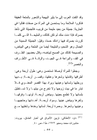 ‫ﻭﻗﺩ ﺍﻟﺘﻔﺕ ﺍﻟﻌﺭﺏ ﺇﻟﻰ ﻤﺎ ﻴﺜﻴﺭ ﺍﻟﺒﻬﺠﺔ ﻭﺍﻟﺸﻌﻭﺭ ﺒﺎﻟﻤﺘﻌﺔ ﺍﻟﻌﻔﻴﻔﺔ‬
‫ﻓﺫﻜﺭﻭﺍ ﺍﻟﻤﻼﺤﺔ ﻭﻤﺎ ﻴﺴﺘﺤﺴﻥ ﻓﻲ ﺍﻟﻤﺭﺃﺓ ﻤﻥ ﺼﻔﺎﺕ ﻓﻘﺎﻟﻭﺍ ﻓﻲ‬
‫ﺍﻟﺠﺎﺭﻴﺔ: ﺠﻤﻴﻠﺔ ﻤﻥ ﺒﻌﻴﺩ ﻤﻠﻴﺤﺔ ﻤﻥ ﻗﺭﻴﺏ، ﻓﺎﻟﺠﻤﻴﻠﺔ ﺍﻟﺘﻲ ﺘﺄﺨﺫ‬
‫ﺒﺼﺭﻙ ﻓﺈﺫﺍ ﺩﻨﺕ ﻤﻨﻙ ﻟﻡ ﺘﻜﻥ ﻜﺫﻟﻙ، ﻭﺍﻟﻤﻠﻴﺤـﺔ ﺍﻟﺘـﻲ ﻜﻠﻤـﺎ‬
‫ﻜﺭﺭﺕ ﺒﺼﺭﻙ ﻓﻴﻬﺎ ﺯﺍﺩﺘﻙ ﺤﺴ ﹰﺎ، ﻭﻗﻴل: ﺍﻟﺠﻤﻴﻠﺔ ﺍﻟﺴﻤﻴﻨﺔ ﻤﻥ‬
                           ‫ﻨ‬
‫ﺍﻟﺠﻤﺎل ﻭﻫﻭ ﺍﻟﺸﺤﻡ، ﻭﺍﻟﻤﻠﻴﺤﺔ ﺃﻴ ‪‬ﺎ ﻤﻥ ﺍﻟﻤﻠﺤﺔ ﻭﻫﻲ ﺍﻟﺒﻴﺎﺽ،‬
                       ‫ﻀ‬
‫ﻭﺍﻟﺼﺒﻴﺤﺔ ﻜﺫﻟﻙ ﻤﻥ ﺍﻟﺼﺒﺢ ﻟﺒﻴﺎﻀﻪ، ﻭﻗﺎل ﺒﻌﻀﻬﻡ: ﺍﻟﻅـﺭﻑ‬
‫ﻓﻲ ﺍﻟﻘﺩ، ﻭﺍﻟﺒﺭﺍﻋﺔ ﻓـﻲ ﺍﻟﺠﻴـﺩ، ﻭﺍﻟﺭﻗـﺔ ﻓـﻲ ﺍﻷﻁـﺭﺍﻑ‬
                                            ‫ﻭﺍﻟﺨﺼﺭ")75(.‬
‫ﻭﺠﻌﻠﻭﺍ ﻟﻠﻤﺭﺃﺓ ﺃﻭﺼﺎ ﹰﺎ ﺘﺴﺘﺤﺴﻥ ﻭﻫﻲ: ﻁﻭل ﺃﺭﺒﻌﺔ ﻭﻫﻲ:‬
                            ‫ﻓ‬
‫ﺃﻁﺭﺍﻓﻬﺎ ﻭﻗﺎﻤﺘﻬﺎ ﻭﺸﻌﺭﻫﺎ ﻭﻋﻨﻘﻬﺎ، ﻭﻗﺼـﺭ ﺃﺭﺒﻌـﺔ: ﻴـﺩﻴﻬﺎ‬
‫ﻭﺭﺠﻠﻴﻬﺎ ﻭﻟﺴﺎﻨﻬﺎ ﻭﻋﻴﻨﻴﻬﺎ ﻭﻴﺭﺍﺩ ﺒﻬﺫﺍ ﺍﻟﻘﺼﺭ ﺍﻟﻤﻌﻨـﻭﻱ ﻓـﻼ‬
‫ﺘﺒﺫﺭ ﻤﺎ ﻓﻲ ﺒﻴﺕ ﺯﻭﺠﻬﺎ ﻭﻻ ﺘﺨﺭﺝ ﻤﻥ ﺒﻴﺘﻬـﺎ ﻭﻻ ﺘﺴـﺘﻁﻴل‬
‫ﺒﻠﺴﺎﻨﻬﺎ ﻭﻻ ﺘﻁﻤﻊ ﺒﻌﻴﻨﻬﺎ. ﻭﺒﻴﺎﺽ ﺃﺭﺒﻌـﺔ: ﻟﻭﻨﻬـﺎ ﻭﻓﺭﻗﻬـﺎ‬
‫ﻭﺜﻐﺭﻫﺎ ﻭﺒﻴﺎﺽ ﻋﻴﻨﻬﺎ. ﻭﺴﻭﺍﺩ ﺃﺭﺒﻌـﺔ: ﺃﻫـﺩﺍﺒﻬﺎ ﻭﺤﺎﺠﺒﻴﻬـﺎ‬
‫ﻭﻋﻴﻨﻴﻬﺎ ﻭﺸﻌﺭﻫﺎ. ﻭﺤﻤﺭﺓ ﺃﺭﺒﻌﺔ: ﻟﺴﺎﻨﻬﺎ ﻭﺨﺩﻫﺎ ﻭﺸﻔﺘﻴﻬﺎ ﻤـﻊ‬

                                                      ‫) 75(‬
‫ﺩﺍﻭﺩ ﺍﻷﻨﻁﺎﻜﻲ: ﺘﺯﻴﻴﻥ ﺍﻷﺸﻭﺍﻕ ﻓﻲ ﺃﺨﺒﺎﺭ ﺍﻟﻌﺸﺎﻕ، ﺒﻴﺭﻭﺕ:‬
               ‫ﻤﻨﺸﻭﺭﺍﺕ ﻤﺤﻤﺩ ﻭﻤﺤﻴﻭ ٢٧٩١، ﻁ١، ﺹ ٠٤.‬

                        ‫- ٥٥ -‬
 