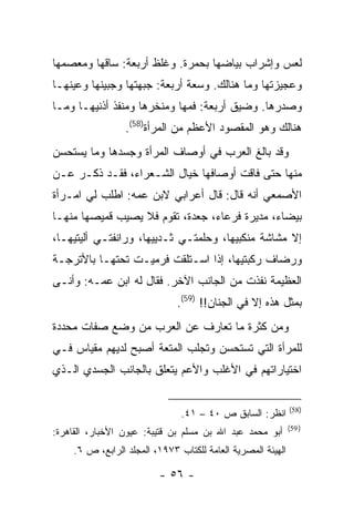 ‫ﻟﻌﺱ ﻭﺇﺸﺭﺍﺏ ﺒﻴﺎﻀﻬﺎ ﺒﺤﻤﺭﺓ. ﻭﻏﻠﻅ ﺃﺭﺒﻌﺔ: ﺴﺎﻗﻬﺎ ﻭﻤﻌﺼﻤﻬﺎ‬
‫ﻭﻋﺠﻴﺯﺘﻬﺎ ﻭﻤﺎ ﻫﻨﺎﻟﻙ. ﻭﺴﻌﺔ ﺃﺭﺒﻌﺔ: ﺠﺒﻬﺘﻬﺎ ﻭﺠﺒﻴﻨﻬﺎ ﻭﻋﻴﻨﻬـﺎ‬
‫ﻭﺼﺩﺭﻫﺎ. ﻭﻀﻴﻕ ﺃﺭﺒﻌﺔ: ﻓﻤﻬﺎ ﻭﻤﻨﺨﺭﻫﺎ ﻭﻤﻨﻔﺫ ﺃﺫﻨﻴﻬـﺎ ﻭﻤـﺎ‬
                  ‫ﻫﻨﺎﻟﻙ ﻭﻫﻭ ﺍﻟﻤﻘﺼﻭﺩ ﺍﻷﻋﻅﻡ ﻤﻥ ﺍﻟﻤﺭﺃﺓ)85(.‬
‫ﻭﻗﺩ ﺒﺎﻟﻎ ﺍﻟﻌﺭﺏ ﻓﻲ ﺃﻭﺼﺎﻑ ﺍﻟﻤﺭﺃﺓ ﻭﺠﺴﺩﻫﺎ ﻭﻤﺎ ﻴﺴﺘﺤﺴﻥ‬
‫ﻤﻨﻬﺎ ﺤﺘﻰ ﻓﺎﻗﺕ ﺃﻭﺼﺎﻓﻬﺎ ﺨﻴﺎل ﺍﻟﺸـﻌﺭﺍﺀ، ﻓﻘـﺩ ﺫﻜـﺭ ﻋـﻥ‬
‫ﺍﻷﺼﻤﻌﻲ ﺃﻨﻪ ﻗﺎل: ﻗﺎل ﺃﻋﺭﺍﺒﻲ ﻻﺒﻥ ﻋﻤﻪ: ﺍﻁﻠﺏ ﻟﻲ ﺍﻤـﺭﺃﺓ‬
‫ﺒﻴﻀﺎﺀ، ﻤﺩﻴﺭﺓ ﻓﺭﻋﺎﺀ، ﺠﻌﺩﺓ، ﺘﻘﻭﻡ ﻓﻼ ﻴﺼﻴﺏ ﻗﻤﻴﺼﻬﺎ ﻤﻨﻬـﺎ‬
‫ﺇﻻ ﻤﺸﺎﺸﺔ ﻤﻨﻜﺒﻴﻬﺎ، ﻭﺤﻠﻤﺘـﻲ ﺜـﺩﻴﻴﻬﺎ، ﻭﺭﺍﻨﻔﺘـﻲ ﺃﻟﻴﺘﻴﻬـﺎ،‬
‫ﻭﺭﻀﺎﻑ ﺭﻜﺒﺘﻴﻬﺎ، ﺇﺫﺍ ﺍﺴـﺘﻠﻘﺕ ﻓﺭﻤﻴـﺕ ﺘﺤﺘﻬـﺎ ﺒﺎﻷﺘﺭﺠـﺔ‬
‫ﺍﻟﻌﻅﻴﻤﺔ ﻨﻔﺫﺕ ﻤﻥ ﺍﻟﺠﺎﻨﺏ ﺍﻵﺨﺭ. ﻓﻘﺎل ﻟﻪ ﺍﺒﻥ ﻋﻤـﻪ: ﻭﺃﻨـﻰ‬
                               ‫ﺒﻤﺜل ﻫﺫﻩ ﺇﻻ ﻓﻲ ﺍﻟﺠﻨﺎﻥ!! )95(.‬
‫ﻭﻤﻥ ﻜﺜﺭﺓ ﻤﺎ ﺘﻌﺎﺭﻑ ﻋﻥ ﺍﻟﻌﺭﺏ ﻤﻥ ﻭﻀﻊ ﺼﻔﺎﺕ ﻤﺤﺩﺩﺓ‬
‫ﻟﻠﻤﺭﺃﺓ ﺍﻟﺘﻲ ﺘﺴﺘﺤﺴﻥ ﻭﺘﺠﻠﺏ ﺍﻟﻤﺘﻌﺔ ﺃﺼﺒﺢ ﻟﺩﻴﻬﻡ ﻤﻘﻴﺎﺱ ﻓـﻲ‬
‫ﺍﺨﺘﻴﺎﺭﺍﺘﻬﻡ ﻓﻲ ﺍﻷﻏﻠﺏ ﻭﺍﻷﻋﻡ ﻴﺘﻌﻠﻕ ﺒﺎﻟﺠﺎﻨﺏ ﺍﻟﺠﺴﺩﻱ ﺍﻟـﺫﻱ‬

                                                              ‫)85(‬
                                ‫ﺍﻨﻅﺭ: ﺍﻟﺴﺎﺒﻕ ﺹ ٠٤ – ١٤.‬
                                                              ‫) 95(‬
‫ﺃﺒﻭ ﻤﺤﻤﺩ ﻋﺒﺩ ﺍﷲ ﺒﻥ ﻤﺴﻠﻡ ﺒﻥ ﻗﺘﻴﺒﺔ: ﻋﻴﻭﻥ ﺍﻷﺨﺒﺎﺭ، ﺍﻟﻘﺎﻫﺭﺓ:‬
     ‫ﺍﻟﻬﻴﺌﺔ ﺍﻟﻤﺼﺭﻴﺔ ﺍﻟﻌﺎﻤﺔ ﻟﻠﻜﺘﺎﺏ ٣٧٩١، ﺍﻟﻤﺠﻠﺩ ﺍﻟﺭﺍﺒﻊ، ﺹ ٦.‬

                          ‫- ٦٥ -‬
 