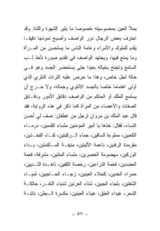 ‫ﻴﻤﻸ ﺍﻟﻌﻴﻥ ﺒﻤﺤﺴﻭﺴﻴﺘﻪ ﺨﺼﻭ ‪‬ﺎ ﻤﺎ ﻴﺜﻴﺭ ﺍﻟﺸﻬﻭﺓ ﻭﺍﻟﻠﺫﺓ. ﻭﻗﺩ‬
                            ‫ﺼ‬
‫ﺍﺤﺘﺭﻑ ﺒﻌﺽ ﺍﻟﺭﺠﺎل ﺩﻭﺭ ﺍﻟﻭﺍﺼﻑ ﻭﺃﺼﺒﺢ ﻨﻤﻭﺫ ‪‬ﺎ ﺩﻗﻴ ﹰـﺎ‬
  ‫ﺠ ﻘ‬
‫ﻴﻘﺩﻡ ﻟﻠﻤﻠﻭﻙ ﻭﺍﻷﻤﺭﺍﺀ ﻭﻋﺎﻤﺔ ﺍﻟﻨﺎﺱ ﻤﺎ ﻴﺴﺘﺤﺴﻥ ﻤﻥ ﺍﻟﻤـﺭﺃﺓ‬
‫ﻭﻤﺎ ﻴﻤﺘﻊ ﻓﻴﻬﺎ، ﻭﻴﺠﺘﻬﺩ ﺍﻟﻭﺍﺼﻑ ﻓﻲ ﺘﻘﺩﻴﻡ ﺼﻭﺭﺓ ﺘﺄﺨﺫ ﻟـﺏ‬
‫ﺍﻟﺴﺎﻤﻊ ﻭﺘﺠﻨﺢ ﺒﺨﻴﺎﻟﻪ ﺒﻌﻴ ‪‬ﺍ ﺤﺘﻰ ﻴﺴﺘﺤﻀﺭ ﺍﻟﺠﺴﺩ ﻭﻫﻭ ﻓـﻲ‬
                          ‫ﺩ‬
‫ﺤﺎﻟﺔ ﺘﺠل ﺨﺎﺹ، ﻭﻫﺫﺍ ﻤﺎ ﺤﺭﺹ ﻋﻠﻴﻪ ﺍﻟﺘﺭﺍﺙ ﺍﻟﻨﺜﺭﻱ ﺍﻟﺫﻱ‬
‫ﺃﻭﻟﻰ ﺍﻫﺘﻤﺎ ‪‬ﺎ ﺨﺎ ‪‬ﺎ ﺒﺎﻟﺠﺴﺩ ﺍﻷﻨﺜﻭﻱ ﻭﺠﻤﺎﻟﻪ، ﻭﻻ ﺤـﺭﺝ ﺃﻥ‬
                                  ‫ﻤ ﺼ‬
‫ﻴﺴﺘﻤﻊ ﺍﻟﻤﻠﻙ ﺃﻭ ﺍﻟﺤﺎﻜﻡ ﻤﻥ ﺍﻟﻭﺍﺼﻑ ﺩﻗﺎﺌﻕ ﺍﻷﻤﻭﺭ ﻭﺩﻗـﺎﺌﻕ‬
‫ﺍﻟﺼﻔﺎﺕ ﻭﺍﻷﻋﻀﺎﺀ ﻤﻥ ﺍﻟﻤﺭﺃﺓ ﻜﻤﺎ ﺫﻜﺭ ﻓﻲ ﻫﺫﻩ ﺍﻟﺭﻭﺍﻴﺔ، ﻓﻘﺩ‬
‫ﻗﺎل ﻋﺒﺩ ﺍﻟﻤﻠﻙ ﺒﻥ ﻤﺭﻭﺍﻥ ﻟﺭﺠل ﻤﻥ ﻏﻁﻔﺎﻥ: ﺼﻑ ﻟﻲ ﺃﺤﺴﻥ‬
‫ﺍﻟﻨﺴﺎﺀ، ﻓﻘﺎل: ﺨﺫﻫﺎ ﻴﺎ ﺃﻤﻴﺭ ﺍﻟﻤﺅﻤﻨﻴﻥ ﻤﻠﺴﺎﺀ ﺍﻟﻘﺩﻤﻴﻥ، ﺩﺭﻤـﺎﺀ‬
‫ﺍﻟﻜﻌﺒﻴﻥ، ﻤﻤﻠﻭﺀﺓ ﺍﻟﺴﺎﻗﻴﻥ، ﺠﻤﺎﺀ ﺍﻟـﺭﻜﺒﺘﻴﻥ، ﻟﻘـﺎﺀ ﺍﻟﻔﺨـﺫﻴﻥ،‬
‫ﻤﻘﺭﻤﺩﺓ ﺍﻟﺭﻓﻨﻴﻥ، ﻨﺎﻋﻤﺔ ﺍﻵﻟﻴﺘﻴﻥ، ﻤﻨﻴﻔـﺔ ﺍﻟﻤـﺄﻜﻤﺘﻴﻥ، ﻴـﺩﺍﺀ‬
‫ﺍﻟﻭﺭﻜﻴﻥ، ﻤﻬﻀﻭﻤﺔ ﺍﻟﺨﺼﺭﻴﻥ، ﻤﻠﺴﺎﺀ ﺍﻟﻤﺘﻨﻴﻥ، ﻤﺸﺭﻓﺔ، ﻓﻌﻤﺔ‬
‫ﺍﻟﻌﻀﺩﻴﻥ، ﻓﺨﻤﺔ ﺍﻟﺫﺭﺍﻋﻴﻥ، ﺭﺨﺼﺔ ﺍﻟﻜﻔﻴﻥ، ﻨﺎﻫـﺩﺓ ﺍﻟﺜـﺩﻴﻴﻥ،‬
‫ﺤﻤﺭﺍﺀ ﺍﻟﺨﺩﻴﻥ، ﻜﺤﻼﺀ ﺍﻟﻌﻴﻨﻴﻥ، ﺯﺠـﺎﺀ ﺍﻟﺤـﺎﺠﺒﻴﻥ، ﻟﻤﻴـﺎﺀ‬
‫ﺍﻟﺸﻔﺘﻴﻥ، ﺒﻠﺠﺎﺀ ﺍﻟﺠﺒﻴﻥ، ﺸﺘﺎﺀ ﺍﻟﻌﺭﻨﻴﻥ ﺸﻨﺒﺎﺀ ﺍﻟﺜﻐـﺭ، ﺤﺎﻟﻜـﺔ‬
‫ﺍﻟﺸﻌﺭ، ﻏﻴﺩﺍﺀ ﺍﻟﻌﻨﻕ، ﻋﻴﻨﺎﺀ ﺍﻟﻌﻴﻨﻴﻥ، ﻤﻜﺴﺭﺓ ﺍﻟـﺒﻁﻥ، ﻨﺎﺘﺌـﺔ‬


                        ‫- ٧٥ -‬
 