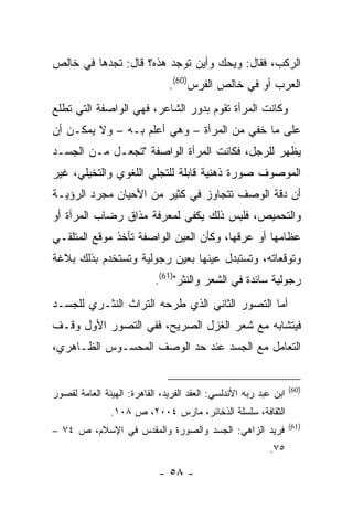 ‫ﺍﻟﺭﻜﺏ، ﻓﻘﺎل: ﻭﻴﺤﻙ ﻭﺃﻴﻥ ﺘﻭﺠﺩ ﻫﺫﻩ؟ ﻗﺎل: ﺘﺠﺩﻫﺎ ﻓﻲ ﺨﺎﻟﺹ‬
                               ‫ﺍﻟﻌﺭﺏ ﺃﻭ ﻓﻲ ﺨﺎﻟﺹ ﺍﻟﻔﺭﺱ)06(.‬
‫ﻭﻜﺎﻨﺕ ﺍﻟﻤﺭﺃﺓ ﺘﻘﻭﻡ ﺒﺩﻭﺭ ﺍﻟﺸﺎﻋﺭ، ﻓﻬﻲ ﺍﻟﻭﺍﺼﻔﺔ ﺍﻟﺘﻲ ﺘﻁﻠﻊ‬
‫ﻋﻠﻰ ﻤﺎ ﺨﻔﻲ ﻤﻥ ﺍﻟﻤﺭﺃﺓ – ﻭﻫﻲ ﺃﻋﻠﻡ ﺒـﻪ – ﻭﻻ ﻴﻤﻜـﻥ ﺃﻥ‬
‫ﻴﻅﻬﺭ ﻟﻠﺭﺠل، ﻓﻜﺎﻨﺕ ﺍﻟﻤﺭﺃﺓ ﺍﻟﻭﺍﺼﻔﺔ "ﺘﺠﻌـل ﻤـﻥ ﺍﻟﺠﺴـﺩ‬
‫ﺍﻟﻤﻭﺼﻭﻑ ﺼﻭﺭﺓ ﺫﻫﻨﻴﺔ ﻗﺎﺒﻠﺔ ﻟﻠﺘﺠﻠﻲ ﺍﻟﻠﻐﻭﻱ ﻭﺍﻟﺘﺨﻴﻠﻲ، ﻏﻴﺭ‬
‫ﺃﻥ ﺩﻗﺔ ﺍﻟﻭﺼﻑ ﺘﺘﺠﺎﻭﺯ ﻓﻲ ﻜﺜﻴﺭ ﻤﻥ ﺍﻷﺤﻴﺎﻥ ﻤﺠﺭﺩ ﺍﻟﺭﺅﻴـﺔ‬
‫ﻭﺍﻟﺘﺤﻤﻴﺹ، ﻓﻠﻴﺱ ﺫﻟﻙ ﻴﻜﻔﻲ ﻟﻤﻌﺭﻓﺔ ﻤﺫﺍﻕ ﺭﻀﺎﺏ ﺍﻟﻤﺭﺃﺓ ﺃﻭ‬
‫ﻋﻅﺎﻤﻬﺎ ﺃﻭ ﻋﺭﻗﻬﺎ، ﻭﻜﺄﻥ ﺍﻟﻌﻴﻥ ﺍﻟﻭﺍﺼﻔﺔ ﺘﺄﺨﺫ ﻤﻭﻗﻊ ﺍﻟﻤﺘﻠﻘـﻲ‬
‫ﻭﺘﻭﻗﻌﺎﺘﻪ، ﻭﺘﺴﺘﺒﺩل ﻋﻴﻨﻬﺎ ﺒﻌﻴﻥ ﺭﺠﻭﻟﻴﺔ ﻭﺘﺴﺘﺨﺩﻡ ﺒﺫﻟﻙ ﺒﻼﻏﺔ‬
                           ‫ﺭﺠﻭﻟﻴﺔ ﺴﺎﺌﺩﺓ ﻓﻲ ﺍﻟﺸﻌﺭ ﻭﺍﻟﻨﺜﺭ")16(.‬
‫ﺃﻤﺎ ﺍﻟﺘﺼﻭﺭ ﺍﻟﺜﺎﻨﻲ ﺍﻟﺫﻱ ﻁﺭﺤﻪ ﺍﻟﺘﺭﺍﺙ ﺍﻟﻨﺜـﺭﻱ ﻟﻠﺠﺴـﺩ‬
‫ﻓﻴﺘﺸﺎﺒﻪ ﻤﻊ ﺸﻌﺭ ﺍﻟﻐﺯل ﺍﻟﺼﺭﻴﺢ، ﻓﻔﻲ ﺍﻟﺘﺼﻭﺭ ﺍﻷﻭل ﻭﻗـﻑ‬
‫ﺍﻟﺘﻌﺎﻤل ﻤﻊ ﺍﻟﺠﺴﺩ ﻋﻨﺩ ﺤﺩ ﺍﻟﻭﺼﻑ ﺍﻟﻤﺤﺴـﻭﺱ ﺍﻟﻅـﺎﻫﺭﻱ،‬


                                                                  ‫)06(‬
‫ﺍﺒﻥ ﻋﺒﺩ ﺭﺒﻪ ﺍﻷﻨﺩﻟﺴﻲ: ﺍﻟﻌﻘﺩ ﺍﻟﻔﺭﻴﺩ، ﺍﻟﻘﺎﻫﺭﺓ: ﺍﻟﻬﻴﺌﺔ ﺍﻟﻌﺎﻤﺔ ﻟﻘﺼﻭﺭ‬
               ‫ﺍﻟﺜﻘﺎﻓﺔ، ﺴﻠﺴﻠﺔ ﺍﻟﺫﺨﺎﺌﺭ، ﻤﺎﺭﺱ ٤٠٠٢، ﺹ ٨٠١.‬
                                                                  ‫)16(‬
‫ﻓﺭﻴﺩ ﺍﻟﺯﺍﻫﻲ: ﺍﻟﺠﺴﺩ ﻭﺍﻟﺼﻭﺭﺓ ﻭﺍﻟﻤﻘﺩﺱ ﻓﻲ ﺍﻹﺴﻼﻡ، ﺹ ٤٧ –‬
                                                          ‫٥٧.‬

                            ‫- ٨٥ -‬
 