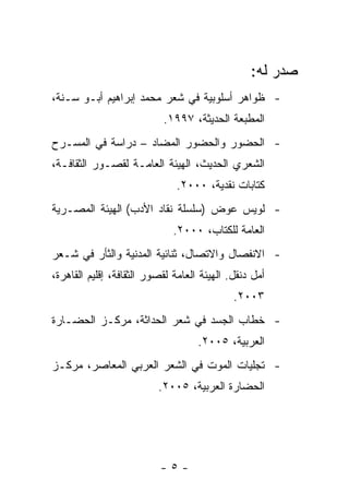 ‫ﺼﺩﺭ ﻟﻪ:‬
‫- ﻅﻭﺍﻫﺭ ﺃﺴﻠﻭﺒﻴﺔ ﻓﻲ ﺸﻌﺭ ﻤﺤﻤﺩ ﺇﺒﺭﺍﻫﻴﻡ ﺃﺒـﻭ ﺴـﻨﺔ،‬
                           ‫ﺍﻟﻤﻁﺒﻌﺔ ﺍﻟﺤﺩﻴﺜﺔ، ٧٩٩١.‬
‫- ﺍﻟﺤﻀﻭﺭ ﻭﺍﻟﺤﻀﻭﺭ ﺍﻟﻤﻀﺎﺩ – ﺩﺭﺍﺴﺔ ﻓﻲ ﺍﻟﻤﺴـﺭﺡ‬
‫ﺍﻟﺸﻌﺭﻱ ﺍﻟﺤﺩﻴﺙ، ﺍﻟﻬﻴﺌﺔ ﺍﻟﻌﺎﻤـﺔ ﻟﻘﺼـﻭﺭ ﺍﻟﺜﻘﺎﻓـﺔ،‬
                               ‫ﻜﺘﺎﺒﺎﺕ ﻨﻘﺩﻴﺔ، ٠٠٠٢.‬
‫- ﻟﻭﻴﺱ ﻋﻭﺽ )ﺴﻠﺴﻠﺔ ﻨﻘﺎﺩ ﺍﻷﺩﺏ( ﺍﻟﻬﻴﺌﺔ ﺍﻟﻤﺼـﺭﻴﺔ‬
                              ‫ﺍﻟﻌﺎﻤﺔ ﻟﻠﻜﺘﺎﺏ، ٠٠٠٢.‬
‫- ﺍﻻﻨﻔﺼﺎل ﻭﺍﻻﺘﺼﺎل، ﺜﻨﺎﺌﻴﺔ ﺍﻟﻤﺩﻨﻴﺔ ﻭﺍﻟﺜﺄﺭ ﻓﻲ ﺸـﻌﺭ‬
‫ﺃﻤل ﺩﻨﻘل. ﺍﻟﻬﻴﺌﺔ ﺍﻟﻌﺎﻤﺔ ﻟﻘﺼﻭﺭ ﺍﻟﺜﻘﺎﻓﺔ، ﺇﻗﻠﻴﻡ ﺍﻟﻘﺎﻫﺭﺓ،‬
                                             ‫٣٠٠٢.‬
‫- ﺨﻁﺎﺏ ﺍﻟﺠﺴﺩ ﻓﻲ ﺸﻌﺭ ﺍﻟﺤﺩﺍﺜﺔ، ﻤﺭﻜـﺯ ﺍﻟﺤﻀـﺎﺭﺓ‬
                                    ‫ﺍﻟﻌﺭﺒﻴﺔ، ٥٠٠٢.‬
‫- ﺘﺠﻠﻴﺎﺕ ﺍﻟﻤﻭﺕ ﻓﻲ ﺍﻟﺸﻌﺭ ﺍﻟﻌﺭﺒﻲ ﺍﻟﻤﻌﺎﺼﺭ، ﻤﺭﻜـﺯ‬
                          ‫ﺍﻟﺤﻀﺎﺭﺓ ﺍﻟﻌﺭﺒﻴﺔ، ٥٠٠٢.‬




                           ‫-٥-‬
 