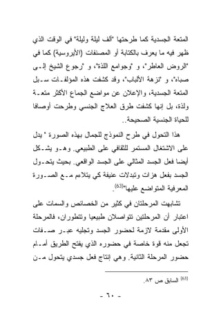 ‫ﺍﻟﻤﺘﻌﺔ ﺍﻟﺠﺴﺩﻴﺔ ﻜﻤﺎ ﻁﺭﺤﺘﻬﺎ "ﺃﻟﻑ ﻟﻴﻠﺔ ﻭﻟﻴﻠﺔ" ﻓﻲ ﺍﻟﻭﻗﺕ ﺍﻟﺫﻱ‬
‫ﻅﻬﺭ ﻓﻴﻪ ﻤﺎ ﻴﻌﺭﻑ ﺒﺎﻟﻜﺘﺎﺒﺔ ﺃﻭ ﺍﻟﻤﺼﻨﻔﺎﺕ )ﺍﻷﻴﺭﻭﺴﻴﺔ( ﻜﻤﺎ ﻓﻲ‬
‫"ﺍﻟﺭﻭﺽ ﺍﻟﻌﺎﻁﺭ"، ﻭ "ﻭﺠﻭﺍﻤﻊ ﺍﻟﻠﺫﺓ"، ﻭ "ﺭﺠﻭﻉ ﺍﻟﺸﻴﺦ ﺇﻟـﻰ‬
‫ﺼﺒﺎﻩ"، ﻭ "ﻨﺯﻫﺔ ﺍﻷﻟﺒﺎﺏ"، ﻭﻗﺩ ﻜﺸﻔﺕ ﻫﺫﻩ ﺍﻟﻤﺅﻟﻔـﺎﺕ ﺴـﺒل‬
‫ﺍﻟﻤﺘﻌﺔ ﺍﻟﺠﺴﺩﻴﺔ، ﻭﺍﻹﻋﻼﻥ ﻋﻥ ﻤﻭﺍﻀﻊ ﺍﻟﺠﻤﺎﻉ ﺍﻷﻜﺜﺭ ﻤﺘﻌـﺔ‬
‫ﻭﻟﺫﺓ، ﺒل ﺇﻨﻬﺎ ﻜﺸﻔﺕ ﻁﺭﻕ ﺍﻟﻌﻼﺝ ﺍﻟﺠﻨﺴﻲ ﻭﻁﺭﺤﺕ ﺃﻭﺼﺎ ﹰﺎ‬
 ‫ﻓ‬
                                 ‫ﻟﻠﺤﻴﺎﺓ ﺍﻟﺠﻨﺴﻴﺔ ﺍﻟﺼﺤﻴﺤﺔ..‬
‫ﻫﺫﺍ ﺍﻟﺘﺤﻭل ﻓﻲ ﻁﺭﺡ ﺍﻟﻨﻤﻭﺫﺝ ﻟﻠﺠﻤﺎل ﺒﻬﺫﻩ ﺍﻟﺼﻭﺭﺓ " ﻴﺩل‬
‫ﻋﻠﻰ ﺍﻻﺸﺘﻐﺎل ﺍﻟﻤﺴﺘﻤﺭ ﻟﻠﺜﻘﺎﻓﻲ ﻋﻠﻰ ﺍﻟﻁﺒﻴﻌﻲ. ﻭﻫـﻭ ﻴﺸـﻜل‬
‫ﺃﻴ ‪‬ﺎ ﻓﻌل ﺍﻟﺠﺴﺩ ﺍﻟﻤﺜﺎﻟﻲ ﻋﻠﻰ ﺍﻟﺠﺴﺩ ﺍﻟﻭﺍﻗﻌﻲ. ﺒﺤﻴﺙ ﻴﺘﺤـﻭل‬
                                                  ‫ﻀ‬
‫ﺍﻟﺠﺴﺩ ﺒﻔﻌل ﻫﺯﺍﺕ ﻭﺘﺒﺩﻻﺕ ﻋﻨﻴﻔﺔ ﻜﻲ ﻴﺘﻼﺀﻡ ﻤـﻊ ﺍﻟﺼـﻭﺭﺓ‬
                            ‫ﺍﻟﻤﻌﺭﻓﻴﺔ ﺍﻟﻤﺘﻭﺍﻀﻊ ﻋﻠﻴﻬﺎ")36(.‬
‫ﺘﺸﺎﺒﻬﺕ ﺍﻟﻤﺭﺤﻠﺘﺎﻥ ﻓﻲ ﻜﺜﻴﺭ ﻤﻥ ﺍﻟﺨﺼﺎﺌﺹ ﻭﺍﻟﺴﻤﺎﺕ ﻋﻠﻰ‬
‫ﺍﻋﺘﺒﺎﺭ ﺃﻥ ﺍﻟﻤﺭﺤﻠﺘﻴﻥ ﺘﺘﻭﺍﺼﻼﻥ ﻁﺒﻴﻌ ‪‬ﺎ ﻭﺘﺘﻁﻭﺭﺍﻥ، ﻓﺎﻟﻤﺭﺤﻠﺔ‬
                    ‫ﻴ‬
‫ﺍﻷﻭﻟﻰ ﻤﻘﺩﻤﺔ ﻻﺯﻤﺔ ﻟﺤﻀﻭﺭ ﺍﻟﺠﺴﺩ ﻭﺘﺠﻠﻴﻪ ﻋﺒـﺭ ﺼـﻔﺎﺕ‬
‫ﺘﺠﻌل ﻤﻨﻪ ﻗﻭﺓ ﺨﺎﺼﺔ ﻓﻲ ﺤﻀﻭﺭﻩ ﺍﻟﺫﻱ ﻴﻔﺘﺢ ﺍﻟﻁﺭﻴﻕ ﺃﻤـﺎﻡ‬
‫ﺤﻀﻭﺭ ﺍﻟﻤﺭﺤﻠﺔ ﺍﻟﺜﺎﻨﻴﺔ. ﻭﻫﻲ ﺇﻨﺘﺎﺝ ﻓﻌل ﺠﺴﺩﻱ ﻴﺘﺤﻭل ﻤـﻥ‬

                                                       ‫)36(‬
                                        ‫ﺍﻟﺴﺎﺒﻕ ﺹ ٣٨.‬

                        ‫- ٠٦ -‬
 