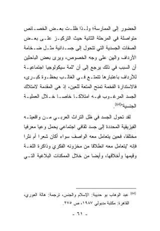 ‫ﺍﻟﺤﻀﻭﺭ ﺇﻟﻰ ﺍﻟﻤﻤﺎﺭﺴﺔ؛ ﻭﻟـﺫﺍ ﻅﻠـﺕ ﺒﻌـﺽ ﺍﻟﺨﺼـﺎﺌﺹ‬
‫ﻤﺘﻭﺍﺼﻠﺔ ﻓﻲ ﺍﻟﻤﺭﺤﻠﺔ ﺍﻟﺜﺎﻨﻴﺔ ﺤﻴﺙ ﺍﻟﺘﺭﻜﻴـﺯ ﻋﻠـﻰ ﺒﻌـﺽ‬
‫ﺍﻟﺼﻔﺎﺕ ﺍﻟﺠﺴﺩﻴﺔ ﺍﻟﺘﻲ ﺘﺘﺤﻭل ﺇﻟﻰ ﺠﺴـﺩﺍﻨﻴﺔ ﻤﺜـل ﻀـﺨﺎﻤﺔ‬
‫ﺍﻷﺭﺩﺍﻑ ﻭﺍﻟﻬﻥ ﻋﻠﻰ ﻭﺠﻪ ﺍﻟﺨﺼﻭﺹ، ﻭﻴﺭﻯ ﺒﻌﺽ ﺍﻟﺒﺎﺤﺜﻴﻥ‬
‫ﺃﻥ ﺍﻟﺴﺒﺏ ﻓﻲ ﺫﻟﻙ ﻴﺭﺠﻊ ﺇﻟﻰ ﺃﻥ "ﺜﻤﺔ ﺴﻴﻜﻭﻟﻭﺠﻴﺎ ﺍﺠﺘﻤﺎﻋﻴـﺔ‬
‫ﻟﻸﺭﺩﺍﻑ ﺒﺎﻋﺘﺒﺎﺭﻫﺎ ﺘﺘﻤﺘـﻊ ﻓـﻲ ﺍﻟﻐﺎﻟـﺏ ﺒﺤﻅـﻭﺓ ﻜﺒـﺭﻯ،‬
‫ﻓﺎﻻﺴﺘﺩﺍﺭﺓ ﺍﻟﻔﺨﻤﺔ ﺘﻤﻨﺢ ﺍﻟﻤﺘﻌﺔ ﻟﻠﻌﻴﻥ، ﺇﺫ ﻫﻲ ﺍﻟﻤﻘﺩﻤﺔ ﻻﻤﺘﻼﻙ‬
‫ﺍﻟﺠﺴﺩ ﺍﻟﻤﺭﻏـﻭﺏ ﻓﻴـﻪ ﺍﻤﺘﻼ ﹰـﺎ ﺨﺎ ‪‬ـﺎ ﺨـﻼل ﺍﻟﻌﻤﻠﻴـﺔ‬
                ‫ﺼ‬      ‫ﻜ‬
                                              ‫ﺍﻟﺠﻨﺴﻴﺔ")46(.‬
‫ﻟﻘﺩ ﺘﺤﻭل ﺍﻟﺠﺴﺩ ﻓﻲ ﻅل ﺍﻟﺘﺭﺍﺙ ﺍﻟﻌﺭﺒـﻲ ﻤـﻥ ﻭﺍﻗﻌﻴﺘـﻪ‬
‫ﺍﻟﻔﻴﺯﻴﻘﻴﺔ ﺍﻟﻤﺤﺩﺩﺓ ﺇﻟﻰ ﺠﺴﺩ ﺜﻘﺎﻓﻲ ﺍﺠﺘﻤﺎﻋﻲ ﻴﺤﻤل ﻭﻋ ‪‬ﺎ ﻤﻌﺭﻓ ‪‬ﺎ‬
 ‫ﻴ‬       ‫ﻴ‬
‫ﻤﺨﺘﻠ ﹰﺎ، ﻓﺤﻴﻥ ﻴﺘﻌﺎﻤل ﻤﻌﻪ ﺍﻟﻭﺍﺼﻑ ﺴﻭﺍﺀ ﺃﻜﺎﻥ ﺸﻌ ‪‬ﺍ ﺃﻡ ﻨﺜ ‪‬ﺍ‬
 ‫ﺭ‬        ‫ﺭ‬                                       ‫ﻔ‬
‫ﻓﺈﻨﻪ "ﻴﺘﻌﺎﻤل ﻤﻌﻪ ﺍﻨﻁﻼ ﹰﺎ ﻤﻥ ﻤﺨﺯﻭﻨﻪ ﺍﻟﻔﻜﺭﻱ ﻭﺫﺍﻜﺭﺓ ﺍﻟﻠﻐـﺔ‬
                                ‫ﻗ‬
‫ﻭﻗﻴﻤﻬﺎ ﻭﺃﺨﻼﻗﻬﺎ، ﻭﺃﻴ ‪‬ﺎ ﻤﻥ ﺨﻼل ﺍﻟﻤﻤﻜﻨﺎﺕ ﺍﻟﺒﻼﻏﻴﺔ ﺍﻟﺘـﻲ‬
                               ‫ﻀ‬




                                                         ‫) 46(‬
‫ﻋﺒﺩ ﺍﻟﻭﻫﺎﺏ ﺒﻭ ﺤﺩﻴﺒﺔ: ﺍﻹﺴﻼﻡ ﻭﺍﻟﺠﻨﺱ، ﺘﺭﺠﻤﺔ: ﻫﺎﻟﺔ ﺍﻟﻌﻭﺭﻱ،‬
                    ‫ﺍﻟﻘﺎﻫﺭﺓ: ﻤﻜﺘﺒﺔ ﻤﺩﺒﻭﻟﻲ ٧٨٩١، ﺹ ٥٧٢.‬

                        ‫- ١٦ -‬
 