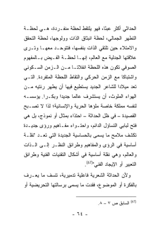 ‫ﺍﻟﺤﺩﺍﺜﻲ ﺃﻜﺜﺭ ﻋﺒ ًﺎ، ﻓﻬﻭ ﻴﻠﺘﻘﻁ ﻟﺤﻅﺔ ﻤﻨﻔـﺭﺩﺓ، ﻫـﻲ ﻟﺤﻅـﺔ‬
                                    ‫ﺌ‬
‫ﺍﻟﺘﻁﻬﺭ ﺍﻟﺠﻤﺎﻟﻲ، ﻟﺤﻅﺔ ﺍﻨﺒﺜﺎﻕ ﺍﻟﺫﺍﺕ ﻭﻭﻟﻭﺠﻬﺎ، ﻟﺤﻅﺔ ﺍﻟﺘﺤﻘﻕ‬
‫ﻭﺍﻻﻤﺘﻼﺀ ﺤﻴﻥ ﺘﻠﺘﻘﻲ ﺍﻟﺫﺍﺕ ﺒﻨﻔﺴﻬﺎ، ﻓﺘﺘﻭﺤـﺩ ﻤﻌﻬـﺎ ﻭﺘـﺭﻯ‬
‫ﻋﻼﻗﺘﻬﺎ ﺍﻟﺠﺩﻟﻴﺔ ﻤﻊ ﺍﻟﻌﺎﻟﻡ، ﺇﻨﻬـﺎ ﻟﺤﻅـﺔ ﺍﻟﻔـﻴﺽ ﺒـﺎﻟﻤﻔﻬﻭﻡ‬
‫ﺍﻟﺼﻭﻓﻲ ﺘﻜﻭﻥ ﻫﺫﻩ ﺍﻟﻠﺤﻅﺔ ﺍﻨﻔﻼ ﹰـﺎ ﻤـﻥ ﺍﻟـﺯﻤﻥ ﺍﻟﺴـﻜﻭﻨﻲ‬
                      ‫ﺘ‬
‫ﻭﺍﺸﺘﺒﺎ ﹰﺎ ﻤﻊ ﺍﻟﺯﻤﻥ ﺍﻟﺤﺭﻜﻲ ﻭﺍﻟﺘﻘﺎﻁ ﺍﻟﻠﺤﻅﺔ ﺍﻟﻤﺘﻔﺭﺩﺓ. ﺍﻟﺘـﻲ‬
                                                ‫ﻜ‬
‫ﺘﻌﺩ ﻤﻴﻼ ‪‬ﺍ ﻟﻠﺸﺎﻋﺭ ﺍﻟﺠﺩﻴﺩ ﻴﺴﺘﻁﻴﻊ ﻓﻴﻬﺎ ﺃﻥ ﻴﻁﻬﺭ ﺭﺌﺘﻴﻪ ﻤـﻥ‬
                                             ‫ﺩ‬
‫ﺍﻟﻬﻭﺍﺀ ﺍﻟﻤﻠﻭﺙ، ﺃﻥ ﻴﺴﺘﺸﺭﻑ ﻋﺎﻟ ‪‬ﺎ ﺠﺩﻴ ‪‬ﺍ ﻭﺒﻜـ ‪‬ﺍ. ﻴﺅﺴﺴـﻪ‬
         ‫ﺭ‬       ‫ﺩ‬      ‫ﻤ‬
‫ﻟﻨﻔﺴﻪ ﻤﻤﻠﻜﺔ ﺨﺎﺼﺔ ﻤﻠﺅﻫﺎ ﺍﻟﺤﺭﻴﺔ ﻭﺍﻹﻨﺴﺎﻨﻴﺔ؛ ﻟﺫﺍ ﻻ ﺘﺼـﺒﺢ‬
‫ﺍﻟﻘﺼﻴﺩﺓ – ﻓﻲ ﻅل ﺍﻟﺤﺩﺍﺜﺔ – ﺍﺤﺘﺫﺍﺀ ﺒﻤﺜﺎل ﺃﻭ ﻨﻤﻭﺫﺝ، ﺒل ﻫﻲ‬
‫ﻓﺘﺢ ﻟﺒﺎﺒﻲ ﺍﻟﺘﺴﺎﺅل ﺍﻟﺩﺍﺌﻡ، ﻭﺍﺤﺘـﻭﺍﺀ ﻤﻔـﺎﻫﻴﻡ ﻭﺭﺅﻯ ﺠﺩﻴـﺩﺓ‬
‫ﺘﻜﺸﻑ ﻤﻼﻤﺢ ﻤﺎ ﻴﺴﻤﻰ ﺒﺎﻟﺤﺴﺎﺴﻴﺔ ﺍﻟﺠﺩﻴﺩﺓ ﺍﻟﺘﻲ ﺘﻌـﺩ "ﻨﻘﻠـﺔ‬
‫ﺃﺴﺎﺴﻴﺔ ﻓﻲ ﺍﻟﺭﺅﻯ ﻭﺍﻟﻤﻔﺎﻫﻴﻡ ﻭﻁﺭﺍﺌﻕ ﺍﻟﻨﻅـﺭ ﺇﻟـﻰ ﺍﻟـﺫﺍﺕ‬
‫ﻭﺍﻟﻌﺎﻟﻡ، ﻭﻫﻲ ﻨﻘﻠﺔ ﺃﺴﺎﺴﻴﺔ ﻓﻲ ﺃﺸﻜﺎل ﺍﻟﺘﻘﻨﻴﺎﺕ ﺍﻟﻔﻨﻴﺔ ﻭﻁﺭﺍﺌﻕ‬
                              ‫ﺍﻟﺘﻌﺒﻴﺭ ﺃﻭ ﺍﻹﻴﺠﺎﺩ ﺍﻟﻔﻨﻲ")76(.‬
‫ﻭﻷﻥ ﺍﻟﺤﺩﺍﺜﺔ ﺍﻟﺸﻌﺭﻴﺔ ﻓﺎﻋﻠﻴﺔ ﺘﺩﻤﻴﺭﻴﺔ، ﺘﻨﺴﻑ ﻤﺎ ﻴﻌـﺭﻑ‬
‫ﺒﺎﻟﻔﻜﺭﺓ ﺃﻭ ﺍﻟﻤﻭﻀﻭﻉ، ﻓﻘﺩﺕ ﻤﺎ ﻴﺴﻤﻰ ﺒﺭﺴﺎﻟﺘﻬﺎ ﺍﻟﺘﺤﺭﻴﻀﻴﺔ ﺃﻭ‬

                                                       ‫)76(‬
                                     ‫ﺍﻟﺴﺎﺒﻕ ﺹ ٧ – ٨.‬

                        ‫- ٤٦ -‬
 