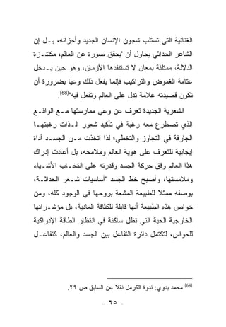 ‫ﺍﻟﻐﻨﺎﺌﻴﺔ ﺍﻟﺘﻲ ﺘﺴﺘﻠﺏ ﺸﺠﻭﻥ ﺍﻹﻨﺴﺎﻥ ﺍﻟﺠﺩﻴﺩ ﻭﺃﺤﺯﺍﻨﻪ، ﺒـل ﺇﻥ‬
‫ﺍﻟﺸﺎﻋﺭ ﺍﻟﺤﺩﺍﺜﻲ ﻴﺤﺎﻭل ﺃﻥ "ﻴﺤﻘﻕ ﺼﻭﺭﺓ ﻋﻥ ﺍﻟﻌﺎﻟﻡ، ﻤﻜﺘﻨـﺯﺓ‬
‫ﺍﻟﺩﻻﻟﺔ، ﻤﻤﺘﻠﺌﺔ ﺒﻤﻌﺎﻥ ﻻ ﺘﺴﺘﻨﻔﺩﻫﺎ ﺍﻷﺯﻤﺎﻥ، ﻭﻫﻭ ﺤﻴﻥ ﻴـﺩﺨل‬
‫ﻋﺘﺎﻤﺔ ﺍﻟﻐﻤﻭﺽ ﻭﺍﻟﺘﺭﺍﻜﻴﺏ ﻓﺈﻨﻤﺎ ﻴﻔﻌل ﺫﻟﻙ ﻭﻋ ‪‬ﺎ ﺒﻀﺭﻭﺭﺓ ﺃﻥ‬
           ‫ﻴ‬
        ‫ﺘﻜﻭﻥ ﻗﺼﻴﺩﺘﻪ ﻋﻼﻤﺔ ﺘﺩل ﻋﻠﻰ ﺍﻟﻌﺎﻟﻡ ﻭﺘﻔﻌل ﻓﻴﻪ")86(.‬
‫ﺍﻟﺸﻌﺭﻴﺔ ﺍﻟﺠﺩﻴﺩﺓ ﺘﻌﺭﻑ ﻋﻥ ﻭﻋﻲ ﻤﻤﺎﺭﺴﺘﻬﺎ ﻤـﻊ ﺍﻟﻭﺍﻗـﻊ‬
‫ﺍﻟﺫﻱ ﺘﺼﻁﺭﻉ ﻤﻌﻪ ﺭﻏﺒﺔ ﻓﻲ ﺘﺄﻜﻴﺩ ﺸﻌﻭﺭ ﺍﻟـﺫﺍﺕ ﺭﻏﺒﺘﻬـﺎ‬
‫ﺍﻟﺠﺎﺭﻓﺔ ﻓﻲ ﺍﻟﺘﺠﺎﻭﺯ ﻭﺍﻟﺘﺨﻁﻲ؛ ﻟﺫﺍ ﺍﺘﺨﺫﺕ ﻤـﻥ ﺍﻟﺠﺴـﺩ ﺃﺩﺍﺓ‬
‫ﺇﻴﺠﺎﺒﻴﺔ ﻟﻠﺘﻌﺭﻑ ﻋﻠﻰ ﻫﻭﻴﺔ ﺍﻟﻌﺎﻟﻡ ﻭﻤﻼﻤﺤﻪ، ﺒل ﺃﻋﺎﺩﺕ ﺇﺩﺭﺍﻙ‬
‫ﻫﺫﺍ ﺍﻟﻌﺎﻟﻡ ﻭﻓﻕ ﺤﺭﻜﺔ ﺍﻟﺠﺴﺩ ﻭﻗﺩﺭﺘﻪ ﻋﻠﻰ ﺍﻨﺘﺨـﺎﺏ ﺍﻷﺸـﻴﺎﺀ‬
‫ﻭﻤﻼﻤﺴﺘﻬﺎ، ﻭﺃﺼﺒﺢ ﺨﻁ ﺍﻟﺠﺴﺩ "ﺃﺴﺎﺴﻴﺎﺕ ﺸـﻌﺭ ﺍﻟﺤﺩﺍﺜـﺔ،‬
‫ﺒﻭﺼﻔﻪ ﻤﻤﺜﻼ ﻟﻠﻁﺒﻴﻌﺔ ﺍﻟﻤﺸﻌﺔ ﺒﺭﻭﺤﻬﺎ ﻓﻲ ﺍﻟﻭﺠﻭﺩ ﻜﻠﻪ، ﻭﻤﻥ‬
‫ﺨﻭﺍﺹ ﻫﺫﻩ ﺍﻟﻁﺒﻴﻌﺔ ﺃﻨﻬﺎ ﻗﺎﺒﻠﺔ ﻟﻠﻜﺜﺎﻓﺔ ﺍﻟﻤﺎﺩﻴﺔ، ﺒل ﻤﺅﺸـﺭﺍﺘﻬﺎ‬
‫ﺍﻟﺨﺎﺭﺠﻴﺔ ﺍﻟﺤﻴﺔ ﺍﻟﺘﻲ ﺘﻅل ﺴﺎﻜﻨﺔ ﻓﻲ ﺍﻨﺘﻅﺎﺭ ﺍﻟﻁﺎﻗﺔ ﺍﻹﺩﺭﺍﻜﻴﺔ‬
‫ﻟﻠﺤﻭﺍﺱ، ﻟﺘﻜﺘﻤل ﺩﺍﺌﺭﺓ ﺍﻟﺘﻔﺎﻋل ﺒﻴﻥ ﺍﻟﺠﺴﺩ ﻭﺍﻟﻌﺎﻟﻡ، ﻜﺘﻔﺎﻋـل‬




                                                         ‫)86(‬
            ‫ﻤﺤﻤﺩ ﺒﺩﻭﻱ: ﻨﺩﻭﺓ ﺍﻟﻜﺭﻤل ﻨﻘﻼ ﻋﻥ ﺍﻟﺴﺎﺒﻕ ﺹ ٩٢.‬

                        ‫- ٥٦ -‬
 