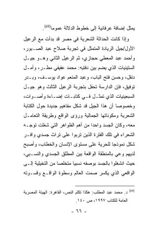 ‫ﻴﻤﺜل ﺇﻀﺎﻓﺔ ﻋﺭﻓﺎﻨﻴﺔ ﺇﻟﻰ ﺨﻁﻭﻁ ﺍﻟﺩﻻﻟﺔ ﻋﻤﻭ ‪‬ﺎ)96(.‬
                ‫ﻤ‬
‫ﻭﺇﺫﺍ ﻜﺎﻨﺕ ﺍﻟﺤﺩﺍﺜﺔ ﺍﻟﺸﻌﺭﻴﺔ ﻓﻲ ﻤﺼﺭ ﻗﺩ ﺒﺩﺃﺕ ﻤﻊ ﺍﻟﺭﻋﻴل‬
‫ﺍﻷﻭل/ﺠﻴل ﺍﻟﺭﻴﺎﺩﺓ ﺍﻟﻤﺘﻤﺜل ﻓﻲ ﺘﺠﺭﺒﺔ ﺼﻼﺡ ﻋﺒﺩ ﺍﻟﺼـﺒﻭﺭ،‬
‫ﻭﺃﺤﻤﺩ ﻋﺒﺩ ﺍﻟﻤﻌﻁﻲ ﺤﺠﺎﺯﻱ، ﺜﻡ ﺍﻟﺭﻋﻴل ﺍﻟﺜﺎﻨﻲ ﻭﻫـﻭ ﺠﻴـل‬
‫ﺍﻟﺴﺘﻴﻨﻴﺎﺕ ﺍﻟﺫﻱ ﻴﻀﻡ ﺒﻴﻥ ﺩﻓﺘﻴﻪ: ﻤﺤﻤﺩ ﻋﻔﻴﻔﻲ ﻤﻁـﺭ، ﻭﺃﻤـل‬
‫ﺩﻨﻘل، ﻭﺤﺴﻥ ﻓﺘﺢ ﺍﻟﺒﺎﺏ، ﻭﻋﺒﺩ ﺍﻟﻤﻨﻌﻡ ﻋﻭﺍﺩ ﻴﻭﺴـﻑ، ﻭﺒـﺩﺭ‬
‫ﺘﻭﻓﻴﻕ، ﻓﺈﻥ ﺍﻟﺩﺍﺭﺴﺔ ﺘﺤﻔل ﺒﺘﺠﺭﺒﺔ ﺍﻟﺭﻋﻴل ﺍﻟﺜﺎﻟﺙ ﻭﻫﻭ ﺠﻴـل‬
‫ﺍﻟﺴﺒﻌﻴﻨﻴﺎﺕ ﺍﻟﺫﻱ ﺘﻤﺜـل ﻓـﻲ ﻜﺘﺎﺒـﺎﺕ ﺇﻀـﺎﺀﺓ ﻭﺃﺼـﻭﺍﺕ،‬
‫ﻭﺨﺼﻭ ‪‬ﺎ ﺃﻥ ﻫﺫﺍ ﺍﻟﺠﻴل ﻗﺩ ﺸﻜل ﻤﻔﺎﻫﻴﻡ ﺠﺩﻴﺩﺓ ﺤﻭل ﺍﻟﻜﺘﺎﺒﺔ‬
                                              ‫ﺼ‬
‫ﺍﻟﺸﻌﺭﻴﺔ ﻭﻤﻜﻭﻨﺎﺘﻬﺎ ﺍﻟﺠﻤﺎﻟﻴﺔ ﻭﺭﺅﻯ ﺍﻟﻭﺍﻗﻊ ﻭﻁﺭﻴﻘﺔ ﺍﻟﺘﻌﺎﻤـل‬
‫ﻤﻌﻪ، ﻭﻜﺎﻥ ﺍﻟﺠﺴﺩ ﻭﺍﺤ ‪‬ﺍ ﻤﻥ ﺃﻫﻡ ﺍﻟﻅﻭﺍﻫﺭ ﺍﻟﺘﻲ ﺸﻐﻠﺕ ﺘﻭﺠـﻪ‬
                                ‫ﺩ‬
‫ﺍﻟﺸﻌﺭﺍﺀ ﻓﻲ ﺘﻠﻙ ﺍﻟﻔﺘﺭﺓ ﺍﻟﺫﻴﻥ ﺘﺭﺒﻭﺍ ﻋﻠﻰ ﺘﺭﺍﺙ ﺠﺴﺩﻱ ﻭﺍﻓـﺭ‬
‫ﺸﻜل ﻨﻤﻭﺫ ‪‬ﺎ ﻟﻠﺤﺭﻴﺔ ﻋﻠﻰ ﻤﺴﺘﻭﻯ ﺍﻹﻨﺴﺎﻥ ﻭﺍﻟﺨﻁﺎﺏ، ﻭﺃﺼﺒﺢ‬
                                        ‫ﺠ‬
‫ﻟﺩﻴﻬﻡ ﻭﻋﻲ ﺒﺎﻟﻤﻨﻁﻘﺔ ﺍﻟﻭﺍﻗﻌﺔ ﺒﻴﻥ ﺍﻟﻤﻁﻠﻕ ﺍﻟﺠﺴﺩﻱ ﻭﺍﻟﻨﺴـﺒﻲ،‬
‫ﺤﻴﺙ ﺍﻨﺸﻐﻠﻭﺍ ﺒﺎﻟﺠﺴﺩ ﺒﻭﺼﻔﻪ ﻨﺴﺒ ‪‬ﺎ ﻤﺘﺨﻠ ‪‬ﺎ ﻤﻥ ﺍﻟﺘﺨﻴﻠﻴﺔ ﺇﻟـﻰ‬
                  ‫ﺼ‬       ‫ﻴ‬
‫ﺍﻟﻭﺍﻗﻌﻲ ﺍﻟﺫﻱ ﻴﻜﺴﺭ ﺼﻤﺕ ﺍﻟﻌﺎﻟﻡ ﻭﺴﻁﻭﺓ ﺍﻟﻭﺍﻗـﻊ ﻭﻗﺴـﻭﺘﻪ‬

                                                              ‫)96(‬
‫ﺩ. ﻤﺤﻤﺩ ﻋﺒﺩ ﺍﻟﻤﻁﻠﺏ: ﻫﻜﺫﺍ ﺘﻜﻠﻡ ﺍﻟﻨﺹ، ﺍﻟﻘﺎﻫﺭﺓ: ﺍﻟﻬﻴﺌﺔ ﺍﻟﻤﺼﺭﻴﺔ‬
                             ‫ﺍﻟﻌﺎﻤﺔ ﻟﻠﻜﺘﺎﺏ ٧٩٩١، ﺹ ٠٤١.‬

                           ‫- ٦٦ -‬
 