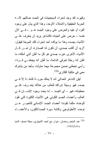 ‫ﻭﻗﻬﺭﻩ، ﻟﻘﺩ ﻭﺠﺩ ﺸﻌﺭﺍﺀ ﺍﻟﺴﺒﻌﻴﻨﻴﺎﺕ ﻓﻲ ﺍﻟﺠﺴﺩ ﻀﺎﻟﺘﻬﻡ ﻷﻨـﻪ‬
‫ﺍﻟﺤﺭﻴﺔ ﺍﻟﺤﻘﻴﻘﻴﺔ ﻭﺍﻻﻤﺘﻼﺀ ﺍﻷﻭﺤﺩ، ﻭﻫﺫﺍ ﺍﻟﺫﻱ ﻴﺩل ﻋﻠﻰ ﻭﺠﻭﺩ‬
‫ﺍﻟﻔﺭﺩ ﺃﻭ ﻨﻔﻴﻪ ﻭﺍﻟﺤﺭﺹ ﻋﻠﻰ ﻭﺠﻭﺩ ﺍﻟﺠﺴﺩ ﻫـﻭ – ﻓـﻲ ﺍﻵﻥ‬
‫ﻨﻔﺴﻪ – ﺤﺭﺹ ﻋﻠﻰ ﺍﻟﺤﻴﺎﺓ، ﻓﺎﻟﺸﺎﻋﺭ ﻴﺭﻴﺩ ﺃﻥ ﻴﺘﻌﺭﻑ ﻋﻠـﻰ‬
‫ﺍﻷﺸﻴﺎﺀ ﺒﺠﺴﺩﻩ ﻭﻫﺫﺍ ﻤﺎ ﻴﺅﻜﺩﻩ ﺃﺤﺩ ﺸﻌﺭﺍﺀ ﺘﻠﻙ ﺍﻟﻤﻭﺠﺔ ﻓﻴﻘﻭل:‬
‫"ﺃﺭﻴﺩ ﺃﻥ ﺃﻜﺘﺏ ﺠﺴﺩﻱ، ﺃﻥ ﺘﻜﻭﻥ ﻟﻪ ﺍﻟﺼﺩﺍﺭﺓ، ﺃﻥ ﺘﻤـﺭ ﻜـل‬
‫ﺍﻷﺸﻴﺎﺀ ﺍﻷﺨﺭﻯ ﻋﺒﺭﻩ، ﺠﺴﺩﻱ ﻫﻭ ﻜل ﻤﺎ ﺃﻅﻥ ﺃﻨﻨﻲ ﺃﻤﻠﻜﻪ، ﻤﺎ‬
‫ﺃﻅﻥ ﺃﻨﻪ ﺭﺤﻠﺔ ﺘﻌﺭﻓﻲ ﺍﻟﺩﺍﺌﻤﺔ، ﻤﺎ ﺃﻅﻥ ﺃﻨﻪ ﻴﺠﻌﻠﻨـﻲ ﻓـﺭ ‪‬ﺍ،‬
  ‫ﺩ‬
‫ﺭﺃﺴﻲ ﺘﺠﻌﻠﻨﻲ ﻀﻤﻥ ﻤﺠﻤﻭﻋﺔ ﻤﻬﻤﺎ ﺤﺎﻭﻟﺕ ﺴﺄﺠﺩ ﻤﻥ ﻴﺸﺘﺭﻙ‬
                                ‫ﻤﻌﻲ ﻓﻲ ﻤﻠﻜﻴﺔ ﺃﻓﻜﺎﺭﻱ")07(.‬
‫ﺃﻴﻘﻥ ﺍﻟﺸﺎﻋﺭ ﺍﻟﺤﺩﺍﺜﻲ ﺃﻨﻪ ﻻ ﻴﻤﻠﻙ ﺤﺭﻴـﺔ ﻜﺎﻤﻠـﺔ ﺇﻻ ﻓـﻲ‬
‫ﺠﺴﺩﻩ. ﻓﻬﻭ ﻭﺴﻴﻠﺔ ﺇﺩﺭﺍﻜﻪ ﻟﻠﻌﺎﻟﻡ، ﻤﻥ ﺨﻼﻟﻪ ﻴﺘﻌـﺭﻑ ﻋﻠـﻰ‬
‫ﻤﻌﻁﻴﺎﺘﻪ، ﻓﻬﻭ – ﺃﻱ ﺍﻟﺠﺴﺩ – "ﻤﺎ ﻴﺤﺩﺩ ﻭﺠﻭﺩ ﺍﻹﻨﺴـﺎﻥ ﻓـﻲ‬
‫ﺍﻟﻌﺎﻟﻡ، ﻭﺃﻋﻀﺎﺀ ﺍﻟﺠﺴﻡ ﺍﻟﻜﻭﻨﻲ ﻫﻲ ﺍﻷﺸﻴﺎﺀ ﺍﻟﻜﺜﻴﺭﺓ ﺍﻟﺘﻲ ﺘﻘﻭﺩ‬
‫ﻟﻠﻭﺤﺩﺓ، ﻤﺜﻠﻤﺎ ﺘﻘﻭﺩﻨﺎ ﺃﻋﻀﺎﺀ ﺍﻟﺠﺴﺩ ﺍﻹﻨﺴﺎﻨﻲ ﻟﻠﺘﻌﺒﻴـﺭ ﻋـﻥ‬
‫ﺘﻭﺤﺩﻩ ﺍﻷﻨﻁﻭﻟﻭﺠﻲ ﻭﻜﺘﺎﺒﺔ ﺴﻴﺭﺓ ﺍﻟﺠﺴﺩ/ﺍﻟﻜﻭﻥ، ﻭﺍﻷﻋﻀـﺎﺀ‬

                                                          ‫)07(‬
‫ﻋﺒﺩ ﺍﻟﻤﻨﻌﻡ ﺭﻤﻀﺎﻥ: ﺤﻭﺍﺭ ﻤﻊ ﺃﺤﻤﺩ ﺍﻟﺸﻬﺎﻭﻱ، ﻤﺠﻠﺔ ﻨﺼﻑ ﺍﻟﺩﻨﻴﺎ‬
                                          ‫٨٢/٢/٣٩٩١.‬

                         ‫- ٧٦ -‬
 