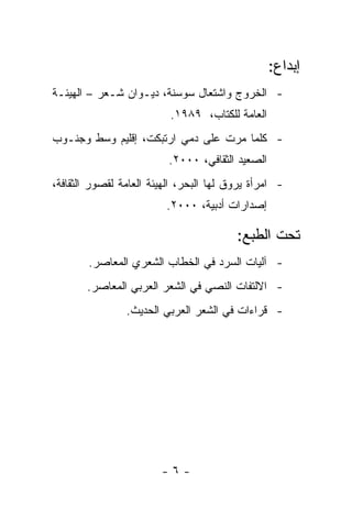 ‫ﺇﺒﺩﺍﻉ:‬
‫- ﺍﻟﺨﺭﻭﺝ ﻭﺍﺸﺘﻌﺎل ﺴﻭﺴﻨﺔ، ﺩﻴـﻭﺍﻥ ﺸـﻌﺭ – ﺍﻟﻬﻴﺌـﺔ‬
                          ‫ﺍﻟﻌﺎﻤﺔ ﻟﻠﻜﺘﺎﺏ، ٩٨٩١.‬
‫- ﻜﻠﻤﺎ ﻤﺭﺕ ﻋﻠﻰ ﺩﻤﻲ ﺍﺭﺘﺒﻜﺕ، ﺇﻗﻠﻴﻡ ﻭﺴﻁ ﻭﺠﻨـﻭﺏ‬
                          ‫ﺍﻟﺼﻌﻴﺩ ﺍﻟﺜﻘﺎﻓﻲ، ٠٠٠٢.‬
‫- ﺍﻤﺭﺃﺓ ﻴﺭﻭﻕ ﻟﻬﺎ ﺍﻟﺒﺤﺭ، ﺍﻟﻬﻴﺌﺔ ﺍﻟﻌﺎﻤﺔ ﻟﻘﺼﻭﺭ ﺍﻟﺜﻘﺎﻓﺔ،‬
                         ‫ﺇﺼﺩﺍﺭﺍﺕ ﺃﺩﺒﻴﺔ، ٠٠٠٢.‬

                                         ‫ﺘﺤﺕ ﺍﻟﻁﺒﻊ:‬
        ‫- ﺁﻟﻴﺎﺕ ﺍﻟﺴﺭﺩ ﻓﻲ ﺍﻟﺨﻁﺎﺏ ﺍﻟﺸﻌﺭﻱ ﺍﻟﻤﻌﺎﺼﺭ.‬
       ‫- ﺍﻻﻟﺘﻔﺎﺕ ﺍﻟﻨﺼﻲ ﻓﻲ ﺍﻟﺸﻌﺭ ﺍﻟﻌﺭﺒﻲ ﺍﻟﻤﻌﺎﺼﺭ.‬
                ‫- ﻗﺭﺍﺀﺍﺕ ﻓﻲ ﺍﻟﺸﻌﺭ ﺍﻟﻌﺭﺒﻲ ﺍﻟﺤﺩﻴﺙ.‬




                        ‫-٦-‬
 