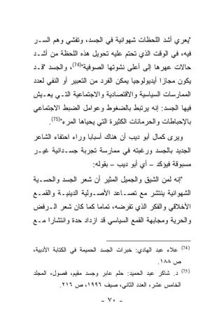 ‫"ﻴﻌﺭﻱ ﺃﺸﺩ ﺍﻟﻠﺤﻅﺎﺕ ﺸﻬﻭﺍﻨﻴﺔ ﻓﻲ ﺍﻟﺠﺴﺩ، ﻭﺘﻔﺸﻲ ﻭﻫﻡ ﺍﻟﺴـﺭ‬
‫ﻓﻴﻪ، ﻓﻲ ﺍﻟﻭﻗﺕ ﺍﻟﺫﻱ ﺘﺤﺘﻡ ﻋﻠﻴﻪ ﺘﺤﻭﻴل ﻫﺫﻩ ﺍﻟﻠﺤﻅﺔ ﻤﻥ ﺃﺸـﺩ‬
‫ﺤﺎﻻﺕ ﻋﻬﺭﻫﺎ ﺇﻟﻰ ﺃﻋﻠﻰ ﻨﺸﻭﺘﻬﺎ ﺍﻟﺼﻭﻓﻴﺔ")47(، ﻭﺍﻟﺠﺴﺩ "ﻗـﺩ‬
‫ﻴﻜﻭﻥ ﻤﺠﺎ ‪‬ﺍ ﺃﻴﺩﻴﻭﻟﻭﺠﻴﺎ ﻴﻤﻜﻥ ﺍﻟﻔﺭﺩ ﻤﻥ ﺍﻟﺘﻌﺒﻴﺭ ﺃﻭ ﺍﻟﻨﻔﻲ ﻟﻌﺩﺩ‬
                                                ‫ﺯ‬
‫ﺍﻟﻤﻤﺎﺭﺴﺎﺕ ﺍﻟﺴﻴﺎﺴﻴﺔ ﻭﺍﻻﻗﺘﺼﺎﺩﻴﺔ ﻭﺍﻻﺠﺘﻤﺎﻋﻴﺔ ﺍﻟﺘـﻲ ﻴﻌـﻴﺵ‬
‫ﻓﻴﻬﺎ ﺍﻟﺠﺴﺩ: ﺇﻨﻪ ﻴﺭﺘﺒﻁ ﺒﺎﻟﻀﻐﻭﻁ ﻭﻋﻭﺍﻤل ﺍﻟﻀﺒﻁ ﺍﻻﺠﺘﻤﺎﻋﻲ‬
     ‫ﺒﺎﻹﺤﺒﺎﻁﺎﺕ ﻭﺍﻟﺤﺭﻤﺎﻨﺎﺕ ﺍﻟﻜﺜﻴﺭﺓ ﺍﻟﺘﻲ ﻴﺤﻴﺎﻫﺎ ﺍﻟﻤﺭﺀ")57(.‬
‫ﻭﻴﺭﻯ ﻜﻤﺎل ﺃﺒﻭ ﺩﻴﺏ ﺃﻥ ﻫﻨﺎﻙ ﺃﺴﺒﺎ ‪‬ﺎ ﻭﺭﺍﺀ ﺍﺤﺘﻔﺎﺀ ﺍﻟﺸﺎﻋﺭ‬
                    ‫ﺒ‬
‫ﺍﻟﺠﺩﻴﺩ ﺒﺎﻟﺠﺴﺩ ﻭﺭﻏﺒﺘﻪ ﻓﻲ ﻤﻤﺎﺭﺴﺔ ﺘﺠﺭﺒﺔ ﺠﺴـﺩﺍﻨﻴﺔ ﻏﻴـﺭ‬
                      ‫ﻤﺴﺒﻭﻗﺔ ﻓﻴﺅﻜﺩ – ﺃﻱ ﺃﺒﻭ ﺩﻴﺏ – ﺒﻘﻭﻟﻪ:‬
‫"ﺇﻨﻪ ﻟﻤﻥ ﺍﻟﺸﻴﻕ ﻭﺍﻟﺠﻤﻴل ﺍﻟﻤﺜﻴﺭ ﺃﻥ ﺸﻌﺭ ﺍﻟﺠﺴﺩ ﻭﺍﻟﺤﺴـﻴﺔ‬
‫ﺍﻟﺸﻬﻭﺍﻨﻴﺔ ﻴﻨﺘﺸﺭ ﻤﻊ ﺘﺼـﺎﻋﺩ ﺍﻷﺼـﻭﻟﻴﺔ ﺍﻟﺩﻴﻨﻴـﺔ ﻭﺍﻟﻘﻤـﻊ‬
‫ﺍﻷﺨﻼﻗﻲ ﻭﺍﻟﻔﻜﺭ ﺍﻟﺫﻱ ﺘﻔﺭﻀﻪ، ﺘﻤﺎ ‪‬ﺎ ﻜﻤﺎ ﻜﺎﻥ ﺸﻌﺭ ﺍﻟـﺭﻓﺽ‬
                    ‫ﻤ‬
‫ﻭﺍﻟﺤﺭﻴﺔ ﻭﻤﺠﺎﺒﻬﺔ ﺍﻟﻘﻤﻊ ﺍﻟﺴﻴﺎﺴﻲ ﻗﺩ ﺍﺯﺩﺍﺩ ﺤﺩﺓ ﻭﺍﻨﺘﺸﺎ ‪‬ﺍ ﻤـﻊ‬
     ‫ﺭ‬


                                                         ‫) 47(‬
‫ﻋﻼﺀ ﻋﺒﺩ ﺍﻟﻬﺎﺩﻱ: ﺨﺒﺭﺍﺕ ﺍﻟﺠﺴﺩ ﺍﻟﺤﻤﻴﻤﺔ ﻓﻲ ﺍﻟﻜﺘﺎﺒﺔ ﺍﻷﺩﺒﻴﺔ،‬
                                              ‫ﺹ ٨٨١.‬
                                                         ‫) 57(‬
‫ﺩ. ﺸﺎﻜﺭ ﻋﺒﺩ ﺍﻟﺤﻤﻴﺩ: ﺤﻠﻡ ﻋﺎﺒﺭ ﻭﺠﺴﺩ ﻤﻘﻴﻡ، ﻓﺼﻭل، ﺍﻟﻤﺠﻠﺩ‬
         ‫ﺍﻟﺨﺎﻤﺱ ﻋﺸﺭ، ﺍﻟﻌﺩﺩ ﺍﻟﺜﺎﻨﻲ، ﺼﻴﻑ ٦٩٩١، ﺹ ٦١٢.‬

                         ‫- ٠٧ -‬
 