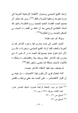 ‫ﺍﺯﺩﻴﺎﺩ ﺍﻟﻘﻤﻊ ﺍﻟﺴﻴﺎﺴﻲ ﻭﻭﺼﻭل ﺍﻷﻨﻅﻤﺔ ﺍﻹﺭﻫﺎﺒﻴﺔ ﺍﻟﻌﺭﺒﻴﺔ ﺇﻟﻰ‬
‫ﺫﺭﻭﺓ ﺘﺠﺒﺭﻫﺎ ﻭﺴﺤﻘﻬﺎ ﻟﻠﺤﺭﻴﺔ ﻭﺍﻟﻔﻜﺭ")67(، ﻭﻤﻥ ﻫﻨﺎ ﻴﻤﻜﻥ "ﺃﻥ‬
‫ﻴﺼﺒﺢ ﺍﻟﺠﺴﺩ ﺍﻟﻔﻀﺎﺀ ﺍﻟﺠﺩﻴﺩ ﻟﺘﺠﺴﻴﺩ ﺭﻭﺡ ﺍﻟﻤﻘﺎﻭﻤﺔ ﻭﺍﻨﺘﻬـﺎﻙ‬
‫ﺍﻟﺴﺎﺌﺩ ﺍﻟﻌﻘﺎﺌﺩﻱ ﺍﻟﺭﺠﻌﻲ ﺒﻌﺩ ﺃﻥ ﺍﺨﺘﻔـﻰ ﺍﻟﻔﻀـﺎﺀ ﺍﻟﺴﻴﺎﺴـﻲ‬
                         ‫ﺍﻟﻤﻤﻜﻥ ﻟﺘﺠﺴﻴﺩ ﺭﻭﺡ ﺍﻟﻤﻘﺎﻭﻤﺔ")77(.‬
                                  ‫ﻭﻴﺅﻜﺩ ﺃﺒﻭ ﺩﻴﺏ ﺒﻘﻭﻟﻪ:‬
‫"ﺘﺤﻭل ﺍﻟﻨﺹ ﺇﻟﻰ ﺠﺴﺩ ﻴﻤﺎﺭﺱ ﻓﻴﻪ ﻭﻋﺒﺭﻩ ﺍﻟﺸﺎﻋﺭ ﻓﻌـل‬
‫ﺍﻟﺤﺭﻴﺔ ﻭﺍﻟﻌﻨﻑ ﻜﻠﻤﺎ ﺍﺯﺩﺍﺩ ﺍﻟﻘﻤﻊ ﺍﻟﺴﻴﺎﺴﻲ، ﻭﻨﺤﻥ ﻗـﺩ ﻨﻜـﻭﻥ‬
‫ﺍﻵﻥ ﺃﻤﺎﻡ ﺘﺤﻭل ﺠﺩﻴﺩ ﻴﺼﺒﺢ ﻓﻴﻪ ﺍﻟﺠﺴﺩ ﻫـﻭ ﺍﻟـﻨﺹ ﺍﻟـﺫﻱ‬
‫ﻴﻤﺎﺭﺱ ﻓﻴﻪ ﺍﻟﺸﺎﻋﺭ ﻋﻨﻔﻪ ﻭﻭﺤﺸـﻴﺘﻪ ﻭﺍﻓﺘﻀﺎﻀـﻪ ﻭﺘﻤﻠﻜـﻪ‬
          ‫ﻟﻸﺸﻴﺎﺀ ﻷﺴﺒﺎﺏ ﻤﻤﺎﺜﻠﺔ ﻟﻤﺎ ﻤﻀﻰ، ﻭﻟﻐﻴﺭ ﺫﻟﻙ")87(.‬
             ‫ﺜﻡ ﻴﻀﻴﻑ ﺴﺒ ‪‬ﺎ ﺨﻔ ‪‬ﺎ ﻻﺨﺘﻔﺎﺀ ﺍﻟﺸﺎﻋﺭ ﺒﺠﺴﺩﻩ:‬
                                   ‫ﺒ ﻴ‬
‫"ﺜﻤﺔ ﺍﺤﺘﻤﺎل ﻗﻭﻱ ﻷﻥ ﻴﻜﻭﻥ ﻟﻬﺫﺍ ﺍﻻﻨﺼﺒﺎﺏ – ﺒل ﻴﻨﺒﻐـﻲ‬
‫ﺃﻥ ﺃﻗﻭل ﺍﻻﻨﻘﻀﺎﺽ – ﻋﻠﻰ ﺍﻟﺠﺴﺩ ﺒﻌﺩ ﺨﻔﻲ ﻴﺭﺘﺒﻁ ﺒـﺘﻘﻠﺹ‬

                                                         ‫) 67(‬
‫ﻜﻤﺎل ﺃﺒﻭ ﺩﻴﺏ: ﺍﻟﻠﺤﻅﺔ ﺍﻟﺭﺍﻫﻨﺔ، ﻓﺼﻭل، ﺍﻟﻤﺠﻠﺩ ﺍﻟﺨﺎﻤﺱ ﻋﺸﺭ،‬
                       ‫ﺍﻟﻌﺩﺩ ﺍﻟﺜﺎﻟﺙ، ﺨﺭﻴﻑ ٦٩٩١، ﺹ ٤٢.‬
                                                         ‫)77(‬
                                   ‫ﺍﻟﺴﺎﺒﻕ ﺹ ٢٣ – ٣٣.‬
                                                         ‫)87(‬
                                         ‫ﺍﻟﺴﺎﺒﻕ ﺹ ٣٣.‬

                        ‫- ١٧ -‬
 