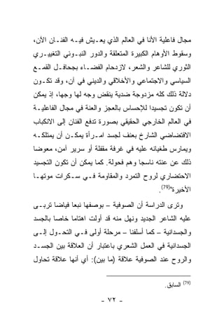 ‫ﻤﺠﺎل ﻓﺎﻋﻠﻴﺔ ﺍﻷﻨﺎ ﻓﻲ ﺍﻟﻌﺎﻟﻡ ﺍﻟﺫﻱ ﻴﻌـﻴﺵ ﻓﻴـﻪ ﺍﻟﻔﻨـﺎﻥ ﺍﻵﻥ،‬
‫ﻭﺴﻘﻭﻁ ﺍﻷﻭﻫﺎﻡ ﺍﻟﻜﺒﻴﺭﺓ ﺍﻟﻤﺘﻌﻠﻘﺔ ﻭﺍﻟﺩﻭﺭ ﺍﻟﻨﺒـﻭﺌﻲ ﺍﻟﺘﻐﻴﻴـﺭﻱ‬
‫ﺍﻟﺜﻭﺭﻱ ﻟﻠﺸﺎﻋﺭ ﻭﺍﻟﺸﻌﺭ، ﻻﺯﺩﺤﺎﻡ ﺍﻟﻔﻀـﺎﺀ ﺒﺠﺤﺎﻓـل ﺍﻟﻘﻤـﻊ‬
‫ﺍﻟﺴﻴﺎﺴﻲ ﻭﺍﻻﺠﺘﻤﺎﻋﻲ ﻭﺍﻷﺨﻼﻗﻲ ﻭﺍﻟﺩﻴﻨﻲ ﻓﻲ ﺁﻥ، ﻭﻗﺩ ﺘﻜـﻭﻥ‬
‫ﺩﻻﻟﺔ ﺫﻟﻙ ﻜﻠﻪ ﻤﺯﺩﻭﺠﺔ ﻀﺩﻴﺔ ﻴﻨﻘﺽ ﻭﺠﻪ ﻟﻬﺎ ﻭﺠ ‪‬ﺎ، ﺇﺫ ﻴﻤﻜﻥ‬
          ‫ﻬ‬
‫ﺃﻥ ﺘﻜﻭﻥ ﺘﺠﺴﻴ ‪‬ﺍ ﻟﻺﺤﺴﺎﺱ ﺒﺎﻟﻌﺠﺯ ﻭﺍﻟﻌﻨﺔ ﻓﻲ ﻤﺠﺎل ﺍﻟﻔﺎﻋﻠﻴـﺔ‬
                                        ‫ﺩ‬
‫ﻓﻲ ﺍﻟﻌﺎﻟﻡ ﺍﻟﺨﺎﺭﺠﻲ ﺍﻟﺤﻘﻴﻘﻲ ﺒﺼﻭﺭﺓ ﺘﺩﻓﻊ ﺍﻟﻔﻨﺎﻥ ﺇﻟﻰ ﺍﻻﻨﻜﺒﺎﺏ‬
‫ﺍﻻﻓﺘﻀﺎﻀﻲ ﺍﻟﺸﺎﺭﺥ ﺒﻌﻨﻑ ﻟﺠﺴﺩ ﺍﻤـﺭﺃﺓ ﻴﻤﻜـﻥ ﺃﻥ ﻴﻤﺘﻠﻜـﻪ‬
‫ﻭﻴﻤﺎﺭﺱ ﻁﻐﻴﺎﻨﻪ ﻋﻠﻴﻪ ﻓﻲ ﻏﺭﻓﺔ ﻤﻘﻔﻠﺔ ﺃﻭ ﺴﺭﻴﺭ ﺁﻤﻥ، ﻤﻌﻭ ‪‬ﺎ‬
 ‫ﻀ‬
‫ﺫﻟﻙ ﻋﻥ ﻋﻨﺘﻪ ﻨﺎﺴ ‪‬ﺎ ﻭﻫﻡ ﻓﺤﻭﻟﺔ. ﻜﻤﺎ ﻴﻤﻜﻥ ﺃﻥ ﺘﻜﻭﻥ ﺍﻟﺘﺠﺴﻴﺩ‬
                                     ‫ﺠ‬
‫ﺍﻻﺤﺘﻀﺎﺭﻱ ﻟﺭﻭﺡ ﺍﻟﺘﻤﺭﺩ ﻭﺍﻟﻤﻘﺎﻭﻤﺔ ﻓـﻲ ﺴـﻜﺭﺍﺕ ﻤﻭﺘﻬـﺎ‬
                                           ‫ﺍﻷﺨﻴﺭﺓ")97(.‬
‫ﻭﺘﺭﻯ ﺍﻟﺩﺭﺍﺴﺔ ﺃﻥ ﺍﻟﺼﻭﻓﻴﺔ – ﺒﻭﺼﻔﻬﺎ ﻨﺒ ‪‬ﺎ ﻓﻴﺎ ‪‬ﺎ ﺘﺭﺒـﻰ‬
       ‫ﻌ ﻀ‬
‫ﻋﻠﻴﻪ ﺍﻟﺸﺎﻋﺭ ﺍﻟﺠﺩﻴﺩ ﻭﻨﻬل ﻤﻨﻪ ﻗﺩ ﺃﻭﻟﺕ ﺍﻫﺘﺎﻤﺎ ﺨﺎ ‪‬ﺎ ﺒﺎﻟﺠﺴﺩ‬
        ‫ﹰ ﺼ‬
‫ﻭﺍﻟﺠﺴﺩﺍﻨﻴﺔ – ﻜﻤﺎ ﺃﺴﻠﻔﻨﺎ – ﻤﺭﺤﻠﺔ ﺃﻭﻟﻰ ﻓـﻲ ﺍﻟﺘﺤـﻭل ﺇﻟـﻰ‬
‫ﺍﻟﺠﺴﺩﺍﻨﻴﺔ ﻓﻲ ﺍﻟﻌﻤل ﺍﻟﺸﻌﺭﻱ ﺒﺎﻋﺘﺒﺎﺭ ﺃﻥ ﺍﻟﻌﻼﻗﺔ ﺒﻴﻥ ﺍﻟﺠﺴـﺩ‬
‫ﻭﺍﻟﺭﻭﺡ ﻋﻨﺩ ﺍﻟﺼﻭﻓﻴﺔ ﻋﻼﻗﺔ )ﻤﺎ ﺒﻴﻥ(: ﺃﻱ ﺃﻨﻬﺎ ﻋﻼﻗﺔ ﺘﺤﺎﻭل‬

                                                       ‫)97(‬
                                             ‫ﺍﻟﺴﺎﺒﻕ.‬

                       ‫- ٢٧ -‬
 