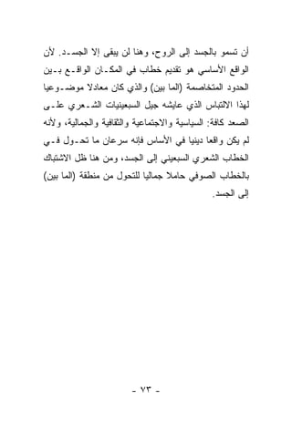 ‫ﺃﻥ ﺘﺴﻤﻭ ﺒﺎﻟﺠﺴﺩ ﺇﻟﻰ ﺍﻟﺭﻭﺡ، ﻭﻫﻨﺎ ﻟﻥ ﻴﺒﻘﻰ ﺇﻻ ﺍﻟﺠﺴـﺩ. ﻷﻥ‬
‫ﺍﻟﻭﺍﻗﻊ ﺍﻷﺴﺎﺴﻲ ﻫﻭ ﺘﻘﺩﻴﻡ ﺨﻁﺎﺏ ﻓﻲ ﺍﻟﻤﻜـﺎﻥ ﺍﻟﻭﺍﻗـﻊ ﺒـﻴﻥ‬
‫ﺍﻟﺤﺩﻭﺩ ﺍﻟﻤﺘﺨﺎﺼﻤﺔ )ﺍﻟﻤﺎ ﺒﻴﻥ( ﻭﺍﻟﺫﻱ ﻜﺎﻥ ﻤﻌﺎﺩﻻ ﻤﻭﻀـﻭﻋ ‪‬ﺎ‬
 ‫ﻴ‬
‫ﻟﻬﺫﺍ ﺍﻻﻟﺘﺒﺎﺱ ﺍﻟﺫﻱ ﻋﺎﻴﺸﻪ ﺠﻴل ﺍﻟﺴﺒﻌﻴﻨﻴﺎﺕ ﺍﻟﺸـﻌﺭﻱ ﻋﻠـﻰ‬
‫ﺍﻟﺼﻌﺩ ﻜﺎﻓﺔ: ﺍﻟﺴﻴﺎﺴﻴﺔ ﻭﺍﻻﺠﺘﻤﺎﻋﻴﺔ ﻭﺍﻟﺜﻘﺎﻓﻴﺔ ﻭﺍﻟﺠﻤﺎﻟﻴﺔ، ﻭﻷﻨﻪ‬
‫ﻟﻡ ﻴﻜﻥ ﻭﺍﻗ ‪‬ﺎ ﺩﻴﻨ ‪‬ﺎ ﻓﻲ ﺍﻷﺴﺎﺱ ﻓﺈﻨﻪ ﺴﺭﻋﺎﻥ ﻤﺎ ﺘﺤـﻭل ﻓـﻲ‬
                                  ‫ﻌ ﻴ‬
‫ﺍﻟﺨﻁﺎﺏ ﺍﻟﺸﻌﺭﻱ ﺍﻟﺴﺒﻌﻴﻨﻲ ﺇﻟﻰ ﺍﻟﺠﺴﺩ، ﻭﻤﻥ ﻫﻨﺎ ﻅل ﺍﻻﺸﺘﺒﺎﻙ‬
‫ﺒﺎﻟﺨﻁﺎﺏ ﺍﻟﺼﻭﻓﻲ ﺤﺎﻤﻼ ﺠﻤﺎﻟ ‪‬ﺎ ﻟﻠﺘﺤﻭل ﻤﻥ ﻤﻨﻁﻘﺔ )ﺍﻟﻤﺎ ﺒﻴﻥ(‬
                            ‫ﻴ‬
                                              ‫ﺇﻟﻰ ﺍﻟﺠﺴﺩ.‬




                        ‫- ٣٧ -‬
 