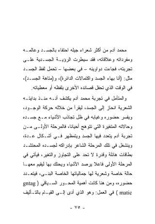 ‫ﻤﺤﻤﺩ ﺁﺩﻡ ﻤﻥ ﺃﻜﺜﺭ ﺸﻌﺭﺍﺀ ﺠﻴﻠﻪ ﺍﺤﺘﻔﺎﺀ ﺒﺎﻟﺠﺴـﺩ ﻭﻋﺎﻟﻤـﻪ‬
‫ﻭﻤﻔﺭﺩﺍﺘﻪ ﻭﻋﻼﻗﺎﺘﻪ، ﻓﻘﺩ ﺴﻴﻁﺭﺕ ﺍﻟﺭﺅﻴـﺔ ﺍﻟﺠﺴـﺩﻴﺔ ﻋﻠـﻰ‬
‫ﺘﺠﺭﺒﺘﻪ، ﻓﺠﺎﺀﺕ ﺩﻭﺍﻭﻴﻨﻪ – ﻓﻲ ﺒﻌﻀﻬﺎ – ﺘﺤﻤل ﻟﻔﻅ ﺍﻟﺠﺴـﺩ‬
‫ﻤﺜل: )ﺃﻨﺎ ﺒﻬﺎﺀ ﺍﻟﺠﺴﺩ ﻭﺍﻜﺘﻤﺎﻻﺕ ﺍﻟﺩﺍﺌﺭﺓ(، ﻭ)ﻤﺘﺎﻫﺔ ﺍﻟﺠﺴـﺩ(،‬
    ‫ﻓﻲ ﺍﻟﻭﻗﺕ ﺍﻟﺫﻱ ﺘﺤﻔل ﻗﺼﺎﺌﺩﻩ ﺍﻷﺨﺭﻯ ﺒﻠﻔﻅﻪ ﺃﻭ ﻤﻌﻁﻴﺎﺘﻪ.‬
‫ﻭﺍﻟﻤﺘﺄﻤل ﻓﻲ ﺘﺠﺭﺒﺔ ﻤﺤﻤﺩ ﺁﺩﻡ ﻴﻜﺸﻑ ﺃﻨـﻪ ﻤﻨـﺫ ﺒﺩﺍﻴﺘـﻪ‬
‫ﺍﻟﺸﻌﺭﻴﺔ ﺍﻨﺤﺎﺯ ﺇﻟﻰ ﺍﻟﺠﺴﺩ، ﻟﻴﻘﺭﺃ ﻤﻥ ﺨﻼﻟﻪ ﺤﺭﻜﺔ ﺍﻟﻭﺠـﻭﺩ،‬
‫ﻭﻴﻔﺴﺭ ﺤﻀﻭﺭﻩ ﻭﻏﻴﺎﺒﻪ ﻓﻲ ﻅل ﺘﺠﺎﺫﺏ ﺍﻷﺸﻴﺎﺀ ﻤـﻊ ﺠﺴـﺩﻩ‬
‫ﻭﺤﺎﻻﺘﻪ ﺍﻟﻤﺘﻐﻴﺭﺓ ﺍﻟﺘﻲ ﺘﺘﻭﻫﺞ ﺃﺤﻴﺎ ﹰﺎ، ﻓﺎﻟﻤﺭﺤﻠﺔ ﺍﻷﻭﻟـﻰ ﻤـﻥ‬
                      ‫ﻨ‬
‫ﺘﺠﺭﺒﺔ ﺁﺩﻡ ﻴﺘﻌﺩﺩ ﻓﻴﻬﺎ ﺍﻟﺠﺴﺩ ﻭﻴﺘﻤﻅﻬﺭ ﻓـﻲ ﺃﺸـﻜﺎل ﻋـﺩﺓ،‬
‫ﻭﻴﻨﺸﻐل ﻓﻲ ﺘﻠﻙ ﺍﻟﻤﺭﺤﻠﺔ ﺍﻟﺸﺎﻋﺭ ﺒﺈﺩﺭﺍﻜﻪ ﻟﺠﺴـﺩﻩ ﺍﻟﻤﺤﺘﺸـﺩ‬
‫ﺒﻁﺎﻗﺎﺕ ﻫﺎﺌﻠﺔ ﻭﻗﺩﺭﺓ ﻻ ﺘﺤﺩ ﻋﻠﻰ ﺍﻟﺘﺠﺎﻭﺯ ﻭﺍﻟﺘﻐﻴﺭ، ﻓﻴﺄﺘﻲ ﻓﻲ‬
‫ﺍﻟﻤﺭﺤﻠﺔ ﺍﻷﻭﻟﻰ ﻓﺎﻋﻼ ﻴﺭﺼﺩ ﺍﻷﺸﻴﺎﺀ ﻭﻴﺤﺘﻙ ﺒﻬﺎ ﻟﻴﻘﻴﻡ ﻤﻌﻬـﺎ‬
‫ﺤﺎﻟﺔ ﺨﺎﺼﺔ ﻭﺸﻌﺭﻴﺔ ﻟﻬﺎ ﺠﻤﺎﻟﻴﺎﺘﻬﺎ ﺍﻟﺨﺎﺼﺔ ﺍﻟﺒﻨـﻰ، ﻓﻴﺘﻌـﺩﺩ‬
‫ﺤﻀﻭﺭﻩ، ﻭﻤﻥ ﻫﻨﺎ ﻜﺎﻨﺕ ﺃﻫﻤﻴﺔ ﺍﻟﻤﺤـﻭﺭ ﺍﻟﺴـﻴﺎﻗﻲ ) ‪gntag‬‬
‫‪ ( matic‬ﻓﻲ ﺍﻟﻌﻤل: ﻭﻫﻭ ﺍﻟﺫﻱ ﺃﺩﻯ ﺇﻟـﻰ ﺍﻟﻘﻴـﺎﻡ ﺒﺎﻟﺘـﺄﻟﻴﻑ‬

                        ‫- ٥٧ -‬
 