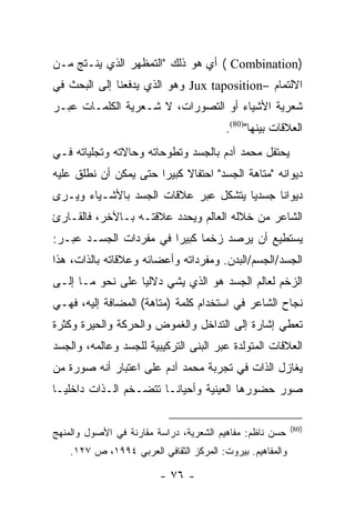 ‫)‪ ( Combination‬ﺃﻱ ﻫﻭ ﺫﻟﻙ "ﺍﻟﺘﻤﻅﻬﺭ ﺍﻟﺫﻱ ﻴﻨـﺘﺞ ﻤـﻥ‬
‫ﺍﻻﻟﺘﻤﺎﻡ –‪ Jux taposition‬ﻭﻫﻭ ﺍﻟﺫﻱ ﻴﺩﻓﻌﻨﺎ ﺇﻟﻰ ﺍﻟﺒﺤﺙ ﻓﻲ‬
‫ﺸﻌﺭﻴﺔ ﺍﻷﺸﻴﺎﺀ ﺃﻭ ﺍﻟﺘﺼﻭﺭﺍﺕ، ﻻ ﺸـﻌﺭﻴﺔ ﺍﻟﻜﻠﻤـﺎﺕ ﻋﺒـﺭ‬
                                         ‫ﺍﻟﻌﻼﻗﺎﺕ ﺒﻴﻨﻬﺎ")08(.‬
‫ﻴﺤﺘﻔل ﻤﺤﻤﺩ ﺁﺩﻡ ﺒﺎﻟﺠﺴﺩ ﻭﺘﻁﻭﺤﺎﺘﻪ ﻭﺤﺎﻻﺘﻪ ﻭﺘﺠﻠﻴﺎﺘﻪ ﻓـﻲ‬
‫ﺩﻴﻭﺍﻨﻪ "ﻤﺘﺎﻫﺔ ﺍﻟﺠﺴﺩ" ﺍﺤﺘﻔﺎﻻ ﻜﺒﻴ ‪‬ﺍ ﺤﺘﻰ ﻴﻤﻜﻥ ﺃﻥ ﻨﻁﻠﻕ ﻋﻠﻴﻪ‬
                       ‫ﺭ‬
‫ﺩﻴﻭﺍ ﹰﺎ ﺠﺴﺩ ‪‬ﺎ ﻴﺘﺸﻜل ﻋﺒﺭ ﻋﻼﻗﺎﺕ ﺍﻟﺠﺴﺩ ﺒﺎﻷﺸـﻴﺎﺀ ﻭﻴـﺭﻯ‬
                                      ‫ﻴ‬      ‫ﻨ‬
‫ﺍﻟﺸﺎﻋﺭ ﻤﻥ ﺨﻼﻟﻪ ﺍﻟﻌﺎﻟﻡ ﻭﻴﺤﺩﺩ ﻋﻼﻗﺘـﻪ ﺒـﺎﻵﺨﺭ، ﻓﺎﻟﻘـﺎﺭﺉ‬
‫ﻴﺴﺘﻁﻴﻊ ﺃﻥ ﻴﺭﺼﺩ ﺯﺨ ‪‬ﺎ ﻜﺒﻴ ‪‬ﺍ ﻓﻲ ﻤﻔﺭﺩﺍﺕ ﺍﻟﺠﺴـﺩ ﻋﺒـﺭ:‬
                        ‫ﺭ‬      ‫ﻤ‬
‫ﺍﻟﺠﺴﺩ/ﺍﻟﺠﺴﻡ/ﺍﻟﺒﺩﻥ. ﻭﻤﻔﺭﺩﺍﺘﻪ ﻭﺃﻋﻀﺎﺌﻪ ﻭﻋﻼﻗﺎﺘﻪ ﺒﺎﻟﺫﺍﺕ، ﻫﺫﺍ‬
‫ﺍﻟﺯﺨﻡ ﻟﻌﺎﻟﻡ ﺍﻟﺠﺴﺩ ﻫﻭ ﺍﻟﺫﻱ ﻴﺸﻲ ﺩﻻﻟ ‪‬ﺎ ﻋﻠﻰ ﻨﺤﻭ ﻤـﺎ ﺇﻟـﻰ‬
                  ‫ﻴ‬
‫ﻨﺠﺎﺡ ﺍﻟﺸﺎﻋﺭ ﻓﻲ ﺍﺴﺘﺨﺩﺍﻡ ﻜﻠﻤﺔ )ﻤﺘﺎﻫﺔ( ﺍﻟﻤﻀﺎﻓﺔ ﺇﻟﻴﻪ، ﻓﻬـﻲ‬
‫ﺘﻌﻁﻲ ﺇﺸﺎﺭﺓ ﺇﻟﻰ ﺍﻟﺘﺩﺍﺨل ﻭﺍﻟﻐﻤﻭﺽ ﻭﺍﻟﺤﺭﻜﺔ ﻭﺍﻟﺤﻴﺭﺓ ﻭﻜﺜﺭﺓ‬
‫ﺍﻟﻌﻼﻗﺎﺕ ﺍﻟﻤﺘﻭﻟﺩﺓ ﻋﺒﺭ ﺍﻟﺒﻨﻰ ﺍﻟﺘﺭﻜﻴﺒﻴﺔ ﻟﻠﺠﺴﺩ ﻭﻋﺎﻟﻤﻪ، ﻭﺍﻟﺠﺴﺩ‬
‫ﻴﻐﺎﺯل ﺍﻟﺫﺍﺕ ﻓﻲ ﺘﺠﺭﺒﺔ ﻤﺤﻤﺩ ﺁﺩﻡ ﻋﻠﻰ ﺍﻋﺘﺒﺎﺭ ﺃﻨﻪ ﺼﻭﺭﺓ ﻤﻥ‬
‫ﺼﻭﺭ ﺤﻀﻭﺭﻫﺎ ﺍﻟﻌﻴﻨﻴﺔ ﻭﺃﺤﻴﺎ ﹰـﺎ ﺘﺘﻀـﺨﻡ ﺍﻟـﺫﺍﺕ ﺩﺍﺨﻠ ‪‬ـﺎ‬
  ‫ﻴ‬                      ‫ﻨ‬

                                                           ‫)08(‬
‫ﺤﺴﻥ ﻨﺎﻅﻡ: ﻤﻔﺎﻫﻴﻡ ﺍﻟﺸﻌﺭﻴﺔ، ﺩﺭﺍﺴﺔ ﻤﻘﺎﺭﻨﺔ ﻓﻲ ﺍﻷﺼﻭل ﻭﺍﻟﻤﻨﻬﺞ‬
    ‫ﻭﺍﻟﻤﻔﺎﻫﻴﻡ. ﺒﻴﺭﻭﺕ: ﺍﻟﻤﺭﻜﺯ ﺍﻟﺜﻘﺎﻓﻲ ﺍﻟﻌﺭﺒﻲ ٤٩٩١، ﺹ ٧٢١.‬

                         ‫- ٦٧ -‬
 