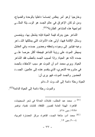 ‫ﻭﺨﺎﺭﺠ ‪‬ﺎ "ﻭﻫﻭ ﺃﻤﺭ ﻴﻌﻜﺱ ﺇﺤﺴﺎ ‪‬ﺎ ﺩﺍﺨﻠ ‪‬ﺎ ﺒﺎﻟﻭﺤﺩﺓ ﻭﺍﻟﻀﻴﺎﻉ،‬
                       ‫ﻴ‬       ‫ﺴ‬                     ‫ﻴ‬
     ‫ﻭﻤﻥ ﺜﻡ ﻜﺎﻥ ﺍﻹﻏﺭﺍﻕ ﻓﻲ ﻋﺎﻟﻡ ﺍﻟﺠﺴﺩ ﻫﻭ ﺍﻟﻭﺴـﻴﻠﺔ ﺍﻟﻤﺜﻠـﻰ‬
                               ‫ﻟﻤﻭﺍﺠﻬﺔ ﻫﺫﻩ ﺍﻟﻤﺸﺎﻋﺭ ﺍﻟﻁﺎﺭﺌﺔ")18(.‬
     ‫ﺍﻟﺸﺎﻋﺭ ﺤﻴﻥ ﻴﺩﺭﻙ ﻗﻴﻤﺔ ﺍﻟﺤﻴﺎﺓ ﻓﺈﻨﻪ ﻴﻨﺸﻐل ﺒﻬﺎ، ﻭﻴﺘﺤﺴﺱ‬
     ‫ﻭﺴﺎﺌل ﺍﻹﻗﺎﻤﺔ ﻓﻴﻬﺎ، ﺃﻭﻟﻰ ﻫﺫﻩ ﺍﻷﺩﻭﺍﺕ ﺍﻟﺘﻲ ﻴﻤﺘﻠﻜﻬﺎ ﺍﻟﺸـﺎﻋﺭ‬
     ‫ﻭﻋﻴﻪ ﻓﻴﺸﻴﺭ ﺇﻟﻰ ﻭﺠﻭﺩﻩ ﻭﺘﺤﻘﻘﻪ ﻭﺤﻀﻭﺭ ﺠﺴﺩﻩ، ﻭﻓﻲ ﺍﻟﻤﻘﺎﺒل‬
     ‫ﻴﺴﻴﻁﺭ ﺍﻟﻤﻭﺕ ﻋﻠﻰ ﺭﺅﻴﺔ ﺍﻟﺸﺎﻋﺭ ﻓﻴﺠﻌﻠﻪ ﺃﻜﺜﺭ ﺤﺭ ‪‬ﺎ ﻋﻠـﻰ‬
           ‫ﺼ‬
     ‫ﺠﺴﺩﻩ ﻷﻨﻪ ﻫﻭ ﺍﻟﺤﻴﺎﺓ. ﻭﺇﺫﺍ ﺃﺼﻴﺏ ﺍﻟﺠﺴﺩ ﺒﺎﻟﻌﻁﺏ ﻓﻘﺩ ﺍﻟﺸﺎﻋﺭ‬
     ‫ﺍﻟﺤﻴﺎﺓ. ﻭﻴﺭﻯ ﻤﺤﻤﺩ ﺁﺩﻡ ﺃﻥ ﺍﻟﻤﻭﺕ ﻫﻭ ﺴﺒﺏ ﺍﻻﺤﺘﻔﺎﺀ ﺒﺎﻟﺠﺴﺩ‬
     ‫ﻓﻲ ﻤﺸﺭﻭﻋﻪ ﺍﻟﺸﻌﺭﻱ، ﺍﻟﺫﻱ ﻴﻨﻘﺴﻡ ﻋﻨﺩﻩ ﺇﻟﻰ ﻋﺎﻟﻤﻴﻥ: ﺍﻟﺠﺴـﺩ‬
                           ‫ﺍﻟﺤﻀﻭﺭ ﻭﺍﻟﺠﺴﺩ ﺍﻟﻤﻭﺕ، ﻓﻬﻭ ﻴﺭﻯ ﺃﻥ:‬
                             ‫ﺍﻟﺤﻴﺎﺓ ﺭﺤﻠﺔ ﺩﺍﺌﻤﺔ ﺇﻟﻰ ﺍﻟﻤـﻭﺕ ﺍﻟـﺩﺍﺌﻡ‬
‫ﻭﺍﻟﻤﻭﺕ ﺭﺤﻠﺔ ﺩﺍﺌﻤﺔ ﺇﻟﻰ ﺍﻟﺤﻴﺎﺓ ﺍﻟﺩﺍﺌﻤﺔ)28(.‬


                                                                  ‫) 18(‬
     ‫ﺩ. ﻤﺤﻤﺩ ﻋﺒﺩ ﺍﻟﻤﻁﻠﺏ: ﺘﻘﺎﺒﻼﺕ ﺍﻟﺤﺩﺍﺜﺔ ﻓﻲ ﺸﻌﺭ ﺍﻟﺴﺒﻌﻴﻨﻴﺎﺕ،‬
     ‫ﺍﻟﻘﺎﻫﺭﺓ: ﺍﻟﻬﻴﺌﺔ ﺍﻟﻌﺎﻤﺔ ﻟﻘﺼﻭﺭ ﺍﻟﺜﻘﺎﻓﺔ، ﻜﺘﺎﺒﺎﺕ ﻨﻘﺩﻴﺔ، ﻨﻭﻓﻤﺒﺭ‬
                                              ‫٥٩٩١، ﺹ ٨٢٤.‬
                                                              ‫) 28(‬
     ‫ﻤﺤﻤﺩ ﺁﺩﻡ: ﻤﺘﺎﻫﺔ ﺍﻟﺠﺴﺩ، ﺍﻟﻘﺎﻫﺭﺓ، ﻤﺭﻜﺯ ﺍﻟﺤﻀﺎﺭﺓ ﺍﻟﻌﺭﺒﻴﺔ،‬
                                               ‫٤٠٠٢، ﺹ ٢١.‬

                               ‫- ٧٧ -‬
 