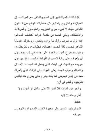 ‫ﻓﺈﺫﺍ ﻜﺎﻨﺕ ﺍﻟﺤﻴﺎﺓ ﺘﺴﻴﺭ ﺇﻟﻰ ﺍﻟﻌﺩﻡ ﻭﺘﺘﻤﺎﻫﻰ ﻤﻊ ﺍﻟﻤﻭﺕ ﻓـﺈﻥ‬
‫ﺍﻟﻤﺠﺎﺯﻓﺔ ﻭﺍﻟﺨﺭﻭﺝ ﻭﺍﺨﺘﺒﺎﺭ ﻜل ﻤﻌﻁﻴﺎﺕ ﺍﻟﻭﺍﻗﻊ ﻫﻲ ﻗـﺎﻨﻭﻥ‬
‫ﺍﻟﺸﺎﻋﺭ ﺤﻴﺙ ﻻ ﺸﻲﺀ ﺴﻭﻯ ﺍﻟﺘﺠﺭﻴﺏ ﻭﺍﻟﺘﺠـﺎﻭﺯ ﻭﺍﻟﺤﺭﻜـﺔ‬
‫ﻭﺍﻻﺤﺘﻜﺎﻙ، ﻭﻴﺄﺘﻲ ﺍﻟﺠﺴﺩ ﻓﻲ ﻤﻘﺩﻤﺔ ﺃﺩﻭﺍﺕ ﺍﻜﺘﺸﺎﻑ ﺍﻟﻌـﺎﻟﻡ؛‬
‫ﻷﻨﻪ ﺃﻭل ﻤﺎ ﻴﻌﺭﻑ ﻭﺃﻭل ﻤﺎ ﻴﺭﻯ، ﻭﻴﺤﺱ، ﻭﻴـﺩﺭﻙ، ﻓﻴﺒـﺩﺃ‬
‫ﺍﻟﺸﺎﻋﺭ ﺘﺤﺴﺱ ﻟﻐﺔ ﺍﻟﺠﺴﺩ، ﺃﻋﻀﺎﺌﻪ، ﺘﺠﻠﻴﺎﺘـﻪ، ﻭﺘﻁﻭﺤﺎﺘـﻪ،‬
‫ﻭﺤﻴﻥ ﻴﺼﻁﺭﻉ ﺍﻟﻤﻭﺕ ﻭﺍﻟﺤﻴﺎﺓ ﻋﻠﻰ ﺠﺴﺩﻩ ﻓﻲ ﺁﻥ، ﻭﻴﺤـﺎﻭل‬
‫ﺃﻥ ﻴﺘﻌﺭﻑ ﻋﻠﻰ ﺒﺩﺍﻴﺔ ﺍﻟﻤﺴﻴﺭﺓ: ﺍﻟﻘﺭﺍﺀﺓ، ﻓﺎﻟﺠﺴـﺩ ﺘﺒـﻴﻥ ﺃﻭل‬
‫ﺤﺭﻭﻓﻪ ﻤﻊ ﺍﻟﻤﻭﺕ ﻓﻲ ﺍﻟﻭﻗﺕ ﺍﻟﺫﻱ ﻴﺤﻤل ﻟﻪ ﺍﻟﺠﺴـﺩ ﺍﻷﻤـﺎﻥ‬
‫ﻭﺍﻟﻨﺠﺎﺓ، ﻭﻏﻴﺎﺏ ﺍﻟﺠﺴﺩ ﻴﻌﻨﻲ ﺍﻟﻤﻭﺕ، ﻓﻲ ﺍﻟﻭﻗﺕ ﺍﻟﺫﻱ ﻴﺘﺤﺭﻙ‬
‫ﻤﻌﻪ ﻓﻲ ﺇﻁﺎﺭ ﺩﻴﻤﻭﻤﻲ ﻓﻤﺎ ﻴﻜﺎﺩ ﻴﺨﺭﺝ ﺤﺘﻰ ﻴﺨﺭﺝ ﻤﻨﻪ ﻟﻴﻠﺘﺒﺱ‬
                                  ‫ﺒﺎﻟﻭﺠﻭﺩ ﻭﺍﻟﻌﺩﻡ ﻓﻲ ﺁﻥ:‬
   ‫ﻭﺃﻨﺠﻭ ﻤﻥ ﺍﻟﻤﻭﺕ ﻓﻼ ﺃﻁﻔﻭ ﺇﻻ ﻋﻠﻰ ﺴﺎﺤل ﺃﻭ ﺃﻤﻭﺕ ﻭﻻ‬
                                     ‫ﺃﺨﺭﺝ ﻤﻨﻪ ﺇﻻ ﺇﻟﻴﻪ‬
                                                 ‫ﻋﻨﺩﺌﺫ‬
‫ﺃﺸﺭﻕ ﺒﻨﻭﺭ ﺸﻤﺱ ﻋﻠﻰ ﺒﺤﻴﺭﺓ ﺍﻟﺠﺴﺩ ﺍﻟﺨﻀﺭﺍﺀ ﻭﺃﺘﻬﺠـﻰ‬
                                                ‫ﺤﺭﻭﻓﻪ‬



                       ‫- ٨٧ -‬
 