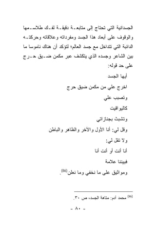 ‫ﺍﻟﺠﺴﺩﺍﻨﻴﺔ ﺍﻟﺘﻲ ﺘﺤﺘﺎﺝ ﺇﻟﻰ ﻤﺘﺎﺒﻌـﺔ ﺩﻗﻴﻘـﺔ ﻟﻔـﻙ ﻁﻼﺴـﻤﻬﺎ‬
‫ﻭﺍﻟﻭﻗﻭﻑ ﻋﻠﻰ ﺃﺒﻌﺎﺩ ﻫﺫﺍ ﺍﻟﺠﺴﺩ ﻭﻤﻔﺭﺩﺍﺘﻪ ﻭﻋﻼﻗﺎﺘﻪ ﻭﺤﺭﻜﺘـﻪ‬
‫ﺍﻟﺩﺍﺌﺒﺔ ﺍﻟﺘﻲ ﺘﺘﺩﺍﺨل ﻤﻊ ﺠﺴﺩ ﺍﻟﻌﺎﻟﻡ؛ ﻟﺘﺅﻜﺩ ﺃﻥ ﻫﻨﺎﻙ ﻨﺎﻤﻭ ‪‬ﺎ ﻤﺎ‬
    ‫ﺴ‬
‫ﺒﻴﻥ ﺍﻟﺸﺎﻋﺭ ﻭﺠﺴﺩﻩ ﺍﻟﺫﻱ ﻴﺘﻜﺸﻑ ﻋﺒﺭ ﻤﻜﻤﻥ ﻀـﻴﻕ ﺤـﺭﺝ‬
                                             ‫ﻋﻠﻰ ﺤﺩ ﻗﻭﻟﻪ:‬
                                             ‫ﺃﻴﻬﺎ ﺍﻟﺠﺴﺩ‬
                       ‫ﺍﺨﺭﺝ ﻋﻠﻲ ﻤﻥ ﻤﻜﻤﻥ ﻀﻴﻕ ﺤﺭﺝ‬
                                       ‫‪‬‬
                                           ‫ﻭﺘﺼﺒﺏ ﻋﻠﻲ‬
                                           ‫‪‬‬
                                              ‫ﻜﺎﻟﻴﻭﺍﻗﻴﺕ‬
                                       ‫ﻭﺘﺸﺒﺙ ﺒﺠﻨﺎﺯﺍﺘﻲ‬
             ‫ﻭﻗل ﻟﻲ: ﺃﻨﺎ ﺍﻷﻭل ﻭﺍﻵﺨﺭ ﻭﺍﻟﻅﺎﻫﺭ ﻭﺍﻟﺒﺎﻁﻥ‬
                                            ‫ﻭﻻ ﺘﻘل ﻟﻲ:‬
                                      ‫ﺃﻨﺎ ﺃﻨﺕ ﺃﻭ ﺃﻨﺕ ﺃﻨﺎ‬
                                            ‫ﻓﺒﻴﻨﻨﺎ ﻋﻼﻤﺔ‬
                   ‫ﻭﻤﻭﺍﺜﻴﻕ ﻋﻠﻰ ﻤﺎ ﻨﺨﻔﻲ ﻭﻤﺎ ﻨﻌﻠﻥ)68(.‬



                                                           ‫)68(‬
                          ‫ﻤﺤﻤﺩ ﺁﺩﻡ: ﻤﺘﺎﻫﺔ ﺍﻟﺠﺴﺩ، ﺹ ٠٣.‬

                         ‫- ٠٨ -‬
 