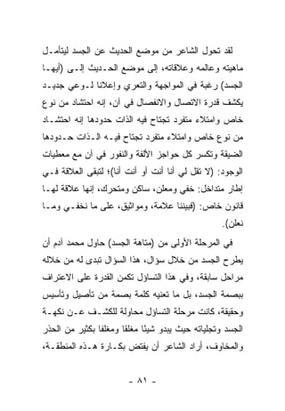 ‫ﻟﻘﺩ ﺘﺤﻭل ﺍﻟﺸﺎﻋﺭ ﻤﻥ ﻤﻭﻀﻊ ﺍﻟﺤﺩﻴﺙ ﻋﻥ ﺍﻟﺠﺴﺩ ﻟﻴﺘﺄﻤـل‬
‫ﻤﺎﻫﻴﺘﻪ ﻭﻋﺎﻟﻤﻪ ﻭﻋﻼﻗﺎﺘﻪ، ﺇﻟﻰ ﻤﻭﻀﻊ ﺍﻟﺤـﺩﻴﺙ ﺇﻟـﻰ )ﺃﻴﻬـﺎ‬
‫ﺍﻟﺠﺴﺩ( ﺭﻏﺒﺔ ﻓﻲ ﺍﻟﻤﻭﺍﺠﻬﺔ ﻭﺍﻟﺘﻌﺭﻱ ﻭﺇﻋﻼﻨﺎ ﻟـﻭﻋﻲ ﺠﺩﻴـﺩ‬
‫ﻴﻜﺸﻑ ﻗﺩﺭﺓ ﺍﻻﺘﺼﺎل ﻭﺍﻻﻨﻔﺼﺎل ﻓﻲ ﺁﻥ، ﺇﻨﻪ ﺍﺤﺘﺸﺎﺩ ﻤﻥ ﻨﻭﻉ‬
‫ﺨﺎﺹ ﻭﺍﻤﺘﻼﺀ ﻤﺘﻔﺭﺩ ﺘﺠﺘﺎﺡ ﻓﻴﻪ ﺍﻟﺫﺍﺕ ﺤﺩﻭﺩﻫﺎ ﺇﻨﻪ ﺍﺤﺘﺸـﺎﺩ‬
‫ﻤﻥ ﻨﻭﻉ ﺨﺎﺹ ﻭﺍﻤﺘﻼﺀ ﻤﺘﻔﺭﺩ ﺘﺠﺘﺎﺡ ﻓﻴـﻪ ﺍﻟـﺫﺍﺕ ﺤـﺩﻭﺩﻫﺎ‬
‫ﺍﻟﻀﻴﻘﺔ ﻭﺘﻜﺴﺭ ﻜل ﺤﻭﺍﺠﺯ ﺍﻷﻟﻔﺔ ﻭﺍﻟﻨﻔﻭﺭ ﻓﻲ ﺁﻥ ﻤﻊ ﻤﻌﻁﻴﺎﺕ‬
‫ﺍﻟﻭﺠﻭﺩ: )ﻻ ﺘﻘل ﻟﻲ ﺃﻨﺎ ﺃﻨﺕ ﺃﻭ ﺃﻨﺕ ﺃﻨﺎ(؛ ﻟﺘﺒﻘﻰ ﺍﻟﻌﻼﻗﺔ ﻓـﻲ‬
‫ﺇﻁﺎﺭ ﻤﺘﺩﺍﺨل: ﺨﻔﻲ ﻭﻤﻌﻠﻥ، ﺴﺎﻜﻥ ﻭﻤﺘﺤﺭﻙ، ﺇﻨﻬﺎ ﻋﻼﻗﺔ ﻟﻬـﺎ‬
‫ﻗﺎﻨﻭﻥ ﺨﺎﺹ: )ﻓﺒﻴﻨﻨﺎ ﻋﻼﻤﺔ، ﻭﻤﻭﺍﺜﻴﻕ، ﻋﻠﻰ ﻤﺎ ﻨﺨﻔـﻲ ﻭﻤـﺎ‬
                                                   ‫ﻨﻌﻠﻥ(.‬
‫ﻓﻲ ﺍﻟﻤﺭﺤﻠﺔ ﺍﻷﻭﻟﻰ ﻤﻥ )ﻤﺘﺎﻫﺔ ﺍﻟﺠﺴﺩ( ﺤﺎﻭل ﻤﺤﻤﺩ ﺁﺩﻡ ﺃﻥ‬
‫ﻴﻁﺭﺡ ﺍﻟﺠﺴﺩ ﻤﻥ ﺨﻼل ﺴﺅﺍل، ﻫﺫﺍ ﺍﻟﺴﺅﺍل ﺘﺒﺩﻯ ﻟﻪ ﻤﻥ ﺨﻼﻟﻪ‬
‫ﻤﺭﺍﺤل ﺴﺎﺒﻘﺔ، ﻭﻓﻲ ﻫﺫﺍ ﺍﻟﺘﺴﺎﺅل ﺘﻜﻤﻥ ﺍﻟﻘﺩﺭﺓ ﻋﻠﻰ ﺍﻻﻋﺘﺭﺍﻑ‬
‫ﺒﺒﺼﻤﺔ ﺍﻟﺠﺴﺩ، ﺒل ﻤﺎ ﺘﻌﻨﻴﻪ ﻜﻠﻤﺔ ﺒﺼﻤﺔ ﻤﻥ ﺘﺄﺼﻴل ﻭﺘﺄﺴﻴﺱ‬
‫ﻭﺤﻘﻴﻘﺔ، ﻜﺎﻨﺕ ﻤﺭﺤﻠﺔ ﺍﻟﺘﺴﺎﺅل ﻤﺤﺎﻭﻟﺔ ﻟﻠﻜﺸـﻑ ﻋـﻥ ﻨﻜﻬـﺔ‬
‫ﺍﻟﺠﺴﺩ ﻭﺘﺠﻠﻴﺎﺘﻪ ﺤﻴﺙ ﻴﺒﺩﻭ ﺸﻴ ًﺎ ﻤﻐﻠﻘﺎ ﻭﻤﻐﻠ ﹰﺎ ﺒﻜﺜﻴﺭ ﻤﻥ ﺍﻟﺤﺫﺭ‬
                ‫ﻔ‬      ‫ﹰ‬      ‫ﺌ‬
‫ﻭﺍﻟﻤﺨﺎﻭﻑ، ﺃﺭﺍﺩ ﺍﻟﺸﺎﻋﺭ ﺃﻥ ﻴﻔﺘﺽ ﺒﻜـﺎﺭﺓ ﻫـﺫﻩ ﺍﻟﻤﻨﻁﻘـﺔ،‬


                        ‫- ١٨ -‬
 