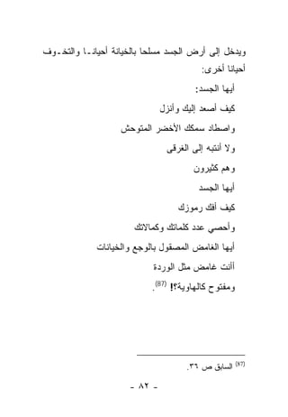 ‫ﻭﻴﺩﺨل ﺇﻟﻰ ﺃﺭﺽ ﺍﻟﺠﺴﺩ ﻤﺴﻠ ‪‬ﺎ ﺒﺎﻟﺨﻴﺎﻨﺔ ﺃﺤﻴﺎ ﹰـﺎ ﻭﺍﻟﺘﺨـﻭﻑ‬
           ‫ﻨ‬                ‫ﺤ‬
                                         ‫ﺃﺤﻴﺎ ﹰﺎ ﺃﺨﺭﻯ:‬
                                                ‫ﻨ‬
                                        ‫ﺃﻴﻬﺎ ﺍﻟﺠﺴﺩ:‬
                               ‫ﻜﻴﻑ ﺃﺼﻌﺩ ﺇﻟﻴﻙ ﻭﺃﻨﺯل‬
                    ‫ﻭﺍﺼﻁﺎﺩ ﺴﻤﻜﻙ ﺍﻷﺨﻀﺭ ﺍﻟﻤﺘﻭﺤﺵ‬
                                ‫ﻭﻻ ﺃﻨﺘﺒﻪ ﺇﻟﻰ ﺍﻟﻐﺭﻗﻰ‬
                                       ‫ﻭﻫﻡ ﻜﺜﻴﺭﻭﻥ‬
                                        ‫ﺃﻴﻬﺎ ﺍﻟﺠﺴﺩ‬
                                   ‫ﻜﻴﻑ ﺃﻓﻙ ﺭﻤﻭﺯﻙ‬
                       ‫ﻭﺃﺤﺼﻲ ﻋﺩﺩ ﻜﻠﻤﺎﺘﻙ ﻭﻜﻤﺎﻻﺘﻙ‬
              ‫ﺃﻴﻬﺎ ﺍﻟﻐﺎﻤﺽ ﺍﻟﻤﺼﻘﻭل ﺒﺎﻟﻭﺠﻊ ﻭﺍﻟﺨﻴﺎﻨﺎﺕ‬
                            ‫ﺃﺃﻨﺕ ﻏﺎﻤﺽ ﻤﺜل ﺍﻟﻭﺭﺩﺓ‬
                            ‫ﻭﻤﻔﺘﻭﺡ ﻜﺎﻟﻬﺎﻭﻴﺔ؟! )78(.‬




                                                      ‫)78(‬
                                     ‫ﺍﻟﺴﺎﺒﻕ ﺹ ٦٣.‬

                      ‫- ٢٨ -‬
 