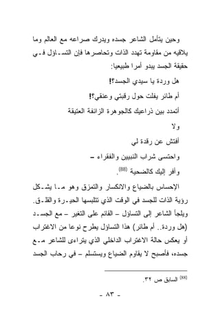 ‫ﻭﺤﻴﻥ ﻴﺘﺄﻤل ﺍﻟﺸﺎﻋﺭ ﺠﺴﺩﻩ ﻭﻴﺩﺭﻙ ﺼﺭﺍﻋﻪ ﻤﻊ ﺍﻟﻌﺎﻟﻡ ﻭﻤﺎ‬
‫ﻴﻼﻗﻴﻪ ﻤﻥ ﻤﻘﺎﻭﻤﺔ ﺘﻬﺩﺩ ﺍﻟﺫﺍﺕ ﻭﺘﺤﺎﺼﺭﻫﺎ ﻓﺈﻥ ﺍﻟﺘﺴـﺎﺅل ﻓـﻲ‬
                            ‫ﺤﻘﻴﻘﺔ ﺍﻟﺠﺴﺩ ﻴﺒﺩﻭ ﺃﻤ ‪‬ﺍ ﻁﺒﻴﻌ ‪‬ﺎ:‬
                              ‫ﻴ‬       ‫ﺭ‬
                           ‫ﻫل ﻭﺭﺩﺓ ﻴﺎ ﺴﻴﺩﻱ ﺍﻟﺠﺴﺩ؟!‬
                    ‫ﺃﻡ ﻁﺎﺌﺭ ﻴﻔﻠﺕ ﺤﻭل ﺭﻗﺒﺘﻲ ﻭﻋﻨﻘﻲ؟!‬
            ‫ﺃﺘﻤﺩﺩ ﺒﻴﻥ ﺫﺭﺍﻋﻴﻙ ﻜﺎﻟﺠﻭﻫﺭﺓ ﺍﻟﺯﺍﺌﻔﺔ ﺍﻟﻌﺘﻴﻘﺔ‬
                                                    ‫ﻭﻻ‬
                                    ‫ﺃﻓﺘﺵ ﻋﻥ ﺭﻗﺩﺓ ﻟﻲ‬
                    ‫ﻭﺍﺤﺘﺴﻰ ﺸﺭﺍﺏ ﺍﻟﻨﺒﻴﻴﻥ ﻭﺍﻟﻔﻘﺭﺍﺀ –‬
                              ‫ﻭﺃﻓﺭ ﺇﻟﻴﻙ ﻜﺎﻟﻀﺤﻴﺔ )88(.‬
‫ﺍﻹﺤﺴﺎﺱ ﺒﺎﻟﻀﻴﺎﻉ ﻭﺍﻻﻨﻜﺴﺎﺭ ﻭﺍﻟﺘﻤﺯﻕ ﻭﻫﻭ ﻤـﺎ ﻴﺸـﻜل‬
‫ﺭﺅﻴﺔ ﺍﻟﺫﺍﺕ ﻟﻠﺠﺴﺩ ﻓﻲ ﺍﻟﻭﻗﺕ ﺍﻟﺫﻱ ﺘﺘﻠﺒﺴﻬﺎ ﺍﻟﺤﻴـﺭﺓ ﻭﺍﻟﻘﻠـﻕ.‬
‫ﻭﻴﻠﺠﺄ ﺍﻟﺸﺎﻋﺭ ﺇﻟﻰ ﺍﻟﺘﺴﺎﺅل – ﺍﻟﻘﺎﺌﻡ ﻋﻠﻰ ﺍﻟﺘﻐﻴﺭ – ﻤﻊ ﺍﻟﺠﺴـﺩ‬
‫)ﻫل ﻭﺭﺩﺓ.. ﺃﻡ ﻁﺎﺌﺭ( ﻫﺫﺍ ﺍﻟﺘﺴﺎﺅل ﻴﻁﺭﺡ ﻨﻭ ‪‬ﺎ ﻤﻥ ﺍﻻﻏﺘﺭﺍﺏ‬
            ‫ﻋ‬
‫ﺃﻭ ﻴﻌﻜﺱ ﺤﺎﻟﺔ ﺍﻻﻏﺘﺭﺍﺏ ﺍﻟﺩﺍﺨﻠﻲ ﺍﻟﺫﻱ ﻴﺘﺭﺍﺀﻯ ﻟﻠﺸﺎﻋﺭ ﻤـﻊ‬
‫ﺠﺴﺩﻩ، ﻓﺄﺼﺒﺢ ﻻ ﻴﻘﺎﻭﻡ ﺍﻟﻀﻴﺎﻉ ﻭﻴﺴﺘﺴﻠﻡ – ﻓﻲ ﺭﺤﺎﺏ ﺍﻟﺠﺴﺩ‬

                                                         ‫)88(‬
                                        ‫ﺍﻟﺴﺎﺒﻕ ﺹ ٢٣.‬

                        ‫- ٣٨ -‬
 