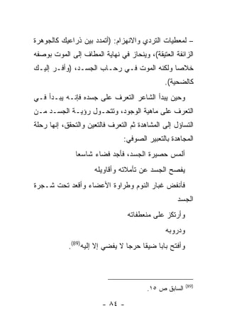 ‫– ﻟﻤﻌﻁﻴﺎﺕ ﺍﻟﺘﺭﺩﻱ ﻭﺍﻻﻨﻬﺯﺍﻡ: )ﺃﺘﻤﺩﺩ ﺒﻴﻥ ﺫﺭﺍﻋﻴﻙ ﻜﺎﻟﺠﻭﻫﺭﺓ‬
‫ﺍﻟﺯﺍﺌﻔﺔ ﺍﻟﻌﺘﻴﻘﺔ(، ﻭﻴﻨﺤﺎﺯ ﻓﻲ ﻨﻬﺎﻴﺔ ﺍﻟﻤﻁﺎﻑ ﺇﻟﻰ ﺍﻟﻤﻭﺕ ﺒﻭﺼﻔﻪ‬
‫ﺨﻼ ‪‬ﺎ ﻭﻟﻜﻨﻪ ﺍﻟﻤﻭﺕ ﻓـﻲ ﺭﺤـﺎﺏ ﺍﻟﺠﺴـﺩ، )ﻭﺃﻓـﺭ ﺇﻟﻴـﻙ‬
                                            ‫ﺼ‬
                                              ‫ﻜﺎﻟﻀﺤﻴﺔ(.‬
‫ﻭﺤﻴﻥ ﻴﺒﺩﺃ ﺍﻟﺸﺎﻋﺭ ﺍﻟﺘﻌﺭﻑ ﻋﻠﻰ ﺠﺴﺩﻩ ﻓﺈﻨـﻪ ﻴﺒـﺩﺃ ﻓـﻲ‬
‫ﺍﻟﺘﻌﺭﻑ ﻋﻠﻰ ﻤﺎﻫﻴﺔ ﺍﻟﻭﺠﻭﺩ، ﻭﺘﺘﺤـﻭل ﺭﺅﻴـﺔ ﺍﻟﺠﺴـﺩ ﻤـﻥ‬
‫ﺍﻟﺘﺴﺎﺅل ﺇﻟﻰ ﺍﻟﻤﺸﺎﻫﺩﺓ ﺜﻡ ﺍﻟﺘﻌﺭﻑ ﻓﺎﻟﺘﻌﻴﻥ ﻭﺍﻟﺘﺤﻘﻕ، ﺇﻨﻬﺎ ﺭﺤﻠﺔ‬
                                ‫ﺍﻟﻤﺠﺎﻫﺩﺓ ﺒﺎﻟﺘﻌﺒﻴﺭ ﺍﻟﺼﻭﻓﻲ:‬
              ‫ﺃﻟﻤﺱ ﺤﺼﻴﺭﺓ ﺍﻟﺠﺴﺩ، ﻓﺄﺠﺩ ﻓﻀﺎﺀ ﺸﺎﺴ ‪‬ﺎ‬
               ‫ﻌ‬
                     ‫ﻴﻔﺼﺢ ﺍﻟﺠﺴﺩ ﻋﻥ ﺘﺄﻤﻼﺘﻪ ﻭﺃﻗﺎﻭﻴﻠﻪ‬
‫ﻓﺄﻨﻔﺽ ﻏﺒﺎﺭ ﺍﻟﻨﻭﻡ ﻭﻁﺭﺍﻭﺓ ﺍﻷﻋﻀﺎﺀ ﻭﺃﻗﻌﺩ ﺘﺤﺕ ﺸـﺠﺭﺓ‬
                                                   ‫ﺍﻟﺠﺴﺩ‬
                                 ‫ﻭﺃﺭﺘﻜﺯ ﻋﻠﻰ ﻤﻨﻌﻁﻔﺎﺘﻪ‬
                                              ‫ﻭﺩﺭﻭﺒﻪ‬
            ‫ﻭﺃﻓﺘﺢ ﺒﺎ ‪‬ﺎ ﻀﻴﻘﺎ ﺤﺭ ‪‬ﺎ ﻻ ﻴﻔﻀﻲ ﺇﻻ ﺇﻟﻴﻪ)98(.‬
                                 ‫ﺠ‬     ‫ﹰ‬    ‫ﺒ‬



                                                         ‫)98(‬
                                        ‫ﺍﻟﺴﺎﺒﻕ ﺹ ٥١.‬

                        ‫- ٤٨ -‬
 