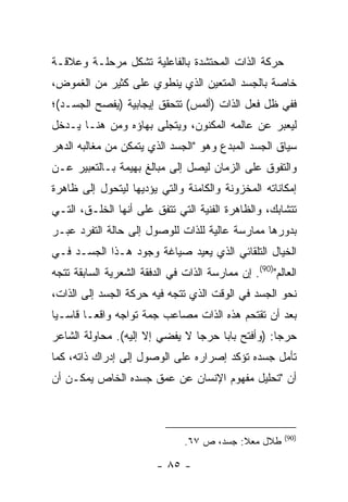 ‫ﺤﺭﻜﺔ ﺍﻟﺫﺍﺕ ﺍﻟﻤﺤﺘﺸﺩﺓ ﺒﺎﻟﻔﺎﻋﻠﻴﺔ ﺘﺸﻜل ﻤﺭﺤﻠـﺔ ﻭﻋﻼﻗـﺔ‬
‫ﺨﺎﺼﺔ ﺒﺎﻟﺠﺴﺩ ﺍﻟﻤﺘﻌﻴﻥ ﺍﻟﺫﻱ ﻴﻨﻁﻭﻱ ﻋﻠﻰ ﻜﺜﻴﺭ ﻤﻥ ﺍﻟﻐﻤﻭﺽ،‬
‫ﻓﻔﻲ ﻅل ﻓﻌل ﺍﻟﺫﺍﺕ )ﺃﻟﻤﺱ( ﺘﺘﺤﻘﻕ ﺇﻴﺠﺎﺒﻴﺔ )ﻴﻔﺼﺢ ﺍﻟﺠﺴـﺩ(؛‬
‫ﻟﻴﻌﺒﺭ ﻋﻥ ﻋﺎﻟﻤﻪ ﺍﻟﻤﻜﻨﻭﻥ، ﻭﻴﺘﺠﻠﻰ ﺒﻬﺎﺅﻩ ﻭﻤﻥ ﻫﻨـﺎ ﻴـﺩﺨل‬
‫ﺴﻴﺎﻕ ﺍﻟﺠﺴﺩ ﺍﻟﻤﺒﺩﻉ ﻭﻫﻭ "ﺍﻟﺠﺴﺩ ﺍﻟﺫﻱ ﻴﺘﻤﻜﻥ ﻤﻥ ﻤﻐﺎﻟﺒﻪ ﺍﻟﺩﻫﺭ‬
‫ﻭﺍﻟﺘﻔﻭﻕ ﻋﻠﻰ ﺍﻟﺯﻤﺎﻥ ﻟﻴﺼل ﺇﻟﻰ ﻤﺒﺎﻟﻎ ﺒﻬﻴﻤﺔ ﺒـﺎﻟﺘﻌﺒﻴﺭ ﻋـﻥ‬
‫ﺇﻤﻜﺎﻨﺎﺘﻪ ﺍﻟﻤﺨﺯﻭﻨﺔ ﻭﺍﻟﻜﺎﻤﻨﺔ ﻭﺍﻟﺘﻲ ﻴﺅﺩﻴﻬﺎ ﻟﻴﺘﺤﻭل ﺇﻟﻰ ﻅﺎﻫﺭﺓ‬
‫ﺘﺘﺸﺎﺒﻙ، ﻭﺍﻟﻅﺎﻫﺭﺓ ﺍﻟﻔﻨﻴﺔ ﺍﻟﺘﻲ ﺘﺘﻔﻕ ﻋﻠﻰ ﺃﻨﻬﺎ ﺍﻟﺨﻠـﻕ، ﺍﻟﺘـﻲ‬
‫ﺒﺩﻭﺭﻫﺎ ﻤﻤﺎﺭﺴﺔ ﻋﺎﻟﻴﺔ ﻟﻠﺫﺍﺕ ﻟﻠﻭﺼﻭل ﺇﻟﻰ ﺤﺎﻟﺔ ﺍﻟﺘﻔﺭﺩ ﻋﺒـﺭ‬
‫ﺍﻟﺨﻴﺎل ﺍﻟﺘﻠﻘﺎﺌﻲ ﺍﻟﺫﻱ ﻴﻌﻴﺩ ﺼﻴﺎﻏﺔ ﻭﺠﻭﺩ ﻫـﺫﺍ ﺍﻟﺠﺴـﺩ ﻓـﻲ‬
‫ﺍﻟﻌﺎﻟﻡ")09(. ﺇﻥ ﻤﻤﺎﺭﺴﺔ ﺍﻟﺫﺍﺕ ﻓﻲ ﺍﻟﺩﻓﻘﺔ ﺍﻟﺸﻌﺭﻴﺔ ﺍﻟﺴﺎﺒﻘﺔ ﺘﺘﺠﻪ‬
‫ﻨﺤﻭ ﺍﻟﺠﺴﺩ ﻓﻲ ﺍﻟﻭﻗﺕ ﺍﻟﺫﻱ ﺘﺘﺠﻪ ﻓﻴﻪ ﺤﺭﻜﺔ ﺍﻟﺠﺴﺩ ﺇﻟﻰ ﺍﻟﺫﺍﺕ،‬
‫ﺒﻌﺩ ﺃﻥ ﺘﻘﺘﺤﻡ ﻫﺫﻩ ﺍﻟﺫﺍﺕ ﻤﺼﺎﻋﺏ ﺠﻤﺔ ﺘﻭﺍﺠﻪ ﻭﺍﻗ ‪‬ـﺎ ﻗﺎﺴـ ‪‬ﺎ‬
 ‫ﻴ‬        ‫ﻌ‬
‫ﺤﺭ ‪‬ﺎ: )ﻭﺃﻓﺘﺢ ﺒﺎ ‪‬ﺎ ﺤﺭ ‪‬ﺎ ﻻ ﻴﻔﻀﻲ ﺇﻻ ﺇﻟﻴﻪ(. ﻤﺤﺎﻭﻟﺔ ﺍﻟﺸﺎﻋﺭ‬
                                ‫ﺠ‬     ‫ﺒ‬             ‫ﺠ‬
‫ﺘﺄﻤل ﺠﺴﺩﻩ ﺘﺅﻜﺩ ﺇﺼﺭﺍﺭﻩ ﻋﻠﻰ ﺍﻟﻭﺼﻭل ﺇﻟﻰ ﺇﺩﺭﺍﻙ ﺫﺍﺘﻪ، ﻜﻤﺎ‬
‫ﺃﻥ "ﺘﺤﻠﻴل ﻤﻔﻬﻭﻡ ﺍﻹﻨﺴﺎﻥ ﻋﻥ ﻋﻤﻕ ﺠﺴﺩﻩ ﺍﻟﺨﺎﺹ ﻴﻤﻜـﻥ ﺃﻥ‬



                                                        ‫)09(‬
                                ‫ﻁﻼل ﻤﻌﻼ: ﺠﺴﺩ، ﺹ ٧٦.‬

                         ‫- ٥٨ -‬
 