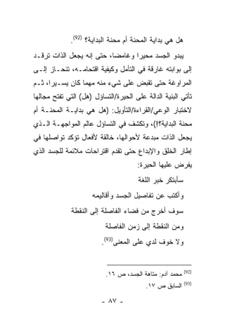 ‫ﻫل ﻫﻲ ﺒﺩﺍﻴﺔ ﺍﻟﻤﺤﻨﺔ ﺃﻡ ﻤﺤﻨﺔ ﺍﻟﺒﺩﺍﻴﺔ؟ )29(.‬
‫ﻴﺒﺩﻭ ﺍﻟﺠﺴﺩ ﻤﺤﻴ ‪‬ﺍ ﻭﻏﺎﻤ ‪‬ﺎ، ﺤﺘﻰ ﺇﻨﻪ ﻴﺠﻌل ﺍﻟﺫﺍﺕ ﺘﺭﻗـﺩ‬
                           ‫ﻀ‬       ‫ﺭ‬
‫ﺇﻟﻰ ﺒﻭﺍﺒﺘﻪ ﻏﺎﺭﻗﺔ ﻓﻲ ﺍﻟﺘﺄﻤل ﻭﻜﻴﻔﻴﺔ ﺍﻗﺘﺤﺎﻤـﻪ، ﺘﻨﺤـﺎﺯ ﺇﻟـﻰ‬
‫ﺍﻟﻤﺭﺍﻭﻏﺔ ﺤﺘﻰ ﺘﻘﺒﺽ ﻋﻠﻰ ﺸﻲﺀ ﻤﻨﻪ ﻤﻬﻤﺎ ﻜﺎﻥ ﻴﺴـﻴ ‪‬ﺍ، ﺜـﻡ‬
      ‫ﺭ‬
‫ﺘﺄﺘﻲ ﺍﻟﺒﻨﻴﺔ ﺍﻟﺩﺍﻟﺔ ﻋﻠﻰ ﺍﻟﺤﻴﺭﺓ/ﺍﻟﺘﺴﺎﺅل )ﻫل( ﺍﻟﺘﻲ ﺘﻔﺘﺢ ﻤﺠﺎﻟﻬﺎ‬
‫ﻻﺨﺘﺒﺎﺭ ﺍﻟﻭﻋﻲ/ﺍﻟﻘﺭﺍﺀﺓ/ﺍﻟﺘﺄﻭﻴل: )ﻫل ﻫﻲ ﺒﺩﺍﻴـﺔ ﺍﻟﻤﺤﻨـﺔ ﺃﻡ‬
‫ﻤﺤﻨﺔ ﺍﻟﺒﺩﺍﻴﺔ؟!(، ﻭﺘﻜﺸﻑ ﻓﻲ ﺍﻟﺘﺴﺎﺅل ﻋﺎﻟﻡ ﺍﻟﻤﻭﺍﺠﻬـﺔ ﺍﻟـﺫﻱ‬
‫ﻴﺠﻌل ﺍﻟﺫﺍﺕ ﻤﺒﺩﻋﺔ ﻷﺤﻭﺍﻟﻬﺎ، ﺨﺎﻟﻘﺔ ﻷﻓﻌﺎل ﺘﺅﻜﺩ ﺘﻭﺍﺼﻠﻬﺎ ﻓﻲ‬
‫ﺇﻁﺎﺭ ﺍﻟﺨﻠﻕ ﻭﺍﻹﺒﺩﺍﻉ ﺤﺘﻰ ﺘﻘﺩﻡ ﺍﻗﺘﺭﺍﺤﺎﺕ ﻤﻼﺌﻤﺔ ﻟﻠﺠﺴﺩ ﺍﻟﺫﻱ‬
                                      ‫ﻴﻔﺭﺽ ﻋﻠﻴﻬﺎ ﺍﻟﺤﻴﺭﺓ:‬
                                       ‫ﺴﺄﺒﺘﻜﺭ ﺨﺒﺭ ﺍﻟﻠﻐﺔ‬
                     ‫ﻭﺃﻜﺘﺏ ﻋﻥ ﺘﻔﺎﺼﻴل ﺍﻟﺠﺴﺩ ﻭﺃﻗﺎﻟﻴﻤﻪ‬
              ‫ﺴﻭﻑ ﺃﺨﺭﺝ ﻤﻥ ﻓﻀﺎﺀ ﺍﻟﻔﺎﺼﻠﺔ ﺇﻟﻰ ﺍﻟﻨﻘﻁﺔ‬
                          ‫ﻭﻤﻥ ﺍﻟﻨﻘﻁﺔ ﺇﻟﻰ ﺯﻤﻥ ﺍﻟﻔﺎﺼﻠﺔ‬
                         ‫ﻭﻻ ﺨﻭﻑ ﻟﺩﻱ ﻋﻠﻰ ﺍﻟﻤﻌﻨﻰ)39(.‬


                                                          ‫)29(‬
                          ‫ﻤﺤﻤﺩ ﺁﺩﻡ: ﻤﺘﺎﻫﺔ ﺍﻟﺠﺴﺩ، ﺹ ٦١.‬
                                                          ‫)39(‬
                                         ‫ﺍﻟﺴﺎﺒﻕ ﺹ ٧١.‬

                         ‫- ٧٨ -‬
 