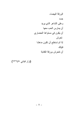 ‫ﺍﻟﻭﺭﻗﺔ ﺍﻟﺒﻴﻀﺎﺀ‬
                                             ‫ﺠﺴﺩ‬
                                             ‫‪‬‬
                           ‫ﻭﻋﻠﻰ ﺍﻟﺸﺎﻋﺭ ﺍﻟﺫﻱ ﻴﺭﻴﺩ‬
                             ‫ﺃﻥ ﻴﻤﺎﺭﺱ ﺍﻟﺤﺏ ﻤﻌﻬﺎ‬
                     ‫ﺃﻥ ﻴﻜﻭﻥ ﻓﻲ ﻤﺴﺘﻭﺍﻫﺎ ﺍﻟﺤﻀﺎﺭﻱ‬
                                          ‫ﺘﺤﺭﺵ‬
                       ‫ﺇﺫﺍ ﻟﻡ ﺘﺴﺘﻁﻊ ﺃﻥ ﺘﻜﻭﻥ ﻤﺩﻫ ﹰﺎ‬
                        ‫ﺸ‬
                                             ‫ﻓﺈﻴﺎﻙ‬
                           ‫ﺃﻥ ﺘﺘﺤﺭﺵ ﺒﻭﺭﻗﺔ ﺍﻟﻜﺘﺎﺒﺔ‬


‫)ﻨﺯﺍﺭ ﻗﺒﺎﻨﻲ ٥/٦٣٢(‬




                      ‫-٨-‬
 