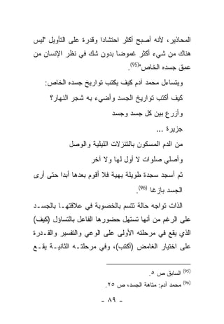 ‫ﺍﻟﻤﺤﺎﺫﻴﺭ، ﻷﻨﻪ ﺃﺼﺒﺢ ﺃﻜﺜﺭ ﺍﺤﺘﺸﺎ ‪‬ﺍ ﻭﻗﺩﺭﺓ ﻋﻠﻰ ﺍﻟﺘﺄﻭﻴل "ﻟﻴﺱ‬
                        ‫ﺩ‬
‫ﻫﻨﺎﻙ ﻤﻥ ﺸﻲﺀ ﺃﻜﺜﺭ ﻏﻤﻭ ‪‬ﺎ ﺒﺩﻭﻥ ﺸﻙ ﻓﻲ ﻨﻅﺭ ﺍﻹﻨﺴﺎﻥ ﻤﻥ‬
                          ‫ﻀ‬
                                 ‫ﻋﻤﻕ ﺠﺴﺩﻩ ﺍﻟﺨﺎﺹ")59(.‬
    ‫ﻭﻴﺘﺴﺎﺀل ﻤﺤﻤﺩ ﺁﺩﻡ ﻜﻴﻑ ﻴﻜﺘﺏ ﺘﻭﺍﺭﻴﺦ ﺠﺴﺩﻩ ﺍﻟﺨﺎﺹ:‬
     ‫ﻜﻴﻑ ﺃﻜﺘﺏ ﺘﻭﺍﺭﻴﺦ ﺍﻟﺠﺴﺩ ﻭﺃﻀﻲﺀ ﺒﻪ ﺸﺠﺭ ﺍﻟﻨﻬﺎﺭ؟‬
                           ‫ﻭﺃﺯﺭﻉ ﺒﻴﻥ ﻜل ﺠﺴﺩ ﻭﺠﺴﺩ‬
                                           ‫ﺠﺯﻴﺭﺓ …‬
            ‫ﻤﻥ ﺍﻟﺩﻡ ﺍﻟﻤﺴﻜﻭﻥ ﺒﺎﻟﺘﻨﺯﻻﺕ ﺍﻟﻠﻴﻠﻴﺔ ﻭﺍﻟﻭﺼل‬
                    ‫ﻭﺃﺼﻠﻲ ﺼﻠﻭﺍﺕ ﻻ ﺃﻭل ﻟﻬﺎ ﻭﻻ ﺁﺨﺭ‬
‫ﺜﻡ ﺃﺴﺠﺩ ﺴﺠﺩﺓ ﻁﻭﻴﻠﺔ ﺒﻬﻴﺔ ﻓﻼ ﺃﻗﻭﻡ ﺒﻌﺩﻫﺎ ﺃﺒ ‪‬ﺍ ﺤﺘﻰ ﺃﺭﻯ‬
         ‫ﺩ‬
                                    ‫ﺍﻟﺠﺴﺩ ﺒﺎﺯ ﹰﺎ )69(.‬
                                           ‫ﻏ‬
‫ﺍﻟﺫﺍﺕ ﺘﻭﺍﺠﻪ ﺤﺎﻟﺔ ﺘﺘﺴﻡ ﺒﺎﻟﺨﺼﻭﺒﺔ ﻓﻲ ﻋﻼﻗﺘﻬـﺎ ﺒﺎﻟﺠﺴـﺩ‬
‫ﻋﻠﻰ ﺍﻟﺭﻏﻡ ﻤﻥ ﺃﻨﻬﺎ ﺘﺴﺘﻬل ﺤﻀﻭﺭﻫﺎ ﺍﻟﻔﺎﻋل ﺒﺎﻟﺘﺴﺎﺅل )ﻜﻴﻑ(‬
‫ﺍﻟﺫﻱ ﻴﻘﻊ ﻓﻲ ﻤﺭﺤﻠﺘﻪ ﺍﻷﻭﻟﻰ ﻋﻠﻰ ﺍﻟﻭﻋﻲ ﻭﺍﻟﺘﻔﺴﻴﺭ ﻭﺍﻟﻘـﺩﺭﺓ‬
‫ﻋﻠﻰ ﺍﺨﺘﻴﺎﺭ ﺍﻟﻐﺎﻤﺽ )ﺃﻜﺘﺏ(، ﻭﻓﻲ ﻤﺭﺤﻠﺘـﻪ ﺍﻟﺜﺎﻨﻴـﺔ ﻴﻘـﻊ‬

                                                         ‫)59(‬
                                         ‫ﺍﻟﺴﺎﺒﻕ ﺹ ٥.‬
                                                         ‫)69(‬
                         ‫ﻤﺤﻤﺩ ﺁﺩﻡ: ﻤﺘﺎﻫﺔ ﺍﻟﺠﺴﺩ، ﺹ ٥٢.‬

                       ‫- ٩٨ -‬
 