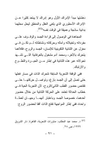 ‫ﺩﻫﺸﺘﻬﺎ ﻤﺒﺩﺃ ﺍﻹﺩﺭﺍﻙ ﺍﻷﻭل ﻭﻫﻭ ﺇﺩﺭﺍﻙ ﻻ ﻴﺒﺘﻌﺩ ﻜﺜﻴ ‪‬ﺍ ﻋـﻥ‬
     ‫ﺭ‬
‫ﺍﻹﺩﺭﺍﻙ ﺍﻷﺴﻁﻭﺭﻱ ﺍﻟﺫﻱ ﻴﻠﻐﻲ ﺍﻟﻌﻘل ﻭﺍﻟﻤﻨﻁﻕ ﻟﻴﺤل ﻤﺤﻠﻬﻤﺎ‬
                  ‫ﺒﺩﺍﺌﻴﺔ ﺴﺎﺫﺠﺔ ﻭﻋﻤﻴﻘﺔ ﻓﻲ ﺍﻟﻭﻗﺕ ﻨﻔﺴﻪ")79(.‬
‫ﺍﻟﻤﺠﺎﻫﺩﺓ ﻓﻲ ﺍﻟﻭﺼﻭل ﺇﻟﻰ ﻗﺭﺍﺀﺓ ﺍﻟﺠﺴﺩ ﻭﺍﻟﻭﻗـﻭﻑ ﻋﻠـﻰ‬
‫ﻤﻔﺭﺩﺍﺘﻪ ﻭﺘﺨﻴﻼﺘﻪ ﻭﺁﻤﺎﻟﻪ ﻭﺤﺭﻜﺎﺘﻪ ﻭﻨﺸﺎﻁﺎﺘﻪ ﻟـﻡ ﺘﻜـﻥ ﻓـﻲ‬
‫ﻤﻌﺯل ﻋﻥ ﺍﻟﺜﻨﺎﺌﻴﺔ ﺍﻟﺘﻜﻭﻴﻨﻴﺔ ﻟﻺﻨﺴﺎﻥ، ﺍﻟﺠﺴﺩ ﻭﺍﻟﺭﻭﺡ، ﻓﻜﻼﻫﻤﺎ‬
‫ﻴﺘﺤﺭﻙ ﺒﺎﻷﺨﺭ، ﻭﻤﺤﻤﺩ ﺁﺩﻡ ﻤﺸﻐﻭل ﺒﺎﻟﻌﺭﻓﺎﻨﻴﺔ ﺍﻟﺘـﻲ ﺘﺸـﻬﺩ‬
‫ﺘﺤﻭﻻﺘﻪ ﻋﺒﺭ ﻫﺫﻩ ﺍﻟﺜﻨﺎﺌﻴﺔ ﻓﻲ ﺇﻁﺎﺭ ﻤـﻥ ﺍﻟﺤﻴـﺭﺓ ﻭﺍﻟﺘﻁـﻭﺡ‬
                                                 ‫ﻭﺍﻻﺭﺘﺒﺎﻙ.‬
‫ﻓﻔﻲ ﺍﻟﻭﻗﻔﺔ ﺍﻟﺸﻌﺭﻴﺔ ﺍﻟﺴﺎﺒﻘﺔ ﺘﺘﺤﺭﻙ ﺍﻟﺫﺍﺕ ﻓﻲ ﻤﺴﺎﺭ ﻓﻌﻠﻬﺎ‬
‫ﺤﺘﻰ ﺘﺼل ﺇﻟﻰ ﺃﻥ ﺍﻟﺠﺴﺩ ﺒﺎﺯﻍ، ﻭﺘﻭﺍﺼـل ﺤﺭﻜﺘﻬـﺎ ﺤﺘـﻰ‬
‫ﺘﻘﺘﻨﺹ ﺤﻀﻭﺭ ﺍﻟﻘﻁﺏ ﺍﻟﺜﺎﻨﻲ/ﺍﻟﺭﻭﺡ، ﻷﻥ ﺍﻟﺘﺠﺭﺒﺔ ﺍﻟﺤﻴﺔ ﻓـﻲ‬
‫ﺨﻁﺎﺏ ﺍﻟﺤﺩﺍﺜﺔ ﺘﻌﺘﻤﺩ ﻋﻠﻰ ﺍﻟﺤﺭﻜﺔ ﺍﻟﺜﻨﺎﺌﻴﺔ ﻤﻥ ﺨﻼل ﺤﻀﻭﺭ‬
‫ﺃﺤﺩﻫﻤﺎ، ﺨﺼﻭ ‪‬ﺎ ﺍﻟﺠﺴﺩ ﻭﺒﺎﻋﺘﺒﺎﺭ ﺃﻨﻬﻤـﺎ ﻭﺠﻬـﺎﻥ ﻟﻌﻤﻠـﺔ‬
                                     ‫ﺼ‬
 ‫ﻭﺍﺤﺩﺓ، ﻓﻔﻲ ﺇﻁﺎﺭ ﺍﻟﻤﻭﺍﺠﻬﺔ ﺘﻔﺘﺢ ﺍﻟﺫﺍﺕ ﺃﻓ ﹰﺎ ﻟﺤﻀﻭﺭ ﺍﻟﺭﻭﺡ:‬
               ‫ﻘ‬



                                                           ‫) 79(‬
‫ﺩ. ﻤﺤﻤﺩ ﻋﺒﺩ ﺍﻟﻤﻁﻠﺏ: ﻤﻨﺎﻭﺭﺍﺕ ﺍﻟﺸﻌﺭﻴﺔ، ﺍﻟﻘﺎﻫﺭﺓ: ﺩﺍﺭ ﺍﻟﺸﺭﻭﻕ‬
                                         ‫٩٩٩١، ﺹ ٨٢.‬

                         ‫- ١٩ -‬
 