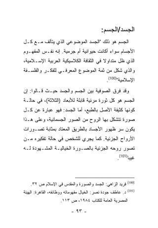 ‫ﺍﻟﺠﺴﺩ/ﺍﻟﺠﺴﻡ:‬
‫ﺍﻟﺠﺴﻡ ﻫﻭ ﺫﻟﻙ "ﺍﻟﺠﺴﺩ ﺍﻟﻤﻭﻀﻭﻋﻲ ﺍﻟﺫﻱ ﻴﺘﺂﻟﻑ ﻤـﻊ ﻜـل‬
‫ﺍﻷﺠﺴﺎﻡ ﺴﻭﺍﺀ ﺃﻜﺎﻨﺕ ﺤﻴﻭﺍﻨﻴﺔ ﺃﻡ ﺠﺭﻤﻴﺔ. ﺇﻨﻪ ﻨﻔـﺱ ﺍﻟﻤﻔﻬـﻭﻡ‬
‫ﺍﻟﺫﻱ ﻅل ﻤﺘﺩﺍﻭﻻ ﻓﻲ ﺍﻟﺜﻘﺎﻓﺔ ﺍﻟﻜﻼﺴﻴﻜﻴﺔ ﺍﻟﻌﺭﺒﻴﺔ ﺍﻹﺴـﻼﻤﻴﺔ،‬
‫ﻭﺍﻟﺫﻱ ﺸﻜل ﻤﻥ ﺜﻤﺔ ﺍﻟﻤﻭﻀﻭﻉ ﺍﻟﻤﻌﺭﻓـﻲ ﻟﻠﻔﻜـﺭ ﻭﺍﻟﻔﻠﺴـﻔﺔ‬
                                               ‫ﺍﻹﺴﻼﻤﻴﺔ")001(.‬
‫ﻭﻗﺩ ﻓﺭﻕ ﺍﻟﺼﻭﻓﻴﺔ ﺒﻴﻥ ﺍﻟﺠﺴﻡ ﻭﺍﻟﺠﺴﺩ ﺤﻴـﺙ ﻗـﺎﻟﻭﺍ: ﺇﻥ‬
‫ﺍﻟﺠﺴﻡ ﻫﻭ ﻜل ﺜﻭﺭﺓ ﻤﺭﺌﻴﺔ ﻗﺎﺒﻠﺔ ﻟﻸﺒﻌﺎﺩ )ﺍﻟﺜﻼﺜﺔ(، ﻓﻲ ﺤﺎﻟـﺔ‬
‫ﻜﻭﻨﻬﺎ ﻜﺜﻴﻔﺔ ﺍﻷﺼل ﺒﺎﻟﻁﺒﻊ، ﺃﻤﺎ ﺍﻟﺠﺴﺩ: ﻓﻬﻭ ﻋﺒﺎﺭﺓ ﻋﻥ ﻜـل‬
‫ﺼﻭﺭﺓ ﺘﺘﺸﻜل ﺒﻬﺎ ﺍﻟﺭﻭﺡ ﻤﻥ ﺍﻟﺼﻭﺭ ﺍﻟﺠﺴﻤﺎﻨﻴﺔ، ﻭﻋﻠﻰ ﻫـﺫﺍ‬
‫ﻴﻜﻭﻥ ﺴﺭ ﻅﻬﻭﺭ ﺍﻷﺠﺴﺎﺩ ﺒﺎﻟﻁﺭﻴﻕ ﺍﻟﻤﻌﺘﺎﺩ ﺒﻤﺜﺎﺒﺔ ﺘﺼـﻭﺭﺍﺕ‬
‫ﺍﻷﺭﻭﺍﺡ ﺍﻟﺠﺯﺌﻴﺔ. ﻜﻤﺎ ﻴﺠﺭﻱ ﻟﻠﺸﺨﺹ ﻓﻲ ﺤﺎﻟﺔ ﺘﻔﻜﻴﺭﻩ ﻤـﻥ‬
‫ﺘﺼﻭﺭ ﺭﻭﺤﻪ ﺍﻟﺠﺯﺌﻴﺔ ﺒﺎﻟﺼـﻭﺭﺓ ﺍﻟﺨﻴﺎﻟﻴـﺔ ﺍﻟﻤﺸـﻬﻭﺩﺓ ﻟـﻪ‬
                                                     ‫ﻏﻴ ‪‬ﺎ)101(.‬
                                                            ‫ﺒ‬



                                                             ‫)001(‬
    ‫ﻓﺭﻴﺩ ﺍﻟﺯﺍﻫﻲ: ﺍﻟﺠﺴﺩ ﻭﺍﻟﺼﻭﺭﺓ ﻭﺍﻟﻤﻘﺩﺱ ﻓﻲ ﺍﻹﺴﻼﻡ ﺹ ٢٣.‬
                                                             ‫)101(‬
‫ﺩ. ﻋﺎﻁﻑ ﺠﻭﺩﺓ ﻨﺼﺭ: ﺍﻟﺨﻴﺎل ﻤﻔﻬﻭﻤﺎﺘﻪ ﻭﻭﻅﺎﺌﻔﻪ، ﺍﻟﻘﺎﻫﺭﺓ: ﺍﻟﻬﻴﺌﺔ‬
                    ‫ﺍﻟﻤﺼﺭﻴﺔ ﺍﻟﻌﺎﻤﺔ ﻟﻠﻜﺘﺎﺏ ٤٨٩١، ﺹ ٣١١.‬

                          ‫- ٣٩ -‬
 