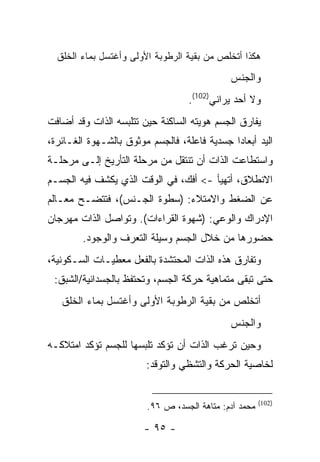 ‫ﻫﻜﺫﺍ ﺃﺘﺨﻠﺹ ﻤﻥ ﺒﻘﻴﺔ ﺍﻟﺭﻁﻭﺒﺔ ﺍﻷﻭﻟﻰ ﻭﺃﻏﺘﺴل ﺒﻤﺎﺀ ﺍﻟﺨﻠﻕ‬
                                              ‫ﻭﺍﻟﺠﻨﺱ‬
                                   ‫ﻭﻻ ﺃﺤﺩ ﻴﺭﺍﻨﻲ)201(.‬
‫ﻴﻔﺎﺭﻕ ﺍﻟﺠﺴﻡ ﻫﻭﻴﺘﻪ ﺍﻟﺴﺎﻜﻨﺔ ﺤﻴﻥ ﺘﺘﻠﺒﺴﻪ ﺍﻟﺫﺍﺕ ﻭﻗﺩ ﺃﻀﺎﻓﺕ‬
‫ﺍﻟﻴﺩ ﺃﺒﻌﺎ ‪‬ﺍ ﺠﺴﺩﻴﺔ ﻓﺎﻋﻠﺔ، ﻓﺎﻟﺠﺴﻡ ﻤﻭﺜﻭﻕ ﺒﺎﻟﺸـﻬﻭﺓ ﺍﻟﻐـﺎﺌﺭﺓ،‬
                                              ‫ﺩ‬
‫ﻭﺍﺴﺘﻁﺎﻋﺕ ﺍﻟﺫﺍﺕ ﺃﻥ ﺘﻨﺘﻘل ﻤﻥ ﻤﺭﺤﻠﺔ ﺍﻟﺘﺄﺭﻴﺦ ﺇﻟـﻰ ﻤﺭﺤﻠـﺔ‬
‫ﺍﻻﻨﻁﻼﻕ، ﺃﺘﻬﻴﺄ -< ﺃﻓﻙ، ﻓﻲ ﺍﻟﻭﻗﺕ ﺍﻟﺫﻱ ﻴﻜﺸﻑ ﻓﻴﻪ ﺍﻟﺠﺴـﻡ‬
‫ﻋﻥ ﺍﻟﻀﻐﻁ ﻭﺍﻻﻤﺘﻼﺀ: )ﺴﻁﻭﺓ ﺍﻟﺠـﻨﺱ(، ﻓﺘﺘﻀـﺢ ﻤﻌـﺎﻟﻡ‬
‫ﺍﻹﺩﺭﺍﻙ ﻭﺍﻟﻭﻋﻲ: )ﺸﻬﻭﺓ ﺍﻟﻘﺭﺍﺀﺍﺕ(. ﻭﺘﻭﺍﺼل ﺍﻟﺫﺍﺕ ﻤﻬﺭﺠﺎﻥ‬
        ‫ﺤﻀﻭﺭﻫﺎ ﻤﻥ ﺨﻼل ﺍﻟﺠﺴﻡ ﻭﺴﻴﻠﺔ ﺍﻟﺘﻌﺭﻑ ﻭﺍﻟﻭﺠﻭﺩ.‬
‫ﻭﺘﻔﺎﺭﻕ ﻫﺫﻩ ﺍﻟﺫﺍﺕ ﺍﻟﻤﺤﺘﺸﺩﺓ ﺒﺎﻟﻔﻌل ﻤﻌﻁﻴـﺎﺕ ﺍﻟﺴـﻜﻭﻨﻴﺔ،‬
 ‫ﺤﺘﻰ ﺘﺒﻘﻰ ﻤﺘﻤﺎﻫﻴﺔ ﺤﺭﻜﺔ ﺍﻟﺠﺴﻡ، ﻭﺘﺤﺘﻔﻅ ﺒﺎﻟﺠﺴﺩﺍﻨﻴﺔ/ﺍﻟﺸﺒﻕ:‬
   ‫ﺃﺘﺨﻠﺹ ﻤﻥ ﺒﻘﻴﺔ ﺍﻟﺭﻁﻭﺒﺔ ﺍﻷﻭﻟﻰ ﻭﺃﻏﺘﺴل ﺒﻤﺎﺀ ﺍﻟﺨﻠﻕ‬
                                              ‫ﻭﺍﻟﺠﻨﺱ‬
‫ﻭﺤﻴﻥ ﺘﺭﻏﺏ ﺍﻟﺫﺍﺕ ﺃﻥ ﺘﺅﻜﺩ ﺘﻠﺒﺴﻬﺎ ﻟﻠﺠﺴﻡ ﺘﺅﻜﺩ ﺍﻤﺘﻼﻜـﻪ‬
                         ‫ﻟﺨﺎﺼﻴﺔ ﺍﻟﺤﺭﻜﺔ ﻭﺍﻟﺘﺸﻅﻲ ﻭﺍﻟﺘﻭﻗﺩ:‬


                                                        ‫)201(‬
                         ‫ﻤﺤﻤﺩ ﺁﺩﻡ: ﻤﺘﺎﻫﺔ ﺍﻟﺠﺴﺩ، ﺹ ٦٩.‬

                        ‫- ٥٩ -‬
 