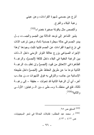 ‫ﺃﻨﺯﻉ ﻋﻥ ﺠﺴﻤﻲ ﺸﻬﻭﺓ ﺍﻟﻘﺭﺍﺀﺍﺕ، ﻭﻋﻥ ﻋﻴﻨﻲ‬
                                   ‫ﺭﻏﺒﺔ ﺍﻟﺒﻜﺎﺀ ﻭﺍﻟﻔﺭﺡ.‬
             ‫ﻭﺃﺘﻠﺼﺹ ﻤﺜل ﻴﺎﻗﻭﺘﺔ ﺼﻐﻴﺭﺓ ﺨﻀﺭﺍﺀ)301(.‬
‫ﻴﺸﻴﺭ ﺍﻟﺸﺎﻋﺭ ﺇﻟﻰ ﺘﻭﺤﺩ ﺍﻟﺩﻻﻟﺔ ﺒﻴﻥ ﺍﻟﺠﺴﻡ ﻭﺍﻟﺠﺴـﺩ، ﺒـل‬
‫ﻴﺒﺩﻭ ﺍﻟﺠﺴﻡ ﻓﻲ ﺤﺎﻟﺔ ﺴﻴﻁﺭﺓ ﺠﺴﺩﻴﺔ ﺘﺎﻤﺔ، ﻭﺤﻴﻥ ﺘﺭﻏﺏ ﺍﻟﺫﺍﺕ‬
‫ﻓﻲ ﻨﺯﻉ ﺸﻬﻭﺓ ﺍﻟﻘﺭﺍﺀﺍﺕ ﻋﻥ ﺍﻟﺠﺴﻡ ﻓﺈﻨﻬﺎ ﺘﺜﺒﺕ ﻭﺠﻭﺩﻫﺎ "ﻭﻫﺫﺍ‬
‫ﺍﻹﺠﺭﺍﺀ ﺍﻟﺼﻴﺎﻏﻲ ﻴﺯﺭﻉ ﻋﻼﻗﺔ ﺍﻟﺘﻭﺘﺭ ﺍﻟﺯﻤﻨﻲ ﺩﺍﺨل ﺍﻟـﺫﺍﺕ‬
‫ﺒﻴﻥ ﺍﻟﺭﻏﺒﺔ ﺍﻟﺨﻔﻴﺔ ﻓﻲ ﺍﻟﺒﻘﺎﺀ ﺩﺍﺨل ﻜﺜﺎﻓﺔ )ﺍﻟﺠﺴﻡ(، ﻭﺍﻟﺭﻏﺒـﺔ‬
‫ﺍﻟﻅﺎﻫﺭﺓ ﻓﻲ ﺍﻻﻨﻌﺘﺎﻕ ﻤﻥ ﻗﻴﻭﺩ )ﺍﻟﺠﺴﻡ( ﻭﺇﻥ ﺘﻐﻠﺒـﺕ ﺍﻟﺭﻏﺒـﺔ‬
‫ﺍﻟﺜﺎﻨﻴﺔ ﻨﻭ ‪‬ﺎ ﻤﺎ ﻋﻥ ﻁﺭﻴﻕ ﺍﻟﺤﻔﺎﻅ ﻋﻠﻰ )ﺍﻟﺠﺴﻡ( ﺩﺍﺨل ﻁﺒﻴﻌﺘﻪ‬
                                           ‫ﻋ‬
‫ﺍﻹﻨﺴﺎﻨﻴﺔ ﻤﻥ ﺠﺎﻨﺏ، ﻭﺍﻟﺘﺭﻗﻲ ﺒﻪ ﻓﻭﻕ ﺍﻟﺸﻬﻭﺍﺕ ﻤـﻥ ﺠﺎﻨـﺏ‬
‫ﺁﺨﺭ، ﺃﻱ ﺃﻥ ﺍﻟﺭﻏﺒﺔ ﺍﻟﺜﺎﻨﻴﺔ ﻗﺩ ﺘﺤﻭﻟﺕ – ﺤﻘﻴﻘﺔ – ﺇﻟﻰ ﺭﻏﺒـﺔ‬
‫ﺜﺎﻟﺜﺔ، ﺘﻘﻊ ﻓﻲ ﻤﻨﻁﻘـﺔ ﻭﺴـﻁﻰ ﺒـﻴﻥ ﺍﻟـﺭﻏﺒﺘﻴﻥ: ﺍﻷﻭﻟـﻰ‬
                                             ‫ﻭﺍﻟﺜﺎﻨﻴﺔ")401(.‬



                                                        ‫)301(‬
                                        ‫ﺍﻟﺴﺎﺒﻕ ﺹ ٥٦.‬
                                                        ‫) 401(‬
‫ﺩ. ﻤﺤﻤﺩ ﻋﺒﺩ ﺍﻟﻤﻁﻠﺏ: ﺘﻘﺎﺒﻼﺕ ﺍﻟﺤﺩﺍﺜﺔ ﻓﻲ ﺸﻌﺭ ﺍﻟﺴﺒﻌﻴﻨﻴﺎﺕ،‬
                                       ‫ﺹ ٢١٤ – ٣١٤.‬

                         ‫- ٦٩ -‬
 