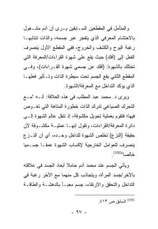 ‫ﻭﺍﻟﻤﺘﺄﻤل ﻓﻲ ﺍﻟﻤﻘﻁﻌﻴﻥ ﺍﻟﺴـﺎﺒﻘﻴﻥ ﻴـﺭﻯ ﺃﻥ ﺁﺩﻡ ﻤﺸـﻐﻭل‬
‫ﺒﺎﻻﺤﺘﺸﺎﻡ ﺍﻟﻤﻌﺭﻓﻲ ﺍﻟﺫﻱ ﻴﺘﻔﺠﺭ ﻋﺒﺭ ﺠﺴﻤﻪ، ﻭﺍﻟﺫﺍﺕ ﺘﻨﺘﺎﺒﻬـﺎ‬
‫ﺭﻏﺒﺔ ﺍﻟﺒﻭﺡ ﻭﺍﻟﻜﺸﻑ ﻭﺍﻟﺨﺭﻭﺝ، ﻓﻔﻲ ﺍﻟﻤﻘﻁﻊ ﺍﻷﻭل ﻴﻨﺼﺭﻑ‬
‫ﺍﻟﻔﻌل ﺇﻟﻰ )ﺃﻓﻙ( ﺤﻴﺙ ﻴﻘﻊ ﻋﻠﻰ ﺸﻬﻭﺓ ﺍﻟﻘﺭﺍﺀﺍﺕ/ﺍﻟﻤﻌﺭﻓﺔ ﺍﻟﺘﻲ‬
‫ﺘﺨﺘﻠﻙ ﺒﺎﻟﺸﻬﻭﺓ: )ﺃﻓﻙ ﻋﻥ ﺠﺴﻤﻲ ﺸﻬﻭﺓ ﺍﻟﻘـﺭﺍﺀﺍﺕ(، ﻭﻓـﻲ‬
‫ﺍﻟﻤﻘﻁﻊ ﺍﻟﺜﺎﻨﻲ ﻴﻘﻊ ﺍﻟﺠﺴﻡ ﺘﺤﺕ ﺴﻴﻁﺭﺓ ﺍﻟﺫﺍﺕ ﻭﺘـﺄﺜﻴﺭ ﻓﻌﻠﻬـﺎ‬
                    ‫ﺍﻟﺫﻱ ﻴﺅﻜﺩ ﺍﻟﺘﺩﺍﺨل ﻤﻊ ﺍﻟﻤﻌﺭﻓﺔ/ﺍﻟﺸﻬﻭﺓ.‬
‫ﻭﻴﺭﻯ ﺩ. ﻤﺤﻤﺩ ﻋﺒﺩ ﺍﻟﻤﻁﻠﺏ ﻓﻲ ﻫﺫﻩ ﺍﻟﻌﻼﻗﺔ: ﺃﻨـﻪ "ﻤـﻊ‬
‫ﺍﻟﺘﺤﺭﻙ ﺍﻟﺼﻴﺎﻏﻲ ﺘﺩﺭﻙ ﺍﻟﺫﺍﺕ ﺨﻁﻭﺭﺓ ﺍﻟﻤﺘﺎﻫﺔ ﺍﻟﺘﻲ ﺘﻐـﻭﺹ‬
‫ﻓﻴﻬﺎ؛ ﻓﺘﻘﻭﻡ ﺒﻌﻤﻠﻴﺔ ﺘﺤﻭﻴل ﻤﻜﺸﻭﻓﺔ، ﺇﺫ ﺘﻨﻘل ﻋﺎﻟﻡ ﺍﻟﺸﻬﻭﺓ ﺇﻟـﻰ‬
‫ﺩﺍﺌﺭﺓ ﺍﻟﻤﻌﺭﻓﺔ/ﺍﻟﻘﺭﺍﺀﺍﺕ، ﻭﺘﻘﻭل ﺇﻨﻬـﺎ ﻋﻤﻠﻴـﺔ ﻤﻜﺸـﻭﻓﺔ ﻷﻥ‬
‫ﺤﻘﻴﻘﺔ )ﺍﻟﻨﺯﻉ( ﺘﺨﻠﺹ ﺍﻟﺸﻬﻭﺓ ﻟﻠﺩﺍﺨل ﻭﺤـﺩﻩ، ﺃﻱ ﺃﻥ ﺍﻟﻨـﺯﻉ‬
‫ﻴﻨﺼﺭﻑ ﻟﻠﻌﻭﺍﻤل ﺍﻟﺨﺎﺭﺠﻴﺔ ﻹﻜﺴﺎﺏ ﺍﻟﺸﻬﻭﺓ ﻋﻤ ﹰـﺎ ﺠﺴـﻤ ‪‬ﺎ‬
 ‫ﻴ‬        ‫ﻘ‬
                                             ‫ﺨﺎﻟ ‪‬ﺎ")501(.‬
                                                     ‫ﺼ‬
‫ﻭﻴﺄﺘﻲ ﺍﻟﺠﺴﻡ ﻋﻨﺩ ﻤﺤﻤﺩ ﺁﺩﻡ ﺤﺎﻤﻼ ﺃﺒﻌﺎﺩ ﺍﻟﺠﺴﺩ ﻓﻲ ﻋﻼﻗﺘﻪ‬
‫ﺒﺎﻵﺨﺭ/ﺠﺴﺩ ﺍﻟﻤﺭﺃﺓ، ﻭﻴﺘﺠﺎﺫﺏ ﻜل ﻤﻨﻬﻤﺎ ﻤﻊ ﺍﻵﺨﺭ ﺭﻏﺒﺔ ﻓﻲ‬
‫ﺍﻟﺘﺩﺍﺨل ﻭﺍﻟﺘﺤﻘﻕ ﻭﺍﻻﺭﺘﻘﺎﺀ، ﺠﺴﻡ ﻤﻌﺒـﺄ ﺒﺎﻟﺩﻫﺸـﺔ ﻭﺍﻟﻁﺎﻗـﺔ‬

                                                      ‫)501(‬
                                      ‫ﺍﻟﺴﺎﺒﻕ ﺹ ٣١٤.‬

                        ‫- ٧٩ -‬
 