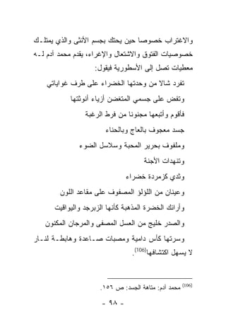 ‫ﻭﺍﻻﻏﺘﺭﺍﺏ ﺨﺼﻭ ‪‬ﺎ ﺤﻴﻥ ﻴﺤﺘﻙ ﺒﺠﺴﻡ ﺍﻷﻨﺜﻰ ﻭﺍﻟﺫﻱ ﻴﻤﺘﻠـﻙ‬
                                  ‫ﺼ‬
‫ﺨﺼﻭﺼﻴﺎﺕ ﺍﻟﻔﺘﻭﻕ ﻭﺍﻻﺸﺘﻌﺎل ﻭﺍﻹﻏﺭﺍﺀ، ﻴﻘﺩﻡ ﻤﺤﻤﺩ ﺁﺩﻡ ﻟـﻪ‬
                   ‫ﻤﻌﻁﻴﺎﺕ ﺘﺼل ﺇﻟﻰ ﺍﻷﺴﻁﻭﺭﻴﺔ ﻓﻴﻘﻭل:‬
    ‫ﺘﻔﺭﺩ ﺸﺎﻻ ﻤﻥ ﻭﺤﺩﺘﻬﺎ ﺍﻟﺨﻀﺭﺍﺀ ﻋﻠﻰ ﻁﺭﻑ ﻏﻭﺍﻴﺎﺘﻲ‬
           ‫ﻭﺘﻔﺽ ﻋﻠﻰ ﺠﺴﻤﻲ ﺍﻟﻤﺘﻐﻀﻥ ﺃﺯﻴﺎﺀ ﺃﻨﻭﺜﺘﻬﺎ‬
                ‫ﻓﺄﻗﻭﻡ ﻭﺃﺘﺒﻌﻬﺎ ﻤﺠﻨﻭ ﹰﺎ ﻤﻥ ﻓﺭﻁ ﺍﻟﺭﻏﺒﺔ‬
                               ‫ﻨ‬
                       ‫ﺠﺴﺩ ﻤﻌﺠﻭﻑ ﺒﺎﻟﻌﺎﺝ ﻭﺒﺎﻟﺤﻨﺎﺀ‬
              ‫ﻭﻤﻠﻔﻭﻑ ﺒﺤﺭﻴﺭ ﺍﻟﻤﺤﺒﺔ ﻭﺴﻼﺴل ﺍﻟﻀﻭﺀ‬
                                     ‫ﻭﺘﻨﻬﺩﺍﺕ ﺍﻷﺠﻨﺔ‬
                               ‫ﻭﺜﺩﻱ ﻜﺯﻤﺭﺩﺓ ﺨﻀﺭﺍﺀ‬
        ‫ﻭﻋﻴﻨﺎﻥ ﻤﻥ ﺍﻟﻠﺅﻟﺅ ﺍﻟﻤﺼﻔﻭﻑ ﻋﻠﻰ ﻤﻘﺎﻋﺩ ﺍﻟﻠﻭﻥ‬
      ‫ﻭﺃﺭﺍﺌﻙ ﺍﻟﺨﻀﺭﺓ ﺍﻟﻤﺫﻫﺒﺔ ﻜﺄﻨﻬﺎ ﺍﻟﺯﺒﺭﺠﺩ ﻭﺍﻟﻴﻭﺍﻗﻴﺕ‬
   ‫ﻭﺍﻟﺼﺩﺭ ﺨﻠﻴﺞ ﻤﻥ ﺍﻟﻌﺴل ﺍﻟﻤﺼﻔﻰ ﻭﺍﻟﻤﺭﺠﺎﻥ ﺍﻟﻤﻜﻨﻭﻥ‬
‫ﻭﺴﺭﺘﻬﺎ ﻜﺄﺱ ﺩﺍﻤﻴﺔ ﻭﻤﺼﺒﺎﺕ ﺼـﺎﻋﺩﺓ ﻭﻫﺎﺒﻁـﺔ ﻟﻨـﺎﺭ‬
                                ‫ﻻ ﻴﺴﻬل ﺍﻜﺘﺸﺎﻓﻬﺎ)601(.‬


                                                     ‫)601(‬
                     ‫ﻤﺤﻤﺩ ﺁﺩﻡ: ﻤﺘﺎﻫﺔ ﺍﻟﺠﺴﺩ: ﺹ ٦٥١.‬

                      ‫- ٨٩ -‬
 