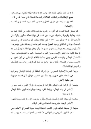 ‫ﺍﻟﻭﻗﻭﻑ ﻋﻨﺩ ﺇﻁﻼﻕ ﺍﻟﺸﻌﺎﺭﺍﺕ، ﻭﺇﻨﻤﺎ ﺍﻟﻘﻭﺓ ﺍﻟﺩﺍﻓﻌﺔ ﻟﻬﺫﺍ ﺍﻟﺘﻘﺩﻡ ﻓـﻲ ﺇﻁـﻼﻕ‬
‫ﺠﻤﻴﻊ ﺍﻹﻤﻜﺎﻨﻴﺎﺕ ﻭﺍﻟﻤﻠﻜﺎﺕ ﺍﻟﺨﻼﻗﺔ ﻭﺍﻟﻤﺒﺩﻋﺔ ﻟﺸﻌﺒﻨﺎ ﺍﻟﺫﻱ ﺴﺠل ﻓـﻲ ﻜـل‬
‫ﺍﻟﻌﺼﻭﺭ ﺇﺴﻬﺎﻤﻪ ﻋﻥ ﻁﺭﻴﻕ ﺍﻟﻌﻤل ﻭﺤﺩﻩ ﻓﻲ ﺃﺩﺍﺀ ﺩﻭﺭﻩ ﺍﻟﺤﻀﺎﺭﻱ ﻟﻨﻔﺴـﻪ‬
                                                           ‫ﻭﺍﻹﻨﺴﺎﻨﻴﺔ.‬
‫ﻟﻘﺩ ﺨﺎﺽ ﺸﻌﺒﻨﺎ ﺘﺠﺭﺒﺔ ﺘﻠﻭ ﺃﺨﺭﻯ، ﻭﻗﺩﻡ ﻭﺍﺴﺘﺭﺸﺩ ﺨﻼل ﺫﻟﻙ ﻭﻓﻲ ﺃﺜﻨﺎﺌﻪ ﺒﺘﺠﺎﺭﺏ‬
                                   ‫‪‬‬
‫ﻏﻨﻴﺔ، ﻭﻁﻨﻴﺔ ﻭﻗﻭﻤﻴﺔ ﻭﻋﺎﻟﻤﻴﺔ، ﻋﺒﺭﺕ ﻋﻥ ﻨﻔﺴﻬﺎ ﻓﻲ ﻨﻬﺎﻴﺔ ﻤﻁﺎﻑ ﻁﻭﻴل ﺒﺎﻟﻭﺜـﺎﺌﻕ‬
‫ﺍﻷﺴﺎﺴﻴﺔ ﻟﺜﻭﺭﺓ ٣٢ ﻴﻭﻟﻴﻭ ﺴﻨﺔ ٢٥٩١ ﺍﻟﺘﻲ ﻗﺎﺩﻫﺎ ﺘﺤﺎﻟﻑ ﺍﻟﻘﻭﻯ ﺍﻟﻌﺎﻤﻠﺔ ﻓـﻲ ﺸـﻌﺒﻨﺎ‬
‫ﺍﻟﻤﻨﺎﻀل، ﻭﺍﻟﺫﻱ ﺍﺴﺘﻁﺎﻉ ﺒﻭﻋﻴﻪ ﺍﻟﻌﻤﻴﻕ ﻭﺤﺴﻪ ﺍﻟﻤﺭﻫﻑ، ﺃﻥ ﻴﺤﺎﻓﻅ ﻋﻠﻰ ﺠﻭﻫﺭﻫـﺎ‬
‫ﺍﻷﺼﻴل، ﻭﺃﻥ ﻴﺼﺤﺢ ﺩﻭﻤﺎ ﻭﺒﺎﺴﺘﻤﺭﺍﺭ ﻤﺴﺎﺭﻫﺎ، ﻭﺃﻥ ﻴﺤﻘﻕ ﺒﻬﺎ ﺘﻜﺎﻤﻼ ﻴﺼل ﺇﻟﻰ ﺤﺩ‬
                                                 ‫‪‬‬
‫ﺍﻟﻭﺤﺩﺓ ﺍﻟﻜﻠﻴﺔ ﺒﻴﻥ ﺍﻟﻌﻠﻡ ﻭﺍﻹﻴﻤﺎﻥ، ﻭﺒﻴﻥ ﺍﻟﺤﺭﻴﺔ ﺍﻟﺴﻴﺎﺴﻴﺔ ﻭﺍﻟﺤﺭﻴﺔ ﺍﻻﺠﺘﻤﺎﻋﻴﺔ، ﻭﺒـﻴﻥ‬
‫ﺍﻻﺴﺘﻘﻼل ﺍﻟﻭﻁﻨﻲ ﻭﺍﻹﻨﺘﻤﺎﺀ ﺍﻟﻘﻭﻤﻲ، ﻭﺒﻴﻥ ﻋﺎﻟﻤﻴﺔ ﺍﻟﻜﻔﺎﺡ ﺍﻹﻨﺴﺎﻨﻲ ﻤﻥ ﺃﺠل ﺘﺤﺭﻴـﺭ‬
‫ﺍﻹﻨﺴﺎﻥ ﺴﻴﺎﺴﺔ ﻭﺍﻗﺘﺼﺎﺩﺍ ﻭﺜﻘﺎﻓﺔ ﻭﻓﻜ ‪‬ﺍ ﻭﺍﻟﺤﺭﺏ ﻀﺩ ﻜل ﻗﻭﻯ ﻭﺭﻭﺍﺴـﺏ ﺍﻟﺘﺨﻠـﻑ‬
                                  ‫ﺭ‬             ‫‪‬‬
                                                         ‫ﻭﺍﻟﺴﻴﻁﺭﺓ ﻭﺍﻻﺴﺘﻐﻼل.‬
‫ﺭﺍﺒﻌﺎ: ﺍﻟﺤﺭﻴﺔ ﻹﻨﺴﺎﻨﻴﺔ ﺍﻟﻤﺼﺭﻱ: ﻋﻥ ﺇﺩﺭﺍﻙ ﻟﺤﻘﻴﻘﺔ ﺃﻥ ﺇﻨﺴﺎﻨﻴﺔ ﺍﻹﻨﺴﺎﻥ ﻭﻋﺯﺘـﻪ‬
                                                                  ‫‪‬‬
‫ﻫﻲ ﺍﻟﺸﻌﺎﻉ ﺍﻟﺫﻱ ﻫﺩﻯ ﻭﻭﺠﻪ ﺨﻁ ﺴﻴﺭ ﺍﻟﺘﻁﻭﺭ ﺍﻟﻬﺎﺌل ﺍﻟﺫﻱ ﻗﻁﻌﺘﻪ ﺍﻟﺒﺸﺭﻴﺔ‬
                                                     ‫ﻨﺤﻭ ﻤﺜﻠﻬﺎ ﺍﻷﻋﻠﻰ.‬
‫ﺨﺎﻤﺴﺎ: ﺃﻥ ﻜﺭﺍﻤﺔ ﺍﻟﻔﺭﺩ ﺍﻨﻌﻜﺎﺱ ﻟﻜﺭﺍﻤﺔ ﺍﻟﻭﻁﻥ، ﻭﺫﻟـﻙ ﺃﻥ ﺍﻟﻔـﺭﺩ ﻫـﻭ ﺤﺠـﺭ‬
                                                               ‫‪‬‬
‫ﺍﻷﺴﺎﺱ ﻓﻲ ﺒﻨﺎﺀ ﺍﻟﻭﻁﻥ، ﻭﺒﻘﻴﻤﺔ ﺍﻟﻔﺭﺩ ﻭﺒﻌﻤﻠﻪ ﻭﺒﻜﺭﺍﻤﺘﻪ ﺘﻜﻭﻥ ﻤﻜﺎﻨﺔ ﺍﻟﻭﻁﻥ‬
                                                        ‫ﻭﻗﻭﺘﻪ ﻭﻫﻴﺒﺘﻪ.‬
‫ﺴﺎﺩﺴﺎ: ﺃﻥ ﺴﻴﺎﺩﺓ ﺍﻟﻘﺎﻨﻭﻥ ﻟﻴﺴﺕ ﻀﻤﺎﻨﺎ ﻤﻁﻠﻭ ‪‬ﺎ ﻟﺤﺭﻴـﺔ ﺍﻟﻔـﺭﺩ ﻓﺤﺴـﺏ، ﻟﻜﻨﻬـﺎ‬
                             ‫ﺒ‬                                    ‫‪‬‬
                       ‫ﺍﻷﺴﺎﺱ ﺍﻟﻭﺤﻴﺩ ﻟﻤﺸﺭﻭﻋﻴﺔ ﺍﻟﺴﻠﻁﺔ ﻓﻲ ﻨﻔﺱ ﺍﻟﻭﻗﺕ.‬
‫ﺴﺎﺒﻌﺎ: ﺃﻥ ﺼﻴﻐﺔ ﺘﺤﺎﻟﻑ ﻗﻭﻯ ﺍﻟﺸﻌﺏ ﺍﻟﻌﺎﻤﻠﺔ ﻟﻴﺴﺕ ﺴﺒﻴﻼ ﻟﻠﺼﺭﺍﻉ ﺍﻻﺠﺘﻤـﺎﻋﻲ‬
                                                             ‫‪‬‬
‫ﻨﺤﻭ ﺍﻟﺘﻁﻭﺭ ﺍﻟﺘﺎﺭﻴﺨﻲ، ﻭﻟﻜﻨﻬﺎ ﻓﻲ ﻫﺫﺍ ﺍﻟﻌﺼﺭ ﺍﻟﺤﺩﻴﺙ ﻭﻤﻨﺎﺨـﻪ ﻭﻭﺴـﺎﺌﻠﻪ‬


                                   ‫-٩-‬
 