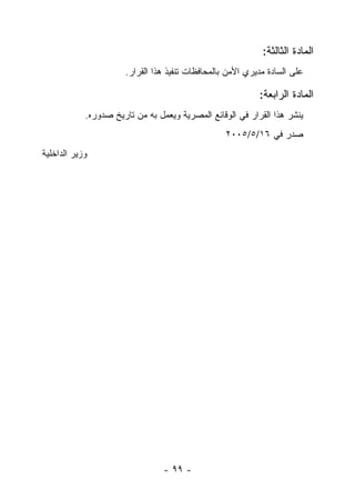 ‫ﺍﻟﻤﺎﺩﺓ ﺍﻟﺜﺎﻟﺜﺔ:‬
                      ‫ﻋﻠﻰ ﺍﻟﺴﺎﺩﺓ ﻤﺩﻴﺭﻱ ﺍﻷﻤﻥ ﺒﺎﻟﻤﺤﺎﻓﻅﺎﺕ ﺘﻨﻔﻴﺫ ﻫﺫﺍ ﺍﻟﻘﺭﺍﺭ.‬

                                                           ‫ﺍﻟﻤﺎﺩﺓ ﺍﻟﺭﺍﺒﻌﺔ:‬
            ‫ﻴﻨﺸﺭ ﻫﺫﺍ ﺍﻟﻘﺭﺍﺭ ﻓﻲ ﺍﻟﻭﻗﺎﺌﻊ ﺍﻟﻤﺼﺭﻴﺔ ﻭﻴﻌﻤل ﺒﻪ ﻤﻥ ﺘﺎﺭﻴﺦ ﺼﺩﻭﺭﻩ.‬
                                                  ‫ﺼﺩﺭ ﻓﻲ ٦١/٥/٥٠٠٢‬
‫ﻭﺯﻴﺭ ﺍﻟﺩﺍﺨﻠﻴﺔ‬




                                 ‫- ٩٩ -‬
 