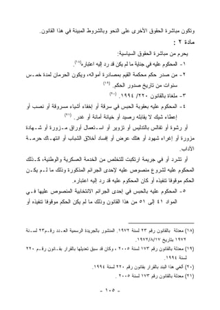 ‫ﻭﺘﻜﻭﻥ ﻤﺒﺎﺸﺭﺓ ﺍﻟﺤﻘﻭﻕ ﺍﻷﺨﺭﻯ ﻋﻠﻰ ﺍﻟﻨﺤﻭ ﻭﺒﺎﻟﺸﺭﻭﻁ ﺍﻟﻤﺒﻴﻨﺔ ﻓﻲ ﻫﺫﺍ ﺍﻟﻘﺎﻨﻭﻥ.‬
                                                                             ‫ﻤﺎﺩﺓ ٢ :‬
                                                   ‫ﻴﺤﺭﻡ ﻤﻥ ﻤﺒﺎﺸﺭﺓ ﺍﻟﺤﻘﻭﻕ ﺍﻟﺴﻴﺎﺴﻴﺔ:‬
                          ‫١- ﺍﻟﻤﺤﻜﻭﻡ ﻋﻠﻴﻪ ﻓﻲ ﺠﻨﺎﻴﺔ ﻤﺎ ﻟﻡ ﻴﻜﻥ ﻗﺩ ﺭﺩ ﺇﻟﻴﻪ ﺍﻋﺘﺒﺎﺭﻩ)٨١(.‬
‫٢- ﻤﻥ ﺼﺩﺭ ﺤﻜﻡ ﻤﺤﻜﻤﺔ ﺍﻟﻘﻴﻡ ﺒﻤﺼﺎﺩﺭﺓ ﺃﻤﻭﺍﻟﻪ، ﻭﻴﻜﻭﻥ ﺍﻟﺤﺭﻤﺎﻥ ﻟﻤﺩﺓ ﺨﻤـﺱ‬
                                         ‫)٩١(‬
                                                ‫ﺴﻨﻭﺍﺕ ﻤﻥ ﺘﺎﺭﻴﺦ ﺼﺩﻭﺭ ﺍﻟﺤﻜﻡ.‬
                                            ‫)٠٢(‬
                                                   ‫٣- ﻤﻠﻐﺎﺓ ﺒﺎﻟﻘﺎﻨﻭﻥ ٠٢٢/ ٤٩٩١.‬
‫٤- ﺍﻟﻤﺤﻜﻭﻡ ﻋﻠﻴﻪ ﺒﻌﻘﻭﺒﺔ ﺍﻟﺤﺒﺱ ﻓﻲ ﺴﺭﻗﺔ ﺃﻭ ﺇﺨﻔﺎﺀ ﺃﺸﻴﺎﺀ ﻤﺴﺭﻭﻗﺔ ﺃﻭ ﻨﺼﺏ ﺃﻭ‬
                   ‫)١٢(‬
                          ‫ﺇﻋﻁﺎﺀ ﺸﻴﻙ ﻻ ﻴﻘﺎﺒﻠﻪ ﺭﺼﻴﺩ ﺃﻭ ﺨﻴﺎﻨﺔ ﺃﻤﺎﻨﺔ ﺃﻭ ﻏﺩﺭ.‬
‫ﺃﻭ ﺭﺸﻭﺓ ﺃﻭ ﺘﻔﺎﻟﺱ ﺒﺎﻟﺘﺩﻟﻴﺱ ﺃﻭ ﺘﺯﻭﻴﺭ ﺃﻭ ﺍﺴـﺘﻌﻤﺎل ﺃﻭﺭﺍﻕ ﻤـﺯﻭﺭﺓ ﺃﻭ ﺸـﻬﺎﺩﺓ‬
‫ﻤﺯﻭﺭﺓ ﺃﻭ ﺇﻏﺭﺍﺀ ﺸﻬﻭﺩ ﺃﻭ ﻫﺘﻙ ﻋﺭﺽ ﺃﻭ ﺇﻓﺴﺎﺩ ﺃﺨﻼﻕ ﺍﻟﺸﺒﺎﺏ ﺃﻭ ﺍﻨﺘﻬـﺎﻙ ﺤﺭﻤـﺔ‬
                                                                                ‫ﺍﻵﺩﺍﺏ.‬
‫ﺃﻭ ﺘﺸﺭﺩ ﺃﻭ ﻓﻲ ﺠﺭﻴﻤﺔ ﺍﺭﺘﻜﺒﺕ ﻟﻠﺘﺨﻠﺹ ﻤﻥ ﺍﻟﺨﺩﻤﺔ ﺍﻟﻌﺴﻜﺭﻴﺔ ﻭﺍﻟﻭﻁﻨﻴﺔ، ﻜـﺫﻟﻙ‬
‫ﺍﻟﻤﺤﻜﻭﻡ ﻋﻠﻴﻪ ﻟﺸﺭﻭﻉ ﻤﻨﺼﻭﺹ ﻋﻠﻴﻪ ﻹﺤﺩﻯ ﺍﻟﺠﺭﺍﺌﻡ ﺍﻟﻤﺫﻜﻭﺭﺓ ﻭﺫﻟﻙ ﻤﺎ ﻟـﻡ ﻴﻜـﻥ‬
                          ‫ﺍﻟﺤﻜﻡ ﻤﻭﻗﻭﻓﺎ ﺘﻨﻔﻴﺫﻩ ﺃﻭ ﻜﺎﻥ ﺍﻟﻤﺤﻜﻭﻡ ﻋﻠﻴﻪ ﻗﺩ ﺭﺩ ﺇﻟﻴﻪ ﺍﻋﺘﺒﺎﺭﻩ.‬
‫٥- ﺍﻟﻤﺤﻜﻭﻡ ﻋﻠﻴﻪ ﺒﺎﻟﺤﺒﺱ ﻓﻲ ﺇﺤﺩﻯ ﺍﻟﺠﺭﺍﺌﻡ ﺍﻻﻨﺘﺨﺎﺒﻴﺔ ﺍﻟﻤﻨﺼﻭﺹ ﻋﻠﻴﻬﺎ ﻓـﻲ‬
‫ﺍﻟﻤﻭﺍﺩ ١٤ ﺇﻟﻰ ١٥ ﻤﻥ ﻫﺫﺍ ﺍﻟﻘﺎﻨﻭﻥ ﻭﺫﻟﻙ ﻤﺎ ﻟﻡ ﻴﻜﻥ ﺍﻟﺤﻜﻡ ﻤﻭﻗﻭﻓﺎ ﺘﻨﻔﻴﺫﻩ ﺃﻭ‬
           ‫ﹰ‬



‫)٨١( ﻤﻌﺩﻟﺔ ﺒﺎﻟﻘﺎﻨﻭﻥ ﺭﻗﻡ ٣٢ ﻟﺴﻨﺔ ٢٧٩١. ﺍﻟﻤﻨﺸﻭﺭ ﺒﺎﻟﺠﺭﻴﺩﺓ ﺍﻟﺭﺴﻤﻴﺔ ﺍﻟﻌـﺩﺩ ﺭﻗـﻡ٣٢ ﻟﺴـﻨﺔ‬
                                                          ‫٢٧٩١ ﺒﺘﺎﺭﻴﺦ ٧١/٨/٢٧٩١.‬
‫)٩١( ﻤﻌﺩﻟﺔ ﺒﺎﻟﻘﺎﻨﻭﻥ ﺭﻗﻡ ٣٧١ ﻟﺴﻨﺔ ٥٠٠٢ ، ﻭﻜﺎﻥ ﻗﺩ ﺴﺒﻕ ﺘﻌﺩﻴﻠﻬﺎ ﺒﺎﻟﻘﺭﺍﺭ ﺒﻘـﺎﻨﻭﻥ ﺭﻗـﻡ ٠٢٢‬
                                                                         ‫ﻟﺴﻨﺔ ٤٩٩١.‬
                                   ‫)٠٢( ﺃﻟﻐﻲ ﻫﺫﺍ ﺍﻟﺒﻨﺩ ﺒﺎﻟﻘﺭﺍﺭ ﺒﻘﺎﻨﻭﻥ ﺭﻗﻡ ٠٢٢ ﻟﺴﻨﺔ ٤٩٩١.‬
                                                 ‫)١٢( ﻤﻌﺩﻟﺔ ﺒﺎﻟﻘﺎﻨﻭﻥ ﺭﻗﻡ ٣٧١ ﻟﺴﻨﺔ ٥٠٠٢ .‬

                                       ‫- ٥٠١ -‬
 