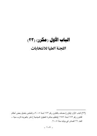 ‫‪(23) ()  ‬‬
                                                 ‫א‬           ‫א‬




‫)٣٢( ﺍﻟﺒﺎﺏ ﺍﻷﻭل )ﻤﻜﺭﺭ( ﻤﻀﺎﻑ ﺒﺎﻟﻘﺎﻨﻭﻥ ﺭﻗﻡ ٣٧١ ﻟﺴﻨﺔ ٥٠٠٢، ﻭﺍﻟﺨﺎﺹ ﺒﺘﻌﺩﻴل ﺒﻌﺽ ﺃﺤﻜﺎﻡ‬
‫ﺍﻟﻘﺎﻨﻭﻥ ﺭﻗﻡ ٣٧١ ﻟﺴﻨﺔ ٦٥٩١ )ﺒﺘﻨﻅﻴﻡ ﻤﺒﺎﺸﺭﺓ ﺍﻟﺤﻘﻭﻕ ﺍﻟﺴﻴﺎﺴﻴﺔ ( ﻨﺸﺭ ﺒﺎﻟﺠﺭﻴﺩﺓ ﺍﻟﺭﺴـﻤﻴﺔ –‬
                                              ‫ﺍﻟﻌﺩﺩ ٦٢ ﺍﻟﺼﺎﺩﺭ ﻓﻲ ﻴﻭﻟﻴﻪ ﺴﻨﺔ ٥٠٠٢.‬

                                     ‫- ٧٠١ -‬
 