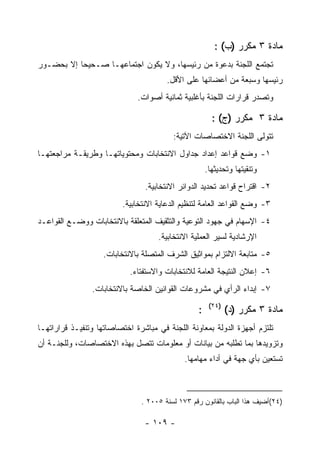 ‫ﻤﺎﺩﺓ ٣ ﻤﻜﺭﺭ )ﺏ( :‬
‫ﺘﺠﺘﻤﻊ ﺍﻟﻠﺠﻨﺔ ﺒﺩﻋﻭﺓ ﻤﻥ ﺭﺌﻴﺴﻬﺎ، ﻭﻻ ﻴﻜﻭﻥ ﺍﺠﺘﻤﺎﻋﻬـﺎ ﺼـﺤﻴﺤﺎ ﺇﻻ ﺒﺤﻀـﻭﺭ‬
                                       ‫ﺭﺌﻴﺴﻬﺎ ﻭﺴﺒﻌﺔ ﻤﻥ ﺃﻋﻀﺎﺌﻬﺎ ﻋﻠﻰ ﺍﻷﻗل.‬
                              ‫ﻭﺘﺼﺩﺭ ﻗﺭﺍﺭﺍﺕ ﺍﻟﻠﺠﻨﺔ ﺒﺄﻏﻠﺒﻴﺔ ﺜﻤﺎﻨﻴﺔ ﺃﺼﻭﺍﺕ.‬

                                                        ‫ﻤﺎﺩﺓ ٣ ﻤﻜﺭﺭ )ﺝ( :‬
                                         ‫ﺘﺘﻭﻟﻰ ﺍﻟﻠﺠﻨﺔ ﺍﻻﺨﺘﺼﺎﺼﺎﺕ ﺍﻵﺘﻴﺔ:‬
‫١- ﻭﻀﻊ ﻗﻭﺍﻋﺩ ﺇﻋﺩﺍﺩ ﺠﺩﺍﻭل ﺍﻻﻨﺘﺨﺎﺒﺎﺕ ﻭﻤﺤﺘﻭﻴﺎﺘﻬـﺎ ﻭﻁﺭﻴﻘـﺔ ﻤﺭﺍﺠﻌﺘﻬـﺎ‬
                                                      ‫ﻭﺘﻨﻘﻴﺘﻬﺎ ﻭﺘﺤﺩﻴﺜﻬﺎ.‬
                                ‫٢- ﺍﻗﺘﺭﺍﺡ ﻗﻭﺍﻋﺩ ﺘﺤﺩﻴﺩ ﺍﻟﺩﻭﺍﺌﺭ ﺍﻻﻨﺘﺨﺎﺒﻴﺔ.‬
                         ‫٣- ﻭﻀﻊ ﺍﻟﻘﻭﺍﻋﺩ ﺍﻟﻌﺎﻤﺔ ﻟﺘﻨﻅﻴﻡ ﺍﻟﺩﻋﺎﻴﺔ ﺍﻻﻨﺘﺨﺎﺒﻴﺔ.‬
‫٤- ﺍﻹﺴﻬﺎﻡ ﻓﻲ ﺠﻬﻭﺩ ﺍﻟﺘﻭﻋﻴﺔ ﻭﺍﻟﺘﺜﻘﻴﻑ ﺍﻟﻤﺘﻌﻠﻘﺔ ﺒﺎﻻﻨﺘﺨﺎﺒﺎﺕ ﻭﻭﻀـﻊ ﺍﻟﻘﻭﺍﻋـﺩ‬
                                    ‫ﺍﻹﺭﺸﺎﺩﻴﺔ ﻟﺴﻴﺭ ﺍﻟﻌﻤﻠﻴﺔ ﺍﻻﻨﺘﺨﺎﺒﻴﺔ.‬
                    ‫٥- ﻤﺘﺎﺒﻌﺔ ﺍﻻﻟﺘﺯﺍﻡ ﺒﻤﻭﺍﺜﻴﻕ ﺍﻟﺸﺭﻑ ﺍﻟﻤﺘﺼﻠﺔ ﺒﺎﻻﻨﺘﺨﺎﺒﺎﺕ.‬
                            ‫٦- ﺇﻋﻼﻥ ﺍﻟﻨﺘﻴﺠﺔ ﺍﻟﻌﺎﻤﺔ ﻟﻼﻨﺘﺨﺎﺒﺎﺕ ﻭﺍﻻﺴﺘﻔﺘﺎﺀ.‬
                ‫٧- ﺇﺒﺩﺍﺀ ﺍﻟﺭﺃﻱ ﻓﻲ ﻤﺸﺭﻭﻋﺎﺕ ﺍﻟﻘﻭﺍﻨﻴﻥ ﺍﻟﺨﺎﺼﺔ ﺒﺎﻻﻨﺘﺨﺎﺒﺎﺕ.‬
                                                       ‫)٤٢(‬
                                                  ‫:‬           ‫ﻤﺎﺩﺓ ٣ ﻤﻜﺭﺭ )ﺩ(‬
‫ﺘﻠﺘﺯﻡ ﺃﺠﻬﺯﺓ ﺍﻟﺩﻭﻟﺔ ﺒﻤﻌﺎﻭﻨﺔ ﺍﻟﻠﺠﻨﺔ ﻓﻲ ﻤﺒﺎﺸﺭﺓ ﺍﺨﺘﺼﺎﺼﺎﺘﻬﺎ ﻭﺘﻨﻔﻴـﺫ ﻗﺭﺍﺭﺍﺘﻬـﺎ‬
‫ﻭﺘﺯﻭﻴﺩﻫﺎ ﺒﻤﺎ ﺘﻁﻠﺒﻪ ﻤﻥ ﺒﻴﺎﻨﺎﺕ ﺃﻭ ﻤﻌﻠﻭﻤﺎﺕ ﺘﺘﺼل ﺒﻬﺫﻩ ﺍﻻﺨﺘﺼﺎﺼﺎﺕ، ﻭﻟﻠﺠﻨـﺔ ﺃﻥ‬
                                             ‫ﺘﺴﺘﻌﻴﻥ ﺒﺄﻱ ﺠﻬﺔ ﻓﻲ ﺃﺩﺍﺀ ﻤﻬﺎﻤﻬﺎ.‬



                               ‫)٤٢(ﺃﻀﻴﻑ ﻫﺫﺍ ﺍﻟﺒﺎﺏ ﺒﺎﻟﻘﺎﻨﻭﻥ ﺭﻗﻡ ٣٧١ ﻟﺴﻨﺔ ٥٠٠٢ .‬

                                ‫- ٩٠١ -‬
 