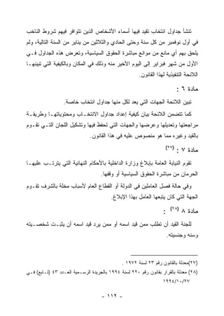 ‫ﺘﻨﺸﺄ ﺠﺩﺍﻭل ﺍﻨﺘﺨﺎﺏ ﺘﻘﻴﺩ ﻓﻴﻬﺎ ﺃﺴﻤﺎﺀ ﺍﻷﺸﺨﺎﺹ ﺍﻟﺫﻴﻥ ﺘﺘﻭﺍﻓﺭ ﻓﻴﻬﻡ ﺸﺭﻭﻁ ﺍﻟﻨﺎﺨﺏ‬
‫ﻓﻲ ﺃﻭل ﻨﻭﻓﻤﺒﺭ ﻤﻥ ﻜل ﺴﻨﺔ ﻭﺤﺘﻰ ﺍﻟﺤﺎﺩﻱ ﻭﺍﻟﺜﻼﺜﻴﻥ ﻤﻥ ﻴﻨﺎﻴﺭ ﻤﻥ ﺍﻟﺴﻨﺔ ﺍﻟﺘﺎﻟﻴﺔ، ﻭﻟﻡ‬
‫ﻴﻠﺤﻕ ﺒﻬﻡ ﺃﻱ ﻤﺎﻨﻊ ﻤﻥ ﻤﻭﺍﻨﻊ ﻤﺒﺎﺸﺭﺓ ﺍﻟﺤﻘﻭﻕ ﺍﻟﺴﻴﺎﺴﻴﺔ، ﻭﺘﻌﺭﺽ ﻫﺫﻩ ﺍﻟﺠﺩﺍﻭل ﻓـﻲ‬
‫ﺍﻷﻭل ﻤﻥ ﺸﻬﺭ ﻓﺒﺭﺍﻴﺭ ﺇﻟﻰ ﺍﻟﻴﻭﻡ ﺍﻷﺨﻴﺭ ﻤﻨﻪ ﻭﺫﻟﻙ ﻓﻲ ﺍﻟﻤﻜﺎﻥ ﻭﺒﺎﻟﻜﻴﻔﻴﺔ ﺍﻟﺘﻲ ﺘﺒﻴﻨﻬـﺎ‬
                                                      ‫ﺍﻟﻼﺌﺤﺔ ﺍﻟﺘﻨﻔﻴﺫﻴﺔ ﻟﻬﺫﺍ ﺍﻟﻘﺎﻨﻭﻥ.‬

                                                                          ‫ﻤﺎﺩﺓ ٦ :‬
                  ‫ﺘﺒﻴﻥ ﺍﻟﻼﺌﺤﺔ ﺍﻟﺠﻬﺎﺕ ﺍﻟﺘﻲ ﻴﻌﺩ ﻟﻜل ﻤﻨﻬﺎ ﺠﺩﺍﻭل ﺍﻨﺘﺨﺎﺏ ﺨﺎﺼﺔ.‬
‫ﻜﻤﺎ ﺘﺘﻀﻤﻥ ﺍﻟﻼﺌﺤﺔ ﺒﻴﺎﻥ ﻜﻴﻔﻴﺔ ﺇﻋﺩﺍﺩ ﺠﺩﺍﻭل ﺍﻻﻨﺘﺨـﺎﺏ ﻭﻤﺤﺘﻭﻴﺎﺘﻬـﺎ ﻭﻁﺭﻴﻘـﺔ‬
‫ﻤﺭﺍﺠﻌﺘﻬﺎ ﻭﺘﻌﺩﻴﻠﻬﺎ ﻭﻋﺭﻀﻬﺎ ﻭﺍﻟﺠﻬﺎﺕ ﺍﻟﺘﻲ ﺘﺤﻔﻅ ﻓﻴﻬﺎ ﻭﺘﺸﻜﻴل ﺍﻟﻠﺠﺎﻥ ﺍﻟﺘـﻲ ﺘﻘـﻭﻡ‬
                              ‫ﺒﺎﻟﻘﻴﺩ ﻭﻏﻴﺭﻩ ﻤﻤﺎ ﻫﻭ ﻤﻨﺼﻭﺹ ﻋﻠﻴﻪ ﻓﻲ ﻫﺫﺍ ﺍﻟﻘﺎﻨﻭﻥ.‬
                                                                   ‫)٧٢(‬
                                                                          ‫ﻤﺎﺩﺓ ٧ :‬
‫ﺘﻘﻭﻡ ﺍﻟﻨﻴﺎﺒﺔ ﺍﻟﻌﺎﻤﺔ ﺒﺈﺒﻼﻍ ﻭﺯﺍﺭﺓ ﺍﻟﺩﺍﺨﻠﻴﺔ ﺒﺎﻷﺤﻜﺎﻡ ﺍﻟﻨﻬﺎﺌﻴﺔ ﺍﻟﺘﻲ ﻴﺘﺭﺘـﺏ ﻋﻠﻴﻬـﺎ‬
                                    ‫ﺍﻟﺤﺭﻤﺎﻥ ﻤﻥ ﻤﺒﺎﺸﺭﺓ ﺍﻟﺤﻘﻭﻕ ﺍﻟﺴﻴﺎﺴﻴﺔ ﺃﻭ ﻭﻗﻔﻬﺎ.‬
‫ﻭﻓﻲ ﺤﺎﻟﺔ ﻓﺼل ﺍﻟﻌﺎﻤﻠﻴﻥ ﻓﻲ ﺍﻟﺩﻭﻟﺔ ﺃﻭ ﺍﻟﻘﻁﺎﻉ ﺍﻟﻌﺎﻡ ﻷﺴﺒﺎﺏ ﻤﺨﻠﺔ ﺒﺎﻟﺸﺭﻑ ﺘﻘـﻭﻡ‬
                                         ‫ﺍﻟﺠﻬﺔ ﺍﻟﺘﻲ ﻜﺎﻥ ﻴﺘﺒﻌﻬﺎ ﺍﻟﻌﺎﻤل ﺒﻬﺫﺍ ﺍﻹﺒﻼﻍ.‬
                                                                       ‫)٨٢(‬
                                                                  ‫:‬           ‫ﻤﺎﺩﺓ ٨‬
‫ﻟﻠﺠﻨﺔ ﺍﻟﻘﻴﺩ ﺃﻥ ﺘﻁﻠﺏ ﻤﻤﻥ ﻗﻴﺩ ﺍﺴﻤﻪ ﺃﻭ ﻤﻤﻥ ﻴﺭﺩ ﻗﻴﺩ ﺍﺴﻤﻪ ﺃﻥ ﻴﺜﺒـﺕ ﺸﺨﺼـﻴﺘﻪ‬
                                                                      ‫ﻭﺴﻨﻪ ﻭﺠﻨﺴﻴﺘﻪ.‬



                                              ‫)٧٢(ﻤﻌﺩﻟﺔ ﺒﺎﻟﻘﺎﻨﻭﻥ ﺭﻗﻡ ٣٢ ﻟﺴﻨﺔ ٢٧٩١ .‬
‫)٨٢( ﻤﻌﺩﻟﺔ ﺒﺎﻟﻘﺭﺍﺭ ﺒﻘﺎﻨﻭﻥ ﺭﻗﻡ ٠٢٢ ﻟﺴﻨﺔ ٤٩٩١ ﺒﺎﻟﺠﺭﻴﺩﺓ ﺍﻟﺭﺴـﻤﻴﺔ ﺍﻟﻌـﺩﺩ ٣٤ )ﺘـﺎﺒﻊ( ﻓـﻲ‬
                                                                  ‫٧٢/٠١/٤٩٩١‬

                                    ‫- ٢١١ -‬
 