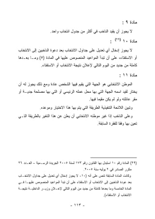 ‫ﻤﺎﺩﺓ ٩ :‬
                       ‫ﻻ ﻴﺠﻭﺯ ﺃﻥ ﻴﻘﻴﺩ ﺍﻟﻨﺎﺨﺏ ﻓﻲ ﺃﻜﺜﺭ ﻤﻥ ﺠﺩﻭل ﺍﻨﺘﺨﺎﺏ ﻭﺍﺤﺩ.‬
                                                                       ‫)٩٢(‬
                                                                   ‫:‬          ‫ﻤﺎﺩﺓ ٠١‬
‫ﻻ ﻴﺠﻭﺯ ﺇﺩﺨﺎل ﺃﻱ ﺘﻌﺩﻴل ﻋﻠﻰ ﺠﺩﺍﻭل ﺍﻻﻨﺘﺨﺎﺏ ﺒﻌﺩ ﺩﻋﻭﺓ ﺍﻟﻨﺎﺨﺒﻴﻥ ﺇﻟﻰ ﺍﻻﻨﺘﺨﺎﺏ‬
‫ﺃﻭ ﺍﻻﺴﺘﻔﺘﺎﺀ، ﻋﻠﻰ ﺃﻥ ﺘﺒﺩﺃ ﺍﻟﻤﻭﺍﻋﻴﺩ ﺍﻟﻤﻨﺼﻭﺹ ﻋﻠﻴﻬﺎ ﻓﻲ ﺍﻟﻤﺎﺩﺓ )٥( ﻭﻤـﺎ ﺒﻌـﺩﻫﺎ‬
                ‫ﻜﺎﻤﻠﺔ ﻤﻥ ﺠﺩﻴﺩ ﻤﻥ ﺍﻟﻴﻭﻡ ﺍﻟﺘﺎﻟﻲ ﻹﻋﻼﻥ ﻨﺘﻴﺠﺔ ﺍﻻﻨﺘﺨﺎﺏ ﺃﻭ ﺍﻻﺴﺘﻔﺘﺎﺀ.‬

                                                                          ‫ﻤﺎﺩﺓ ١١ :‬
‫ﺍﻟﻤﻭﻁﻥ ﺍﻻﻨﺘﺨﺎﺒﻲ ﻫﻭ ﺍﻟﺠﻬﺔ ﺍﻟﺘﻲ ﻴﻘﻴﻡ ﻓﻴﻬﺎ ﺍﻟﺸﺨﺹ ﻋﺎﺩﺓ ﻭﻤﻊ ﺫﻟﻙ ﻴﺠﻭﺯ ﻟﻪ ﺃﻥ‬
‫ﻴﺨﺘﺎﺭ ﻟﻘﻴﺩ ﺍﺴﻤﻪ ﺍﻟﺠﻬﺔ ﺍﻟﺘﻲ ﺒﻬﺎ ﻤﺤل ﻋﻤﻠﻪ ﺍﻟﺭﺌﻴﺴﻲ ﺃﻭ ﺍﻟﺘﻲ ﺒﻬﺎ ﻤﺼﻠﺤﺔ ﺠﺩﻴـﺔ ﺃﻭ‬
                                                   ‫ﻤﻘﺭ ﻋﺎﺌﻠﺘﻪ ﻭﻟﻭ ﻟﻡ ﻴﻜﻥ ﻤﻘﻴﻤﺎ ﻓﻴﻬﺎ.‬
               ‫ﻭﺘﺒﻴﻥ ﺍﻟﻼﺌﺤﺔ ﺍﻟﺘﻨﻔﻴﺫﻴﺔ ﺍﻟﻁﺭﻴﻘﺔ ﺍﻟﺘﻲ ﻴﺘﻡ ﺒﻬﺎ ﻫﺫﺍ ﺍﻻﺨﺘﻴﺎﺭ ﻭﻤﻭﻋﺩﻩ.‬
‫ﻭﻋﻠﻰ ﺍﻟﻨﺎﺨﺏ ﺇﺫﺍ ﻏﻴﺭ ﻤﻭﻁﻨﻪ ﺍﻻﻨﺘﺨﺎﺒﻲ ﺃﻥ ﻴﻌﻠﻥ ﻋﻥ ﻫﺫﺍ ﺍﻟﺘﻐﻴﺭ ﺒﺎﻟﻁﺭﻴﻘﺔ ﺍﻟﺘـﻲ‬
                                                         ‫ﺘﻌﻴﻥ ﺒﻬﺎ ﻭﻓ ﹰﺎ ﻟﻠﻔﻘﺭﺓ ﺍﻟﺴﺎﺒﻘﺔ.‬
                                                                          ‫ﻘ‬




‫)٩٢( ﺍﻟﻤﺎﺩﺓ ﺭﻗﻡ ٠١ ﺍﺴﺘﺒﺩل ﺒﻬﺎ ﺍﻟﻘﺎﻨﻭﻥ ﺭﻗﻡ ٣٧١ ﻟﺴﻨﺔ ٥٠٠٢ ﺍﻟﺠﺭﻴﺩﺓ ﺍﻟﺭﺴـﻤﻴﺔ – ﺍﻟﻌـﺩﺩ ٦٢‬
                                               ‫ﻤﻜﺭﺭ ﺍﻟﺼﺎﺩﺭ ﻓﻲ ٢ ﻴﻭﻟﻴﻪ ﺴﻨﺔ ٥٠٠٢.‬
‫ﻭﻜﺎﻨﺕ ﺍﻟﻤﺎﺩﺓ ﺍﻟﺴﺎﺒﻘﺔ ﺘﻨﺹ ﻋﻠﻰ ﺃﻨﻪ )٠١- ﻻ ﻴﺠﻭﺯ ﺇﺩﺨﺎل ﺃﻱ ﺘﻌﺩﻴل ﻋﻠﻰ ﺠﺩﺍﻭل ﺍﻻﻨﺘﺨـﺎﺏ‬
‫ﺒﻌﺩ ﻋﻭﺩﺓ ﺍﻟﻨﺎﺨﺒﻴﻥ ﺇﻟﻰ ﺍﻻﻨﺘﺨﺎﺏ ﺃﻭ ﺍﻻﺴﺘﻔﺘﺎﺀ ﻋﻠﻰ ﺃﻥ ﺘﺒﺩﺃ ﺍﻟﻤﻭﺍﻋﻴﺩ ﺍﻟﻤﻨﺼﻭﺹ ﻋﻠﻴﻬـﺎ ﻓـﻲ‬
‫ﺍﻟﻤﺎﺩﺓ ﺍﻟﺨﺎﻤﺴﺔ ﻭﻤﺎ ﺒﻌﺩﻫﺎ ﻜﺎﻤﻠﺔ ﻤﻥ ﺠﺩﻴﺩ ﻤﻥ ﺍﻟﻴﻭﻡ ﺍﻟﺘﺎﻟﻲ ﻹﻋـﻼﻥ ﻭﺯﻴـﺭ ﺍﻟﺩﺍﺨﻠﻴـﺔ ﻨﺘﻴﺠـﺔ‬
                                                              ‫ﺍﻻﻨﺘﺨﺎﺏ ﺃﻭ ﺍﻻﺴﺘﻔﺘﺎﺀ(.‬

                                      ‫- ٣١١ -‬
 