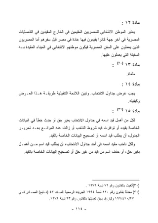 ‫ﻤﺎﺩﺓ ٢١ :‬
‫ﻴﻌﺘﺒﺭ ﺍﻟﻤﻭﻁﻥ ﺍﻻﻨﺘﺨﺎﺒﻲ ﻟﻠﻤﺼﺭﻴﻴﻥ ﺍﻟﻤﻘﻴﻤﻴﻥ ﻓﻲ ﺍﻟﺨﺎﺭﺝ ﺍﻟﻤﻘﻴﺩﻴﻥ ﻓﻲ ﺍﻟﻘﻨﺼﻠﻴﺎﺕ‬
‫ﺍﻟﻤﺼﺭﻴﺔ ﻓﻲ ﺁﺨﺭ ﺠﻬﺔ ﻜﺎﻨﻭﺍ ﻴﻘﻴﻤﻭﻥ ﻓﻴﻬﺎ ﻋﺎﺩﺓ ﻓﻲ ﻤﺼﺭ ﻗﺒل ﺴﻔﺭﻫﻡ ﺃﻤﺎ ﺍﻟﻤﺼﺭﻴﻭﻥ‬
‫ﺍﻟﺫﻴﻥ ﻴﻌﻤﻠﻭﻥ ﻋﻠﻰ ﺍﻟﺴﻔﻥ ﺍﻟﻤﺼﺭﻴﺔ ﻓﻴﻜﻭﻥ ﻤﻭﻁﻨﻬﻡ ﺍﻻﻨﺘﺨﺎﺒﻲ ﻓﻲ ﺍﻟﻤﻴﻨﺎﺀ ﺍﻟﻤﻘﻴﺩﺓ ﺒـﻪ‬
                                                       ‫ﺍﻟﺴﻔﻴﻨﺔ ﺍﻟﺘﻲ ﻴﻌﻤﻠﻭﻥ ﻋﻠﻴﻬﺎ.‬
                                                                   ‫)٠٣(‬
                                                               ‫:‬          ‫ﻤﺎﺩﺓ ٣١‬
                                                                          ‫ﻤﻠﻐﺎﺓ.‬

                                                                     ‫ﻤﺎﺩﺓ ٤١ :‬
‫ﻴﺠﺏ ﻋﺭﺽ ﺠﺩﺍﻭل ﺍﻻﻨﺘﺨﺎﺏ. ﻭﺘﺒﻴﻥ ﺍﻟﻼﺌﺤﺔ ﺍﻟﺘﻨﻔﻴﺫﻴﺔ ﻁﺭﻴﻘـﺔ ﻫـﺫﺍ ﺍﻟﻌـﺭﺽ‬
                                                                           ‫ﻭﻜﻴﻔﻴﺘﻪ.‬
                                                                   ‫)١٣(‬
                                                               ‫:‬          ‫ﻤﺎﺩﺓ ٥١‬
‫ﻟﻜل ﻤﻥ ﺃﻫﻤل ﻗﻴﺩ ﺍﺴﻤﻪ ﻓﻲ ﺠﺩﺍﻭل ﺍﻻﻨﺘﺨﺎﺏ ﺒﻐﻴﺭ ﺤﻕ ﺃﻭ ﺤﺩﺙ ﺨﻁﺄ ﻓﻲ ﺍﻟﺒﻴﺎﻨﺎﺕ‬
‫ﺍﻟﺨﺎﺼﺔ ﺒﻘﻴﺩﻩ ﺃﻭ ﺘﻭﺍﻓﺭﺕ ﻓﻴﻪ ﺸﺭﻭﻁ ﺍﻟﻨﺎﺨﺏ ﺃﻭ ﺯﺍﻟﺕ ﻋﻨﻪ ﺍﻟﻤﻭﺍﻨـﻊ ﺒﻌـﺩ ﺘﺤﺭﻴـﺭ‬
                    ‫ﺍﻟﺠﺩﻭل، ﺃﻥ ﻴﻁﻠﺏ ﻗﻴﺩ ﺍﺴﻤﻪ ﺃﻭ ﺘﺼﺤﻴﺢ ﺍﻟﺒﻴﺎﻨﺎﺕ ﺍﻟﺨﺎﺼﺔ ﺒﺎﻟﻘﻴﺩ.‬
‫ﻭﻟﻜل ﻨﺎﺨﺏ ﻤﻘﻴﺩ ﺍﺴﻤﻪ ﻓﻲ ﺃﺤﺩ ﺠﺩﺍﻭل ﺍﻻﻨﺘﺨﺎﺏ، ﺃﻥ ﻴﻁﻠﺏ ﻗﻴﺩ ﺍﺴﻡ ﻤـﻥ ﺃﻫﻤـل‬
   ‫ﺒﻐﻴﺭ ﺤﻕ، ﺃﻭ ﺤﺫﻑ ﺍﺴﻡ ﻤﻥ ﻗﻴﺩ ﻤﻥ ﻏﻴﺭ ﺤﻕ ﺃﻭ ﺘﺼﺤﻴﺢ ﺍﻟﺒﻴﺎﻨﺎﺕ ﺍﻟﺨﺎﺼﺔ ﺒﺎﻟﻘﻴﺩ.‬




                                             ‫)٠٣(ﺃﻟﻐﻴﺕ ﺒﺎﻟﻘﺎﻨﻭﻥ ﺭﻗﻡ ٦٧ ﻟﺴﻨﺔ ٦٧٩١ .‬
‫)١٣( ﻤﻌﺩﻟﺔ ﺒﻘﺎﻨﻭﻥ ﺭﻗﻡ ٠٢٢ ﻟﺴﻨﺔ ٤٩٩١ ﺍﻟﺠﺭﻴﺩﺓ ﺍﻟﺭﺴﻤﻴﺔ ﺍﻟﻌـﺩﺩ ٣٤ )ﺘـﺎﺒﻊ( ﺍﻟﺼـﺎﺩﺭ ﻓـﻲ‬
                    ‫٧٢/٠١/٤٩٩١ ﻭﻜﺎﻥ ﻗﺩ ﺴﺒﻕ ﺘﻌﺩﻴﻠﻬﺎ ﺒﺎﻟﻘﺎﻨﻭﻥ ﺭﻗﻡ ٣٢ ﻟﺴﻨﺔ ٢٧٩١.‬

                                   ‫- ٤١١ -‬
 