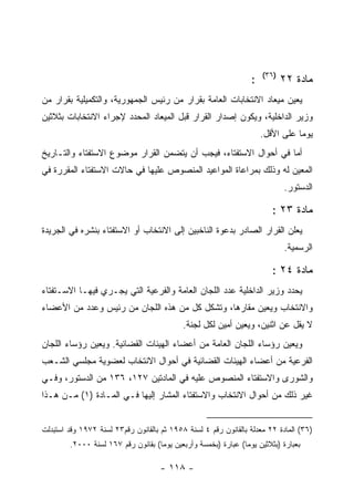 ‫)٦٣(‬
                                                                 ‫:‬          ‫ﻤﺎﺩﺓ ٢٢‬
‫ﻴﻌﻴﻥ ﻤﻴﻌﺎﺩ ﺍﻻﻨﺘﺨﺎﺒﺎﺕ ﺍﻟﻌﺎﻤﺔ ﺒﻘﺭﺍﺭ ﻤﻥ ﺭﺌﻴﺱ ﺍﻟﺠﻤﻬﻭﺭﻴﺔ، ﻭﺍﻟﺘﻜﻤﻴﻠﻴﺔ ﺒﻘﺭﺍﺭ ﻤﻥ‬
‫ﻭﺯﻴﺭ ﺍﻟﺩﺍﺨﻠﻴﺔ، ﻭﻴﻜﻭﻥ ﺇﺼﺩﺍﺭ ﺍﻟﻘﺭﺍﺭ ﻗﺒل ﺍﻟﻤﻴﻌﺎﺩ ﺍﻟﻤﺤﺩﺩ ﻹﺠﺭﺍﺀ ﺍﻻﻨﺘﺨﺎﺒﺎﺕ ﺒﺜﻼﺜﻴﻥ‬
                                                                     ‫ﻴﻭﻤﺎ ﻋﻠﻰ ﺍﻷﻗل.‬
‫ﺃﻤﺎ ﻓﻲ ﺃﺤﻭﺍل ﺍﻻﺴﺘﻔﺘﺎﺀ، ﻓﻴﺠﺏ ﺃﻥ ﻴﺘﻀﻤﻥ ﺍﻟﻘﺭﺍﺭ ﻤﻭﻀﻭﻉ ﺍﻻﺴﺘﻔﺘﺎﺀ ﻭﺍﻟﺘـﺎﺭﻴﺦ‬
‫ﺍﻟﻤﻌﻴﻥ ﻟﻪ ﻭﺫﻟﻙ ﺒﻤﺭﺍﻋﺎﺓ ﺍﻟﻤﻭﺍﻋﻴﺩ ﺍﻟﻤﻨﺼﻭﺹ ﻋﻠﻴﻬﺎ ﻓﻲ ﺤﺎﻻﺕ ﺍﻻﺴﺘﻔﺘﺎﺀ ﺍﻟﻤﻘﺭﺭﺓ ﻓﻲ‬
                                                                            ‫ﺍﻟﺩﺴﺘﻭﺭ.‬

                                                                        ‫ﻤﺎﺩﺓ ٣٢ :‬
‫ﻴﻌﻠﻥ ﺍﻟﻘﺭﺍﺭ ﺍﻟﺼﺎﺩﺭ ﺒﺩﻋﻭﺓ ﺍﻟﻨﺎﺨﺒﻴﻥ ﺇﻟﻰ ﺍﻻﻨﺘﺨﺎﺏ ﺃﻭ ﺍﻻﺴﺘﻔﺘﺎﺀ ﺒﻨﺸﺭﻩ ﻓﻲ ﺍﻟﺠﺭﻴﺩﺓ‬
                                                                            ‫ﺍﻟﺭﺴﻤﻴﺔ.‬

                                                                        ‫ﻤﺎﺩﺓ ٤٢ :‬
‫ﻴﺤﺩﺩ ﻭﺯﻴﺭ ﺍﻟﺩﺍﺨﻠﻴﺔ ﻋﺩﺩ ﺍﻟﻠﺠﺎﻥ ﺍﻟﻌﺎﻤﺔ ﻭﺍﻟﻔﺭﻋﻴﺔ ﺍﻟﺘﻲ ﻴﺠـﺭﻱ ﻓﻴﻬـﺎ ﺍﻻﺴـﺘﻔﺘﺎﺀ‬
‫ﻭﺍﻻﻨﺘﺨﺎﺏ ﻭﻴﻌﻴﻥ ﻤﻘﺎﺭﻫﺎ، ﻭﺘﺸﻜل ﻜل ﻤﻥ ﻫﺫﻩ ﺍﻟﻠﺠﺎﻥ ﻤﻥ ﺭﺌﻴﺱ ﻭﻋﺩﺩ ﻤﻥ ﺍﻷﻋﻀﺎﺀ‬
                                            ‫ﻻ ﻴﻘل ﻋﻥ ﺍﺜﻨﻴﻥ، ﻭﻴﻌﻴﻥ ﺃﻤﻴﻥ ﻟﻜل ﻟﺠﻨﺔ.‬
‫ﻭﻴﻌﻴﻥ ﺭﺅﺴﺎﺀ ﺍﻟﻠﺠﺎﻥ ﺍﻟﻌﺎﻤﺔ ﻤﻥ ﺃﻋﻀﺎﺀ ﺍﻟﻬﻴﺌﺎﺕ ﺍﻟﻘﻀﺎﺌﻴﺔ. ﻭﻴﻌﻴﻥ ﺭﺅﺴﺎﺀ ﺍﻟﻠﺠﺎﻥ‬
‫ﺍﻟﻔﺭﻋﻴﺔ ﻤﻥ ﺃﻋﻀﺎﺀ ﺍﻟﻬﻴﺌﺎﺕ ﺍﻟﻘﻀﺎﺌﻴﺔ ﻓﻲ ﺃﺤﻭﺍل ﺍﻻﻨﺘﺨﺎﺏ ﻟﻌﻀﻭﻴﺔ ﻤﺠﻠﺴﻲ ﺍﻟﺸـﻌﺏ‬
‫ﻭﺍﻟﺸﻭﺭﻯ ﻭﺍﻻﺴﺘﻔﺘﺎﺀ ﺍﻟﻤﻨﺼﻭﺹ ﻋﻠﻴﻪ ﻓﻲ ﺍﻟﻤﺎﺩﺘﻴﻥ ٧٢١، ٦٣١ ﻤﻥ ﺍﻟﺩﺴﺘﻭﺭ، ﻭﻓـﻲ‬
‫ﻏﻴﺭ ﺫﻟﻙ ﻤﻥ ﺃﺤﻭﺍل ﺍﻻﻨﺘﺨﺎﺏ ﻭﺍﻻﺴﺘﻔﺘﺎﺀ ﺍﻟﻤﺸﺎﺭ ﺇﻟﻴﻬﺎ ﻓـﻲ ﺍﻟﻤـﺎﺩﺓ )١( ﻤـﻥ ﻫـﺫﺍ‬


‫)٦٣( ﺍﻟﻤﺎﺩﺓ ٢٢ ﻤﻌﺩﻟﺔ ﺒﺎﻟﻘﺎﻨﻭﻥ ﺭﻗﻡ ٤ ﻟﺴﻨﺔ ٨٥٩١ ﺜﻡ ﺒﺎﻟﻘﺎﻨﻭﻥ ﺭﻗﻡ٣٢ ﻟﺴﻨﺔ ٢٧٩١ ﻭﻗﺩ ﺍﺴﺘﺒﺩﻟﺕ‬
        ‫ﺒﻌﺒﺎﺭﺓ )ﺒﺜﻼﺜﻴﻥ ﻴﻭﻤﺎ( ﻋﺒﺎﺭﺓ )ﺒﺨﻤﺴﺔ ﻭﺃﺭﺒﻌﻴﻥ ﻴﻭﻤﺎ( ﺒﻘﺎﻨﻭﻥ ﺭﻗﻡ ٧٦١ ﻟﺴﻨﺔ ٠٠٠٢.‬

                                     ‫- ٨١١ -‬
 