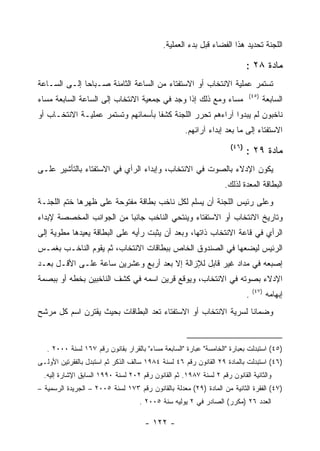 ‫ﺍﻟﻠﺠﻨﺔ ﺘﺤﺩﻴﺩ ﻫﺫﺍ ﺍﻟﻔﻀﺎﺀ ﻗﺒل ﺒﺩﺀ ﺍﻟﻌﻤﻠﻴﺔ.‬

                                                                            ‫ﻤﺎﺩﺓ ٨٢ :‬
‫ﺘﺴﺘﻤﺭ ﻋﻤﻠﻴﺔ ﺍﻻﻨﺘﺨﺎﺏ ﺃﻭ ﺍﻻﺴﺘﻔﺘﺎﺀ ﻤﻥ ﺍﻟﺴﺎﻋﺔ ﺍﻟﺜﺎﻤﻨﺔ ﺼـﺒﺎﺤﺎ ﺇﻟـﻰ ﺍﻟﺴـﺎﻋﺔ‬
                                                                            ‫)٥٤(‬
‫ﻤﺴﺎﺀ ﻭﻤﻊ ﺫﻟﻙ ﺇﺫﺍ ﻭﺠﺩ ﻓﻲ ﺠﻤﻌﻴﺔ ﺍﻻﻨﺘﺨﺎﺏ ﺇﻟﻰ ﺍﻟﺴﺎﻋﺔ ﺍﻟﺴﺎﺒﻌﺔ ﻤﺴﺎﺀ‬                      ‫ﺍﻟﺴﺎﺒﻌﺔ‬
‫ﻨﺎﺨﺒﻭﻥ ﻟﻡ ﻴﺒﺩﻭﺍ ﺁﺭﺍﺀﻫﻡ ﺘﺤﺭﺭ ﺍﻟﻠﺠﻨﺔ ﻜﺸﻔﺎ ﺒﺄﺴﻤﺎﺌﻬﻡ ﻭﺘﺴﺘﻤﺭ ﻋﻤﻠﻴـﺔ ﺍﻻﻨﺘﺨـﺎﺏ ﺃﻭ‬
                                                    ‫ﺍﻻﺴﺘﻔﺘﺎﺀ ﺇﻟﻰ ﻤﺎ ﺒﻌﺩ ﺇﺒﺩﺍﺀ ﺁﺭﺍﺌﻬﻡ.‬
                                                                     ‫)٦٤(‬
                                                                            ‫ﻤﺎﺩﺓ ٩٢ :‬
‫ﻴﻜﻭﻥ ﺍﻹﺩﻻﺀ ﺒﺎﻟﺼﻭﺕ ﻓﻲ ﺍﻻﻨﺘﺨﺎﺏ، ﻭﺇﺒﺩﺍﺀ ﺍﻟﺭﺃﻱ ﻓﻲ ﺍﻻﺴﺘﻔﺘﺎﺀ ﺒﺎﻟﺘﺄﺸﻴﺭ ﻋﻠـﻰ‬
                                                                   ‫ﺍﻟﺒﻁﺎﻗﺔ ﺍﻟﻤﻌﺩﺓ ﻟﺫﻟﻙ.‬
‫ﻭﻋﻠﻰ ﺭﺌﻴﺱ ﺍﻟﻠﺠﻨﺔ ﺃﻥ ﻴﺴﻠﻡ ﻟﻜل ﻨﺎﺨﺏ ﺒﻁﺎﻗﺔ ﻤﻔﺘﻭﺤﺔ ﻋﻠﻰ ﻅﻬﺭﻫﺎ ﺨﺘﻡ ﺍﻟﻠﺠﻨـﺔ‬
‫ﻭﺘﺎﺭﻴﺦ ﺍﻻﻨﺘﺨﺎﺏ ﺃﻭ ﺍﻻﺴﺘﻔﺘﺎﺀ ﻭﻴﻨﺘﺤﻲ ﺍﻟﻨﺎﺨﺏ ﺠﺎﻨ ‪‬ﺎ ﻤﻥ ﺍﻟﺠﻭﺍﻨﺏ ﺍﻟﻤﺨﺼﺼﺔ ﻹﺒﺩﺍﺀ‬
                          ‫ﺒ‬
‫ﺍﻟﺭﺃﻱ ﻓﻲ ﻗﺎﻋﺔ ﺍﻻﻨﺘﺨﺎﺏ ﺫﺍﺘﻬﺎ، ﻭﺒﻌﺩ ﺃﻥ ﻴﺜﺒﺕ ﺭﺃﻴﻪ ﻋﻠﻰ ﺍﻟﺒﻁﺎﻗﺔ ﻴﻌﻴﺩﻫﺎ ﻤﻁﻭﻴﺔ ﺇﻟﻰ‬
‫ﺍﻟﺭﺌﻴﺱ ﻟﻴﻀﻌﻬﺎ ﻓﻲ ﺍﻟﺼﻨﺩﻭﻕ ﺍﻟﺨﺎﺹ ﺒﺒﻁﺎﻗﺎﺕ ﺍﻻﻨﺘﺨﺎﺏ، ﺜﻡ ﻴﻘﻭﻡ ﺍﻟﻨﺎﺨـﺏ ﺒﻐﻤـﺱ‬
‫ﺇﺼﺒﻌﻪ ﻓﻲ ﻤﺩﺍﺩ ﻏﻴﺭ ﻗﺎﺒل ﻟﻺﺯﺍﻟﺔ ﺇﻻ ﺒﻌﺩ ﺃﺭﺒﻊ ﻭﻋﺸﺭﻴﻥ ﺴﺎﻋﺔ ﻋﻠـﻰ ﺍﻷﻗـل ﺒﻌـﺩ‬
‫ﺍﻹﺩﻻﺀ ﺒﺼﻭﺘﻪ ﻓﻲ ﺍﻻﻨﺘﺨﺎﺏ، ﻭﻴﻭﻗﻊ ﻗﺭﻴﻥ ﺍﺴﻤﻪ ﻓﻲ ﻜﺸﻑ ﺍﻟﻨﺎﺨﺒﻴﻥ ﺒﺨﻁﻪ ﺃﻭ ﺒﺒﺼﻤﺔ‬
                                                                                ‫)٧٤(‬
                                                                            ‫.‬          ‫ﺇﺒﻬﺎﻤﻪ‬
‫ﻭﻀﻤﺎﻨﺎ ﻟﺴﺭﻴﺔ ﺍﻻﻨﺘﺨﺎﺏ ﺃﻭ ﺍﻻﺴﺘﻔﺘﺎﺀ ﺘﻌﺩ ﺍﻟﺒﻁﺎﻗﺎﺕ ﺒﺤﻴﺙ ﻴﻘﺘﺭﻥ ﺍﺴﻡ ﻜل ﻤﺭﺸﺢ‬


   ‫)٥٤( ﺍﺴﺘﺒﺩﻟﺕ ﺒﻌﺒﺎﺭﺓ "ﺍﻟﺨﺎﻤﺴﺔ" ﻋﺒﺎﺭﺓ "ﺍﻟﺴﺎﺒﻌﺔ ﻤﺴﺎﺀ" ﺒﺎﻟﻘﺭﺍﺭ ﺒﻘﺎﻨﻭﻥ ﺭﻗﻡ ٧٦١ ﻟﺴﻨﺔ ٠٠٠٢ .‬
‫)٦٤( ﺍﺴﺘﺒﺩﻟﺕ ﺒﺎﻟﻤﺎﺩﺓ ٩٢ ﺍﻟﻘﺎﻨﻭﻥ ﺭﻗﻡ ٦٤ ﻟﺴﻨﺔ ٤٨٩١ ﺴﺎﻟﻑ ﺍﻟﺫﻜﺭ ﺜﻡ ﺍﺴﺘﺒﺩل ﺒﺎﻟﻔﻘﺭﺘﻴﻥ ﺍﻷﻭﻟـﻰ‬
  ‫ﻭﺍﻟﺜﺎﻨﻴﺔ ﺍﻟﻘﺎﻨﻭﻥ ﺭﻗﻡ ٢ ﻟﺴﻨﺔ ٧٨٩١. ﺜﻡ ﺍﻟﻘﺎﻨﻭﻥ ﺭﻗﻡ ٢٠٢ ﻟﺴﻨﺔ ٠٩٩١ ﺍﻟﺴﺎﺒﻕ ﺍﻹﺸﺎﺭﺓ ﺇﻟﻴﻪ.‬
‫)٧٤( ﺍﻟﻔﻘﺭﺓ ﺍﻟﺜﺎﻨﻴﺔ ﻤﻥ ﺍﻟﻤﺎﺩﺓ )٩٢( ﻤﻌﺩﻟﺔ ﺒﺎﻟﻘﺎﻨﻭﻥ ﺭﻗﻡ ٣٧١ ﻟﺴﻨﺔ ٥٠٠٢ – ﺍﻟﺠﺭﻴﺩﺓ ﺍﻟﺭﺴﻤﻴﺔ –‬
                                    ‫ﺍﻟﻌﺩﺩ ٦٢ )ﻤﻜﺭﺭ( ﺍﻟﺼﺎﺩﺭ ﻓﻲ ٢ ﻴﻭﻟﻴﻪ ﺴﻨﺔ ٥٠٠٢ .‬

                                      ‫- ٢٢١ -‬
 