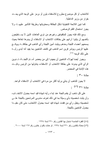 ‫ﻟﻼﻨﺘﺨﺎﺏ ﺃﻭ ﻜل ﻤﻭﻀﻭﻉ ﻤﻁﺭﻭﺡ ﻟﻼﺴﺘﻔﺘﺎﺀ ﺒﻠﻭﻥ ﺃﻭ ﺒﺭﻤﺯ ﻋﻠﻰ ﺍﻟﻭﺠﻪ ﺍﻟﺫﻱ ﻴﺤـﺩﺩ‬
                                                           ‫ﺒﻘﺭﺍﺭ ﻤﻥ ﻭﺯﻴﺭ ﺍﻟﺩﺍﺨﻠﻴﺔ.‬
‫ﻜﻤﺎ ﺘﺒﻴﻥ ﺍﻟﻼﺌﺤﺔ ﺍﻟﺘﻨﻔﻴﺫﻴﺔ ﺸﻜل ﺍﻟﺒﻁﺎﻗﺔ ﻭﻤﺤﺘﻭﻴﺎﺘﻬﺎ ﻭﻁﺭﻴﻘﺔ ﺍﻟﺘﺄﺸﻴﺭ ﻋﻠﻴﻬـﺎ، ﻭﻻ‬
                                                    ‫ﻴﺠﻭﺯ ﺍﺴﺘﻌﻤﺎل ﺍﻟﻘﻠﻡ ﺍﻟﺭﺼﺎﺹ.‬
‫ﻭﻤﻊ ﺫﻟﻙ ﻓﺈﻨﻪ ﻴﺠﻭﺯ ﻟﻠﻤﻜﻔﻭﻓﻴﻥ ﻭﻏﻴﺭﻫﻡ ﻤﻥ ﺫﻭﻱ ﺍﻟﻌﺎﻫﺎﺕ ﺍﻟﺫﻴﻥ ﻻ ﻴﺴـﺘﻁﻴﻌﻭﻥ‬
‫ﺒﺄﻨﻔﺴﻬﻡ ﺃﻥ ﻴﺜﺒﺘﻭﺍ ﺁﺭﺍﺌﻬﻡ ﻋﻠﻰ ﺒﻁﺎﻗﺎﺕ ﺍﻻﻨﺘﺨﺎﺏ ﺃﻭ ﺍﻻﺴﺘﻔﺘﺎﺀ ﺃﻥ ﻴﺒﺩﻭﻫﺎ ﺸﻔﺎﻫﺔ ﺒﺤﻴﺙ‬
‫ﻴﺴﻤﻌﻬﻡ ﺃﻋﻀﺎﺀ ﺍﻟﻠﺠﻨﺔ ﻭﺤﺩﻫﻡ ﻭﻴﺜﺒﺕ ﺃﻤﻴﻥ ﺍﻟﻠﺠﻨﺔ ﺭﺃﻱ ﺍﻟﻨﺎﺨﺏ ﻓﻲ ﺒﻁﺎﻗﺘـﻪ ﻭﻴﻭﻗـﻊ‬
‫ﻋﻠﻴﻬﺎ ﺍﻟﺭﺌﻴﺱ ﻭﻴﺅﺸﺭ ﻗﺭﻴﻥ ﺍﺴﻡ ﺍﻟﻨﺎﺨﺏ ﻓﻲ ﻜﺸﻑ ﺍﻟﻨﺎﺨﺒﻴﻥ ﺒﻤﺎ ﻴﻔﻴﺩ ﺃﻨﻪ ﺃﺒﺩﻯ ﺭﺃﻴـﻪ‬
                                                               ‫ﻋﻠﻰ ﺫﻟﻙ ﺍﻟﻭﺠﻪ )٨٤(.‬
‫ﻭﻴﺠﻭﺯ ﺃﻴﻀﺎ ﻟﻬﺅﻻﺀ ﺍﻟﻨﺎﺨﺒﻴﻥ ﺃﻥ ﻴﻌﻬﺩﻭﺍ ﺇﻟﻰ ﻤﻥ ﻴﺤﻀﺭ ﺃﻤـﺎﻡ ﺍﻟﻠﺠﻨـﺔ، ﺘـﺩﻭﻴﻥ‬
‫ﺍﻟﺭﺃﻱ ﺍﻟﺫﻱ ﻴﺒﺩﻭﻨﻪ ﻋﻠﻰ ﺒﻁﺎﻗﺔ ﺍﻻﻨﺘﺨﺎﺏ ﺃﻭ ﺍﻻﺴﺘﻔﺘﺎﺀ، ﻴﺘﻨﺎﻭﻟﻬﺎ ﻤﻥ ﺍﻟﺭﺌﻴﺱ ﻭﺘﺜﺒـﺕ‬
                                                           ‫ﻫﺫﻩ ﺍﻹﻨﺎﺒﺔ ﻓﻲ ﺍﻟﻤﺤﻀﺭ.‬

                                                                        ‫ﻤﺎﺩﺓ ٠٣ :‬
 ‫ﻻ ﻴﺠﻭﺯ ﻟﻠﻨﺎﺨﺏ ﺃﻥ ﻴﺩﻟﻲ ﺒﺭﺃﻴﻪ ﺃﻜﺜﺭ ﻤﻥ ﻤﺭﺓ ﻓﻲ ﺍﻻﻨﺘﺨﺎﺏ ﺃﻭ ﺍﻻﺴﺘﻔﺘﺎﺀ ﺍﻟﻭﺍﺤﺩ.‬
                                                                     ‫)٩٤(‬
                                                                 ‫:‬          ‫ﻤﺎﺩﺓ ١٣‬
‫ﻋﻠﻰ ﻜل ﻨﺎﺨﺏ ﺃﻥ ﻴﻘﺩﻡ ﻟﻠﺠﻨﺔ ﻋﻨﺩ ﺇﺒﺩﺍﺀ ﺭﺃﻴﻪ ﺸﻬﺎﺩﺓ ﻗﻴﺩ ﺍﺴﻤﻪ ﺒﺠﺩﻭل ﺍﻻﻨﺘﺨـﺎﺏ،‬
‫ﻭﺃﻥ ﻴﺜﺒﺕ ﺸﺨﺼﻴﺘﻪ ﺒﺄﻱ ﻭﺴﻴﻠﺔ ﺒﻤﺎ ﻓﻲ ﺫﻟﻙ ﺘﻌﺭﻑ ﻤﻨﺩﻭﺒﻲ ﺍﻟﻤﺭﺸﺤﻴﻥ ﺒﺎﻟﻠﺠﻨﺔ ﻋﻠـﻰ‬
‫ﺸﺨﺼﻴﺘﻪ ﻭﻴﻘﺒل ﺭﺃﻱ ﻤﻥ ﻓﻘﺩﺕ ﺸﻬﺎﺩﺓ ﻗﻴﺩ ﺍﺴﻤﻪ ﺒﺠﺩﻭل ﺍﻻﻨﺘﺨﺎﺏ، ﻤﺘﻰ ﻜﺎﻥ ﻤﻘﻴـ ‪‬ﺍ‬
 ‫ﺩ‬
                                                            ‫ﺒﺠﺩﻭل ﺍﻟﻨﺎﺨﺒﻴﻥ ﺒﺎﻟﻠﺠﻨﺔ.‬



                           ‫)٨٤( ﺍﻟﻔﻘﺭﺓ ﺍﻟﺨﺎﻤﺴﺔ ﺍﺴﺘﺒﺩل ﺒﻬﺎ ﺍﻟﻘﺎﻨﻭﻥ ﺭﻗﻡ ٠٢٢ ﻟﺴﻨﺔ ٤٩٩١ .‬
  ‫)٩٤( ﻤﻌﺩﻟﺔ ﺒﺎﻟﻘﺎﻨﻭﻥ ﺭﻗﻡ ٠٢٢ ﻟﺴﻨﺔ ٤٩٩١. ﺜﻡ ﻋﺩﻟﺕ ﺒﺎﻟﻘﺭﺍﺭ ﺒﻘﺎﻨﻭﻥ ﺭﻗﻡ ٧٦١ ﻟﺴﻨﺔ ٠٠٠٢ .‬

                                    ‫- ٣٢١ -‬
 