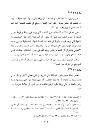 ‫)٠٥(‬
                                                                       ‫:‬          ‫ﻤﺎﺩﺓ ٢٣‬
‫ﻋﻠﻰ ﺭﺌﻴﺱ ﻟﺠﻨﺔ ﺍﻻﻨﺘﺨﺎﺏ ﺃﻭ ﺍﻻﺴﺘﻔﺘﺎﺀ ﺃﻥ ﻴﻭﻗﻊ ﻋﻠﻰ ﺍﻟﺸﻬﺎﺩﺓ ﺍﻻﻨﺘﺨﺎﺒﻴﺔ ﺒﻤﺎ ﻴﻔﻴﺩ‬
‫ﺃﻥ ﺍﻟﻨﺎﺨﺏ ﻗﺩ ﺃﻋﻁﻰ ﺼﻭﺘﻪ ﻭﻋﻠﻰ ﺃﻤﻴﻥ ﺍﻟﻠﺠﻨﺔ ﺃﻥ ﻴﻭﻗﻊ ﻓﻲ ﻜﺸﻑ ﺍﻟﻨﺎﺨﺒﻴﻥ ﺃﻤﺎﻡ ﺍﺴﻡ‬
                                                   ‫ﺍﻟﻨﺎﺨﺏ ﺍﻟﺫﻱ ﺃﺒﺩﻯ ﺭﺃﻴﻪ ﺒﻤﺎ ﻴﻔﻴﺩ ﺫﻟﻙ.‬
‫ﻋﻠﻰ ﺃﻨﻪ ﻓﻲ ﺤﺎﻻﺕ ﺍﻻﺴﺘﻔﺘﺎﺀ ﻴﺠﻭﺯ ﻟﻠﻨﺎﺨﺏ ﺍﻟﺫﻱ ﻴﻭﺠﺩ ﻓﻲ ﻤﺩﻴﻨﺔ ﺃﻭ ﻗﺭﻴﺔ ﻏﻴـﺭ‬
‫ﺍﻟﻤﺩﻴﻨﺔ ﺃﻭ ﺍﻟﻘﺭﻴﺔ ﺍﻟﻤﻘﻴﺩ ﺍﺴﻤﻪ ﻓﻴﻬﺎ، ﺃﻥ ﻴﺒﺩﻱ ﺭﺃﻴﻪ ﺃﻤﺎﻡ ﻟﺠﻨﺔ ﺍﻻﺴـﺘﻔﺘﺎﺀ ﺍﻟﻤﺨﺼﺼـﺔ‬
‫ﺒﺎﻟﺠﻬﺔ ﺍﻟﺘﻲ ﻴﻭﺠﺩ ﻓﻴﻬﺎ – ﺒﺸﺭﻁ ﺃﻥ ﻴﻘﺩﻡ ﻟﻬﺫﻩ ﺍﻟﺠﻬﺔ ﺍﻟﺸﻬﺎﺩﺓ ﺍﻻﻨﺘﺨﺎﺒﻴﺔ. ﻭﻓـﻲ ﻫـﺫﻩ‬
‫ﺍﻟﺤﺎﻟﺔ ﻴﺜﺒﺕ ﺍﻷﻤﻴﻥ ﻤﻥ ﻭﺍﻗﻊ ﺍﻟﺒﻴﺎﻨﺎﺕ ﺍﻟﻭﺍﺭﺩﺓ ﺒﺎﻟﺸﻬﺎﺩﺓ – ﺍﺴﻡ ﺍﻟﻨﺎﺨﺏ ﻭﻟﻘﺒﻪ ﻭﻤﻭﻁﻨﻪ‬
‫ﺍﻻﻨﺘﺨﺎﺒﻲ ﻭﺍﻟﻤﺭﻜﺯ ﺃﻭ ﺍﻟﻘﺴﻡ ﺃﻭ ﺍﻟﺒﻨﺩﺭ ﻭﺭﻗﻡ ﺍﻟﻘﻴﺩ ﻓﻲ ﺠﺩﻭل ﺍﻻﻨﺘﺨﺎﺏ، ﻭﺫﻟـﻙ ﻓـﻲ‬
     ‫ﻜﺸﻑ ﻤﺴﺘﻘل ﻴﺤﺭﺭ ﻤﻥ ﻨﺴﺨﺘﻴﻥ، ﻴﻭﻗﻊ ﻋﻠﻴﻪ ﺭﺌﻴﺱ ﺍﻟﻠﺠﻨﺔ ﺃﻭ ﺃﻋﻀﺎﺅﻫﺎ ﻭﺃﻤﻴﻨﻬﺎ.‬
‫ﻭﻋﻠﻰ ﺍﻟﺭﺌﻴﺱ ﺘﺴﻠﻴﻡ ﻨﺴﺨﺔ ﻤﻥ ﻫﺫﺍ ﺍﻟﻜﺸﻑ ﺇﻟﻰ ﻤﺄﻤﻭﺭ ﺍﻟﻤﺭﻜﺯ ﺃﻭ ﺍﻟﻘﺴﻡ ﺃﻭ ﺍﻟﺒﻨﺩﺭ‬
                                                     ‫ﺍﻟﺫﻱ ﻴﻘﻊ ﻓﻲ ﺩﺍﺌﺭﺘﻪ ﻤﻘﺭ ﺍﻟﻠﺠﻨﺔ)١٥(.‬
                                                                           ‫)٢٥(‬
                                                                       ‫:‬          ‫ﻤﺎﺩﺓ ٣٣‬
‫ﺘﻌﺘﺒﺭ ﺒﺎﻁﻠﺔ ﺠﻤﻴﻊ ﺍﻵﺭﺍﺀ ﺍﻟﻤﻌﻠﻘﺔ ﻋﻠﻰ ﺸﺭﻭﻁ ﺃﻭ ﺍﻟﺘﻲ ﺘﻌﻁﻰ ﻷﻜﺜﺭ ﺃﻭ ﺃﻗل ﻤـﻥ‬
‫ﺍﻟﻌﺩﺩ ﺍﻟﻤﻁﻠﻭﺏ ﺍﻨﺘﺨﺎﺒﻪ ﺃﻭ ﺇﺫﺍ ﺃﺜﺒﺕ ﺍﻟﻨﺎﺨﺏ ﺭﺃﻴﻪ ﻋﻠﻰ ﺒﻁﺎﻗﺔ ﻏﻴﺭ ﺍﻟﺘﻲ ﺴـﻠﻤﻬﺎ ﺇﻟﻴـﻪ‬
‫ﺭﺌﻴﺱ ﺍﻟﻠﺠﻨﺔ ﺃﻭ ﻋﻠﻰ ﻭﺭﻗﺔ ﻋﻠﻴﻬﺎ ﺘﻭﻗﻴﻊ ﺍﻟﻨﺎﺨﺏ ﺃﻭ ﺃﻱ ﺇﺸﺎﺭﺓ ﺃﻭ ﻋﻼﻤﺔ ﺃﺨﺭﻯ ﺘـﺩل‬
                                                                                      ‫ﻋﻠﻴﻪ.‬


‫)٠٥( ﻤﻌﺩﻟﺔ ﺒﺎﻟﻘﺭﺍﺭ ﺒﻘﺎﻨﻭﻥ ﺭﻗﻡ ٧٦١ ﻟﺴﻨﺔ ٠٠٠٢ ﻭﻜﺎﻥ ﻗﺩ ﺴﺒﻕ ﺘﻌﺩﻴل ﺍﻟﻔﻘﺭﺓ ﺍﻷﻭﻟـﻰ ﺒـﺎﻟﻘﺭﺍﺭ‬
                                                         ‫ﺒﻘﺎﻨﻭﻥ ﺭﻗﻡ ٠٢٢ ﻟﺴﻨﺔ ٤٩٩١ﻡ.‬
‫)١٥( ﺍﻟﻔﻘﺭﺓ ﺍﻷﺨﻴﺭﺓ ﻤﻥ ﺍﻟﻤﺎﺩﺓ ٢٣ ﻤﻀﺎﻓﺔ ﺒﺎﻟﻘﺎﻨﻭﻥ ٥٣٢ ﺴﻨﺔ ٦٥٩١. ﻤﻊ ﻤﻼﺤﻅﺔ ﺃﻥ ﺍﻟﻔﻘـﺭﺓ‬
‫ﺍﻟﻤﺫﻜﻭﺭﺓ ﻗﺩ ﺍﺴﺘﺒﺩل ﺒﻬﺎ ﺍﻟﻘﺎﻨﻭﻥ ٣٢ ﻟﺴﻨﺔ ٢٧٩١، ﺜﻡ ﺍﺴﺘﺒﺩل ﺒﺎﻟﻤﺎﺩﺓ ﺍﻟﻘﺎﻨﻭﻥ ﺭﻗﻡ ٢٠٢ ﻟﺴـﻨﺔ‬
                                                                                  ‫٠٩٩١.‬
                            ‫)٢٥( ﺍﻟﻤﺎﺩﺓ ٣٣ ﻤﻌﺩﻟﺔ ﺒﺎﻟﻘﺎﻨﻭﻥ ﺭﻗﻡ ٣٢ ﻟﺴﻨﺔ ٢٧٨١ ﺍﻟﺴﺎﺒﻕ ﺍﻹﺸﺎﺭﺓ ﺇﻟﻴﻪ‬

                                       ‫- ٤٢١ -‬
 