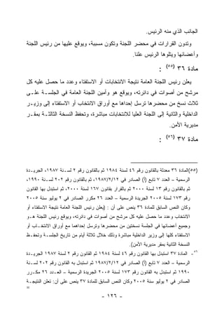 ‫ﺍﻟﺠﺎﻨﺏ ﺍﻟﺫﻱ ﻤﻨﻪ ﺍﻟﺭﺌﻴﺱ.‬
‫ﻭﺘﺩﻭﻥ ﺍﻟﻘﺭﺍﺭﺍﺕ ﻓﻲ ﻤﺤﻀﺭ ﺍﻟﻠﺠﻨﺔ ﻭﺘﻜﻭﻥ ﻤﺴﺒﺒﺔ، ﻭﻴﻭﻗﻊ ﻋﻠﻴﻬﺎ ﻤﻥ ﺭﺌﻴﺱ ﺍﻟﻠﺠﻨﺔ‬
                                                     ‫ﻭﺃﻋﻀﺎﺌﻬﺎ ﻭﻴﺘﻠﻭﻫﺎ ﺍﻟﺭﺌﻴﺱ ﻋﻠﻨﺎ.‬
                                                                        ‫)٥٥(‬
                                                                    ‫:‬          ‫ﻤﺎﺩﺓ ٦٣‬
‫ﻴﻌﻠﻥ ﺭﺌﻴﺱ ﺍﻟﻠﺠﻨﺔ ﺍﻟﻌﺎﻤﺔ ﻨﺘﻴﺠﺔ ﺍﻻﻨﺘﺨﺎﺒﺎﺕ ﺃﻭ ﺍﻻﺴﺘﻔﺘﺎﺀ ﻭﻋﺩﺩ ﻤﺎ ﺤﺼل ﻋﻠﻴﻪ ﻜل‬
‫ﻤﺭﺸﺢ ﻤﻥ ﺃﺼﻭﺍﺕ ﻓﻲ ﺩﺍﺌﺭﺘﻪ، ﻭﻴﻭﻗﻊ ﻫﻭ ﻭﺃﻤﻴﻥ ﺍﻟﻠﺠﻨﺔ ﺍﻟﻌﺎﻤﺔ ﻓﻲ ﺍﻟﺠﻠﺴـﺔ ﻋﻠـﻰ‬
‫ﺜﻼﺙ ﻨﺴﺦ ﻤﻥ ﻤﺤﻀﺭﻫﺎ ﺘﺭﺴل ﺇﺤﺩﺍﻫﺎ ﻤﻊ ﺃﻭﺭﺍﻕ ﺍﻻﻨﺘﺨﺎﺏ ﺃﻭ ﺍﻻﺴﺘﻔﺘﺎﺀ ﺇﻟﻰ ﻭﺯﻴـﺭ‬
‫ﺍﻟﺩﺍﺨﻠﻴﺔ ﻭﺍﻟﺜﺎﻨﻴﺔ ﺇﻟﻰ ﺍﻟﻠﺠﻨﺔ ﺍﻟﻌﻠﻴﺎ ﻟﻼﻨﺘﺨﺎﺒﺎﺕ ﻤﺒﺎﺸﺭﺓ، ﻭﺘﺤﻔﻅ ﺍﻟﻨﺴﺨﺔ ﺍﻟﺜﺎﻟﺜـﺔ ﺒﻤﻘـﺭ‬
                                                                         ‫ﻤﺩﻴﺭﻴﺔ ﺍﻷﻤﻥ.‬
                                                                        ‫)٦٥(‬
                                                                    ‫:‬          ‫ﻤﺎﺩﺓ ٧٣‬



‫)٥٥(ﺍﻟﻤﺎﺩﺓ ٦٣ ﻤﻌﺩﻟﺔ ﺒﺎﻟﻘﺎﻨﻭﻥ ﺭﻗﻡ ٦٤ ﻟﺴﻨﺔ ٤٨٩١ ﺜﻡ ﺒﺎﻟﻘﺎﻨﻭﻥ ﺭﻗﻡ ٢ ﻟﺴـﻨﺔ ٧٨٩١، ﺍﻟﺠﺭﻴـﺩﺓ‬
‫ﺍﻟﺭﺴﻤﻴﺔ – ﺍﻟﻌﺩﺩ ٧ ﺘﺎﺒﻊ )ﺃ( ﺍﻟﺼﺎﺩﺭ ﻓﻲ ٢١/٢/٧٨٩١، ﺜﻡ ﺒﺎﻟﻘﺎﻨﻭﻥ ﺭﻗﻡ ٢٠٢ ﻟﺴـﻨﺔ ٠٩٩١،‬
‫ﺜﻡ ﺒﺎﻟﻘﺎﻨﻭﻥ ﺭﻗﻡ ٣١ ﻟﺴﻨﺔ ٠٠٠٢ ﺜﻡ ﺒﺎﻟﻘﺭﺍﺭ ﺒﻘﺎﻨﻭﻥ ٧٦١ ﻟﺴﻨﺔ ٠٠٠٢، ﺜﻡ ﺍﺴﺘﺒﺩل ﺒﻬﺎ ﺍﻟﻘﺎﻨﻭﻥ‬
‫ﺭﻗﻡ ٣٧١ ﻟﺴﻨﺔ ٥٠٠٢ ﺍﻟﺠﺭﻴﺩﺓ ﺍﻟﺭﺴﻤﻴﺔ – ﺍﻟﻌﺩﺩ ٦٢ ﻤﻜﺭﺭ ﺍﻟﺼﺎﺩﺭ ﻓﻲ ٢ ﻴﻭﻟﻴﻭ ﺴﻨﺔ ٥٠٠٢‬
‫ﻭﻜﺎﻥ ﺍﻟﻨﺹ ﺍﻟﺴﺎﺒﻕ ﻟﻠﻤﺎﺩﺓ ٦٣ ﻴﻨﺹ ﻋﻠﻰ ﺃﻥ : )ﻴﻌﻠﻥ ﺭﺌﻴﺱ ﺍﻟﻠﺠﻨﺔ ﺍﻟﻌﺎﻤﺔ ﻨﺘﻴﺠﺔ ﺍﻻﺴﺘﻔﺘﺎﺀ ﺃﻭ‬
‫ﺍﻻﻨﺘﺨﺎﺏ ﻭﻋﺩﺩ ﻤﺎ ﺤﺼل ﻋﻠﻴﻪ ﻜل ﻤﺭﺸﺢ ﻤﻥ ﺃﺼﻭﺍﺕ ﻓﻲ ﺩﺍﺌﺭﺘﻪ، ﻭﻴﻭﻗﻊ ﺭﺌﻴﺱ ﺍﻟﻠﺠﻨﺔ ﻫـﻭ‬
‫ﻭﺠﻤﻴﻊ ﺃﻋﻀﺎﺌﻬﺎ ﻓﻲ ﺍﻟﺠﻠﺴﺔ ﻨﺴﺨﺘﻴﻥ ﻤﻥ ﻤﺤﻀﺭﻫﺎ ﻭﺘﺭﺴل ﺇﺤﺩﺍﻫﻤﺎ ﻤﻊ ﺃﻭﺭﺍﻕ ﺍﻻﻨﺘﺨـﺎﺏ ﺃﻭ‬
‫ﺍﻻﺴﺘﻔﺘﺎﺀ ﻜﻠﻬﺎ ﺇﻟﻰ ﻭﺯﻴﺭ ﺍﻟﺩﺍﺨﻠﻴﺔ ﻤﺒﺎﺸﺭﺓ ﻭﺫﻟﻙ ﺨﻼل ﺜﻼﺜﺔ ﺃﻴﺎﻡ ﻤﻥ ﺘﺎﺭﻴﺦ ﺍﻟﺠﻠﺴـﺔ ﻭﺘﺤﻔـﻅ‬
                                                    ‫ﺍﻟﻨﺴﺨﺔ ﺍﻟﺜﺎﻨﻴﺔ ﺒﻤﻘﺭ ﻤﺩﻴﺭﻴﺔ ﺍﻷﻤﻥ(.‬
‫٦٥- ﺍﻟﻤﺎﺩﺓ ٧٣ ﺍﺴﺘﺒﺩل ﺒﻬﺎ ﺍﻟﻘﺎﻨﻭﻥ ﺭﻗﻡ ٦٤ ﻟﺴﻨﺔ ٤٨٩١ ﺜﻡ ﺍﻟﻘﺎﻨﻭﻥ ﺭﻗﻡ ٢ ﻟﺴﻨﺔ ٧٨٩١ ﺍﻟﺠﺭﻴـﺩﺓ‬
‫ﺍﻟﺭﺴﻤﻴﺔ – ﺍﻟﻌﺩﺩ ٧ ﺘﺎﺒﻊ )ﺃ( ﺍﻟﺼﺎﺩﺭ ﻓﻲ ٢١/٢/٧٨٩١ ﺜﻡ ﺍﺴﺘﺒﺩل ﺒﻪ ﺍﻟﻘﺎﻨﻭﻥ ﺭﻗﻡ ٢٠٢ ﻟﺴـﻨﺔ‬
‫٠٩٩١ ﺜﻡ ﺍﺴﺘﺒﺩل ﺒﻪ ﺍﻟﻘﺎﻨﻭﻥ ﺭﻗﻡ ٣٧١ ﻟﺴﻨﺔ ٥٠٠٢ ﺍﻟﺠﺭﻴﺩﺓ ﺍﻟﺭﺴﻤﻴﺔ – ﺍﻟﻌـﺩﺩ ٦٢ ﻤﻜـﺭﺭ‬
‫ﺍﻟﺼﺎﺩﺭ ﻓﻲ ٢ ﻴﻭﻟﻴﻭ ﺴﻨﺔ ٥٠٠٢ ﻭﻜﺎﻥ ﺍﻟﻨﺹ ﺍﻟﺴﺎﺒﻕ ﻟﻠﻤﺎﺩﺓ ٧٣ ﻴﻨﺹ ﻋﻠﻰ ﺃﻥ: ﺘﻌﻠﻥ ﺍﻟﻨﺘﻴﺠـﺔ‬
‫=‬
                                      ‫- ٦٢١ -‬
 