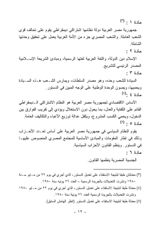 ‫)٣(‬
                                                                              ‫ﻤﺎﺩﺓ ١ :‬
‫ﺠﻤﻬﻭﺭﻴﺔ ﻤﺼﺭ ﺍﻟﻌﺭﺒﻴﺔ ﺩﻭﻟﺔ ﻨﻅﺎﻤﻬﺎ ﺍﺸﺘﺭﺍﻜﻲ ﺩﻴﻤﻘﺭﺍﻁﻲ ﻴﻘﻭﻡ ﻋﻠﻰ ﺘﺤﺎﻟﻑ ﻗﻭﻯ‬
‫ﺍﻟﺸﻌﺏ ﺍﻟﻌﺎﻤﻠﺔ. ﻭﺍﻟﺸﻌﺏ ﺍﻟﻤﺼﺭﻱ ﺠﺯﺀ ﻤﻥ ﺍﻷﻤﺔ ﺍﻟﻌﺭﺒﻴﺔ ﻴﻌﻤل ﻋﻠﻰ ﺘﺤﻘﻴﻕ ﻭﺤﺩﺘﻬﺎ‬
                                                                ‫ﺍﻟﺸﺎﻤﻠﺔ.‬
                                                                              ‫ﻤﺎﺩﺓ ٢ :‬
‫ﺍﻹﺴﻼﻡ ﺩﻴﻥ ﺍﻟﺩﻭﻟﺔ، ﻭﺍﻟﻠﻐﺔ ﺍﻟﻌﺭﺒﻴﺔ ﻟﻐﺘﻬﺎ ﺍﻟﺭﺴﻤﻴﺔ، ﻭﻤﺒﺎﺩﺉ ﺍﻟﺸﺭﻴﻌﺔ ﺍﻹﺴـﻼﻤﻴﺔ‬
                                                   ‫ﺍﻟﻤﺼﺩﺭ ﺍﻟﺭﺌﻴﺴﻲ ﻟﻠﺘﺸﺭﻴﻊ.‬
                                                                              ‫ﻤﺎﺩﺓ ٣ :‬
‫ﺍﻟﺴﻴﺎﺩﺓ ﻟﻠﺸﻌﺏ ﻭﺤﺩﻩ، ﻭﻫﻭ ﻤﺼﺩﺭ ﺍﻟﺴﻠﻁﺎﺕ، ﻭﻴﻤﺎﺭﺱ ﺍﻟﺸـﻌﺏ ﻫـﺫﻩ ﺍﻟﺴـﻴﺎﺩﺓ‬
               ‫ﻭﻴﺤﻤﻴﻬﺎ، ﻭﻴﺼﻭﻥ ﺍﻟﻭﺤﺩﺓ ﺍﻟﻭﻁﻨﻴﺔ ﻋﻠﻰ ﺍﻟﻭﺠﻪ ﺍﻟﻤﺒﻴﻥ ﻓﻲ ﺍﻟﺩﺴﺘﻭﺭ.‬
                                                                         ‫)٤(‬
                                                                              ‫ﻤﺎﺩﺓ ٤ :‬
‫ﺍﻷﺴﺎﺱ ﺍﻻﻗﺘﺼﺎﺩﻱ ﻟﺠﻤﻬﻭﺭﻴﺔ ﻤﺼﺭ ﺍﻟﻌﺭﺒﻴﺔ ﻫﻭ ﺍﻟﻨﻅﺎﻡ ﺍﻻﺸﺘﺭﺍﻜﻲ ﺍﻟـﺩﻴﻤﻘﺭﺍﻁﻲ‬
‫ﺍﻟﻘﺎﺌﻡ ﻋﻠﻰ ﺍﻟﻜﻔﺎﻴﺔ ﻭﺍﻟﻌﺩل، ﺒﻤﺎ ﻴﺤﻭل ﺩﻭﻥ ﺍﻻﺴﺘﻐﻼل ﻭﻴﺅﺩﻱ ﺇﻟﻰ ﺘﻘﺭﻴﺏ ﺍﻟﻔﻭﺍﺭﻕ ﺒﻴﻥ‬
   ‫ﺍﻟﺩﺨﻭل، ﻭﻴﺤﻤﻲ ﺍﻟﻜﺴﺏ ﺍﻟﻤﺸﺭﻭﻉ، ﻭﻴﻜﻔل ﻋﺩﺍﻟﺔ ﺘﻭﺯﻴﻊ ﺍﻷﻋﺒﺎﺀ ﻭﺍﻟﺘﻜﺎﻟﻴﻑ ﺍﻟﻌﺎﻤﺔ.‬
                                                                        ‫)٥(‬
                                                                              ‫ﻤﺎﺩﺓ ٥ :‬
‫ﻴﻘﻭﻡ ﺍﻟﻨﻅﺎﻡ ﺍﻟﺴﻴﺎﺴﻲ ﻓﻲ ﺠﻤﻬﻭﺭﻴﺔ ﻤﺼﺭ ﺍﻟﻌﺭﺒﻴﺔ ﻋﻠﻰ ﺃﺴﺎﺱ ﺘﻌـﺩﺩ ﺍﻷﺤـﺯﺍﺏ‬
‫ﻭﺫﻟﻙ ﻓﻲ ﺇﻁﺎﺭ ﺍﻟﻤﻘﻭﻤﺎﺕ ﻭﺍﻟﻤﺒﺎﺩﺉ ﺍﻷﺴﺎﺴﻴﺔ ﻟﻠﻤﺠﺘﻤﻊ ﺍﻟﻤﺼﺭﻱ ﺍﻟﻤﻨﺼﻭﺹ ﻋﻠﻴﻬـﺎ‬
                            ‫ﻓﻲ ﺍﻟﺩﺴﺘﻭﺭ. ﻭﻴﻨﻅﻡ ﺍﻟﻘﺎﻨﻭﻥ ﺍﻷﺤﺯﺍﺏ ﺍﻟﺴﻴﺎﺴﻴﺔ.‬
                                                                              ‫ﻤﺎﺩﺓ ٦ :‬
                                                ‫ﺍﻟﺠﻨﺴﻴﺔ ﺍﻟﻤﺼﺭﻴﺔ ﻴﻨﻅﻤﻬﺎ ﺍﻟﻘﺎﻨﻭﻥ.‬


‫)٣( ﻤﻌﺩﻟﺘﺎﻥ ﻁﺒﻘﺎ ﻟﻨﺘﻴﺠﺔ ﺍﻻﺴﺘﻔﺘﺎﺀ ﻋﻠﻰ ﺘﻌﺩﻴل ﺍﻟﺩﺴﺘﻭﺭ، ﺍﻟﺫﻱ ﺃﺠﺭﻱ ﻓﻲ ﻴﻭﻡ ٢٢ ﻤﻥ ﻤـﺎﻴﻭ ﺴـﻨﺔ‬
               ‫٠٨٩١ ﻭﻨﺸﺭﺕ ﺍﻟﺘﻌﺩﻴﻼﺕ ﺒﺎﻟﺠﺭﻴﺩﺓ ﺍﻟﺭﺴﻤﻴﺔ – ﺍﻟﻌﺩﺩ ٦٢ ﻴﻭﻨﻴﻪ ﺴﻨﺔ ٠٨٩١.‬
‫)٤( ﻤﻌﺩﻟﺔ ﻁﺒﻘﺎ ﻟﻨﺘﻴﺠﺔ ﺍﻻﺴﺘﻔﺘﺎﺀ ﻋﻠﻰ ﺘﻌﺩﻴل ﺍﻟﺩﺴﺘﻭﺭ، ﺍﻟﺫﻱ ﺃﺠﺭﻱ ﻓﻲ ﻴﻭﻡ ٢٢ ﻤﻥ ﻤـﺎﻴﻭ ٠٨٩١‬
                        ‫ﻭﻨﺸﺭﺕ ﺍﻟﺘﻌﺩﻴﻼﺕ ﺒﺎﻟﺠﺭﻴﺩﺓ ﺍﻟﺭﺴﻤﻴﺔ ﺍﻟﻌﺩﺩ ٦٢ ﻴﻭﻨﻴﺔ ﺴﻨﺔ ٠٨٩١.‬
                  ‫)٥( ﻤﻌﺩﻟﺔ ﻁﺒﻘﺎ ﻟﻨﺘﻴﺠﺔ ﺍﻻﺴﺘﻔﺘﺎﺀ ﻋﻠﻰ ﺘﻌﺩﻴل ﺍﻟﺩﺴﺘﻭﺭ )ﺍﻨﻅﺭ ﺍﻟﻬﺎﻤﺵ ﺍﻟﺴﺎﺒﻕ(.‬

                                      ‫- ٢١ -‬
 